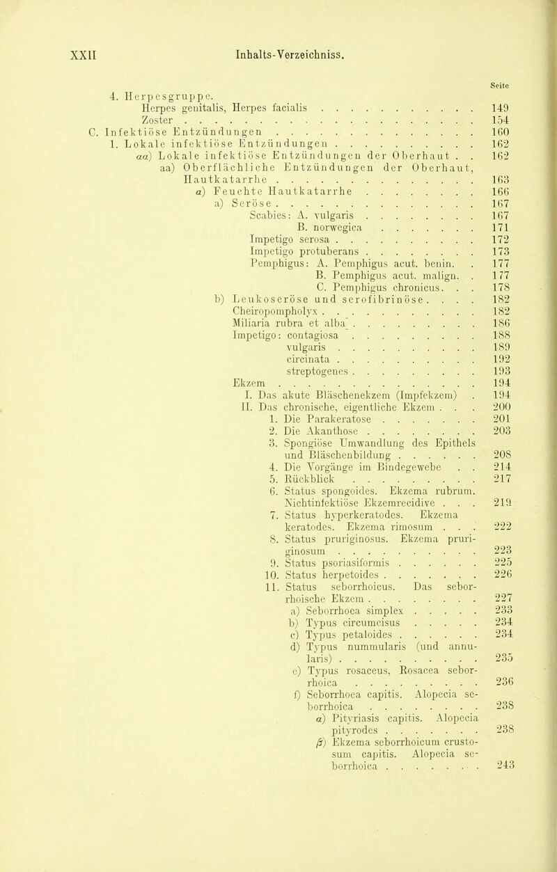 Seite 4. Herpesgruppc. Herpes genitalis, Herpes facialis 149 Zoster 154 C. Infektiöse Entzündungen 160 1. Lokale infektiöse Entzündungen 162 aa) Lokale infektiöse Entzündungen der Oberhaut . . 162 aa) Oberflächliche Entzündungen der Oberhaut, Hautkatarrhe 163 a) Feuchte Hautkatarrhe 166 a) Seröse 167 Scabies: A. vulgaris 167 B. norwegica 171 Impetigo serosa 172 Impetigo protuberans 173 Pemphigus: A. PemiDhigus acut, benin. . 177 B. Pemphigus acut, malign. . 177 C. Pemphigus chronicus. . . 178 b) Leukoseröse und serofibrinöse. . . . 182 Cheiropompholyx 182 Miliaria rubra et alba] 186 Impetigo: contagiosa 188 vulgaris 189 circinata 192 streptogenes 193 Ekzem 194 I. Das akute Bläschenekzem (Impfekzem) . 194 II. Das chronische, eigentliche Ekzem . . . 200 1. Die Parakeratose 201 2. Die Akanthose 203 3. Spongiöse Umwandlung des Epithels und BläschenbilduDg 208 4. Die Vorgänge im Bindegewebe . . 214 5. Rückblick 217 6. Status spongoides. Ekzema rubrum. Nichtinfektiöse Ekzemrccidive . . . 219 7. Status hypcrkeratodes. Ekzema keratodes. Ekzema rimosum . . . 222 8. Status pruriginosus. Ekzejna pruri- ginosum 223 9. Status psoriasiformis 225 10. Status herpetoides 226 11. Status seborrhoicus. Das sebor- rhoische Ekzem 227 a) Seborrhoea simplex 233 b) Typus circumcisus 234 c) Typus petaioides 234 d) Typus nummularis (und annu- laris) 235 e) Typus rosaceus, Rosacea sebor- rhoica 236 f) Seborrhoea capitis. Alopecia se- borrhoica 238 a) Pityriasis capitis. Alopecia pityrodes 238 ß) Ekzema seborrhoicum ci-usto- sum capitis. Alopecia se- borrhoica 243