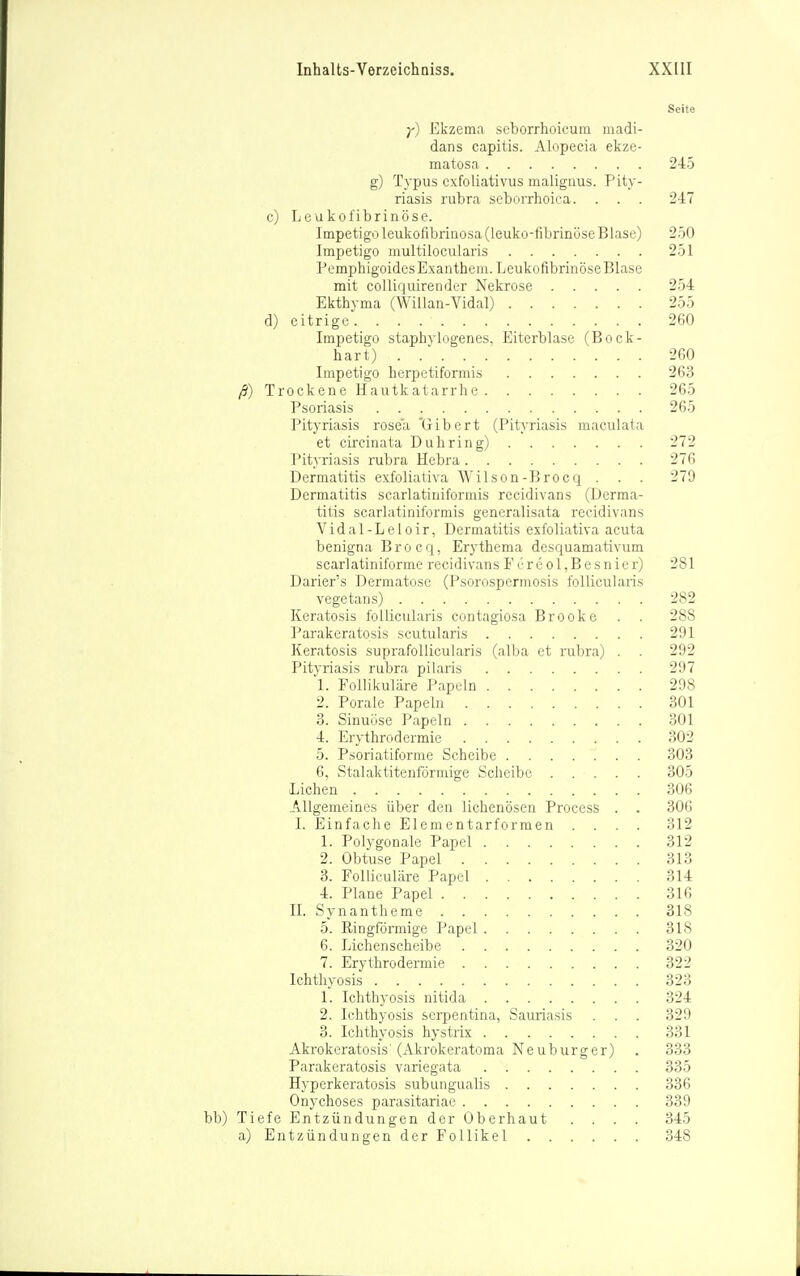 Seite y) Ekzema seborrhoicum madi- dans capitis. Alopecia ekze- matosa 245 g) Typus exfoliativus maliguus. Pity- riasis rubra seborrhoica. . . . 247 c) Leukofibrinöse. Impetigo leukofibriaosa(leuko-fibrinöse Blase) 250 Impetigo multilocularis 251 Pemphigoides Exanthem. Leukofibrinöse Blase mit colliquirender Nekrose 254 Ekthyma (Willan-Vidal) 255 d) eitrige 260 Impetigo staphylogenes. Eiterblase (Bock- hart) 260 Impetigo herpetiformis 263 Trockene Hautkatarrhe 265 Psoriasis 265 Pityriasis rosea 'Gibert (Pityriasis maculata et circinata Duhring) 272 Pityriasis rubra Hebra 276 Dermatitis exfoliativa AVilson-Brocq . . . 279 Dermatitis searlatiniformis recidivans (Derma- titis scarlatiniformis generalisata recidivans Vidal-Leloir, Dermatitis exfoliativa acuta benigna Brocq, Erythema desquamativum scarlatiniforme recidivans F ereol,Besnier) 281 Darier's Dermatose (Psorospermosis follicularis vegetans) 282 Keratosis follicularis contagiosa Brooke . . 288 Parakeratosis scutularis 291 Keratosis suprafoUicularis (alba et rubra) . . 292 Pityriasis rubra pilaris 297 1. Follikuläre Papeln 298 2. Porale Papeln 301 3. Sinuüse Papeln 301 4. Erythrodermie 302 5. Psoriatiforme Scheibe 303 6. Stalaktitenförmige Scheibe 305 Liehen 306 Allgemeines über den lichenösen Process . . 30G I. Einfache Elementarforraen .... 312 1. Polygonale Papel 312 2. Obtuse Papel 313 3. FoUiculäre Papel 314 4. Plane Papel 316 II. Synantheme 318 5. Ringförmige Papel 318 6. Lichenscheibe 320 7. Erythrodermie 322 Ichthyosis 323 1. Ichthyosis nitida 324 2. Ichthyosis serpentina, Sauriasis . . . 329 3. Ichthyosis hystrix 331 Akrokeratosis'(Akrokeratoma Neuburger) . 333 Parakeratosis variegata 335 Hyperkeratosis subungualis 336 Onychoses parasitariae 339 bb) Tiefe Entzündungen der Oberhaut .... 345 a) Entzündungen der Follikel 348