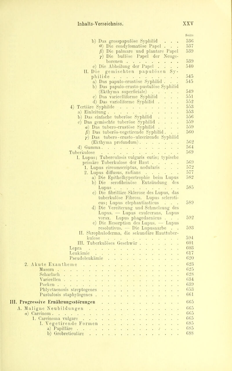 Seite b) Das grosspapulöse Syphilid . . . 536 o.) Die condylomatöse Papel . . . 537 ß) Die palmare und plantare Papel 539 y) Die bullöse Papel der Neuge- borenen 539 c) Die Abheilung der Papel .... 540 Tl. Die gemischten papulösen Sy- pliilide 545 a) Das papulo-crustöse S>philid . . . 545 b) Das papulo-crusto-pustulöse Syphilid (Ekthyma superficiale) 549 c) Das variceliifornie Syphilid . . . 551 d) Das varioliforme Syphilid .... 552 4) Tertiäre Syphilde . . . . 553 a) Einleitung 553 b) Das einfache tuberöse Syphilid .... 556 c) Das gemischte tuberöse Syphilid .... 559 a) Das tubero-crustöse Syphilid .... 559 ß) Das tuberös-vegetirende Syphilid. . . 560 y) Das tubero-crusto-ulcerLrende Syphilid (Ekthyma profundum) 56^ d) Gumma 564 Tuberkulose 569 1. Lupus; Tuberculosis vulgaris cutis; typische priiuüre Tuberkulose der Haut 569 1. Lupus circumscriptus, nodularis . . . 572 2. Lupus diffusus, radians 577 a) Die Epithelhypertrophie beim Lupus 582 b) Die serofibrinösc Entzündung des Lupus 585 c) Die fibrilläre Sklerose des Lupus, das tuberkulöse Fibrom. Lupus scleroti- cus; Lupus elephantiasticus . . . 589 d) Die Vereiterung und Schmelzung des Lupus. — Lupus esulcerans, Lupus vorax. Lupus phagedaenicus . . . 592 e) Die Resorption des Lupus. — Lupus resolutivus. — Die Lupusnarbe . . 593 IL Skrophuloderma, die sekundäre Hauttuber- kulose 594 IIL Tuberkulöses Geschwür 601 Lepra 603 Leukämie 61 Pseudoleukämie 620 2. Akute Exantheme 623 Masern 625 Scharlach 628 Varicellen 634 Pocken 639 Phlyctaenosis streptogenes 653 Pustulosis staphylogenes 661 Progressive Ernälirungsstöruiigen 665 A. Maligne Neubildiingen 665 a) Garcinom 66y 1. Carcinoma \'ulgare 665 I. Vegetirende Formen 685 a) Papilläre . . .• . . . 685 b) Grobreticuläre , 688