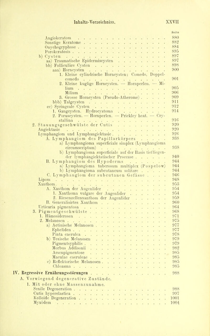 Seite Angiokeratom 880 Sonstige Keratome 882 Onychogryphose 884 Porokeratosis 895 b) Cysten 897 aa) Traumatische Epidermiscysten 897 bb) FoUiculäre Cysten 898 aaa) Horncysten 900 1. Kleine cylindrische Horncysten; Comedn. Doppcl- comedo , 901 2. Kleine kuglige Horncysten. — Hornperlen. — Mi- lium 905 Milium 906 3. Grosse Horncysten (Pseudo-Atherome) 909 bbb) Talgcysten 911 cc) Syringeale Cysten 912 1. Gangcysten. Hydrocystoma 914 2. Poruscysten. — Hornperlen. — Prickley heat. — Cry- stallina 916 2. Stauungsgeschwülste der Cutis 920 Angiektasie 920 Lymphangiom und Lymphangiektasie 926 A. Lymphangiom des Papillarkörpers 938 a) Lymphangioma superficiale simplex (Lymphangioma circumscriptum) 938 b) Lymphangioma superficiale auf der Basis tiefliegen- der lymphanglektatischer Processe 940 B. Lymphangiom des Hypoderms 944 a) Lymphangioma tuberosum multiplex (Pospelow) 944 b) Lymphangioma subcutancum solitare 944 C. Lymphangiom der subcutanen Gefasse . . . . 946 Lipom 948 Xanthom 953 A. Xanthom der Augenlider 954 1. Xanthoma vulgare der Augenlider 954 2. Riesenzellenxanthoin der Augenlider 959 B. Generalisirtes Xanthom 960 Urticaria pigmentosa 964 3. Pigmentgeschwülste 968 1. Hämosiderosen 971 2. Melanosen 975 a) Actinische Melanosen 977 Epheliden 977 Pinta caerulea 978 b) Toxische Melanosen 979 Pigmentsyphilis 979 Morbus Addisonii 982 Arsenpigmentose 985 Maculae caeruleae 985 c) Reflektorische Melanosen 985 Chloasma 985 Regresisive Ernälirungsstöriingen 988 A. Vorwiegend degenerative Zustände. 1. Mit oder ohne Massenzunahme. Senile Degeneration 988 Cutis hyperelastica 997 Kolloide Degeneration 1001 Myxödem 1004