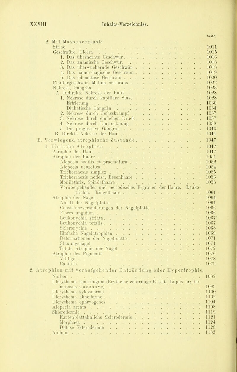 Scito 2. Mit Masscnverlusi: Striae 1011 Geschwüre, Ulcera 1015 1. Das Überhornte Geschwür lOlfi 2. Das anämische Geschwür lOlS 3. Das überwuchernde Geschwür 1018 4. Das hämorrhagische Geschwür 1019 5. Das ödematöse Geschwür 1020 Plantargeschwür, Malum perforans 1022 Nekrose, Gangrän 1023 A. Indirekte Nekrose der Haut 1028 1. Nekrose durch kapilläre Stase 1028 Erfrierung 1030 Diabetische Gangrän 1034 2. Nekrose durch Gefässkranipf 1037 3. Nekrose durch einfachen Druck 1037 4. Nekrose durch Eintrocknung 103S 5. Die progressive Gangrän 1040 B. Direkte Nekrose der Haut 1044 B. Vorwiegend atrophische Zustände 1047 1. Einfache Atrophien 1047 AtTophie der Haut 1047 Atrophie der^Haare 1051 xllopecia senilis et praematura 1052 Alopecia neurotica 1054 Trichorrhexis simplex 1055 Trichorrhexis nodosa, Besenhaare 1056 Monilethrix, .Spindclhaare 1058 Vorübergehendes und periodisches Ergrauen der Haare. Leuko- trichia. Ringelhaare 1061 Atrophie der Nägel 1064 Abfall der Nagelplatte 1064 Consistenzveränderungen der Nagelplatte 1066 Flores unguium 1066 Leukonychia striata 1067' Leukonychia totalis 1067 Skleronyclaie 1068 Einfache Nagelatrophien 1069 Deformationen der Nagelplatte 1071 Stauungsnägel 1071 Totale Atrophie der Nägel . 1072 Atrophie des Pigments 1076 Vitiligo 1078 Canities 1079 2. Atrophien mit voraufgehender Entzündung oder Hypertrophie. Narben 1082 Ulerythema centrifugum (Erytheme centrifuge Biett, Lupus erythe- matosus Cazenave) 1089 Ulerythema sykosiforme 1100 Ulerythema akneiforme 1102 Ulerythema ophryogenes 1104 Alopecia areata 1108 Sklerodermie 1119 Kartenblattähnliche Sklerodermie 1121 Morphaea 1124 Diffuse Sklerodermie 1128 Ainhum . . , 1133