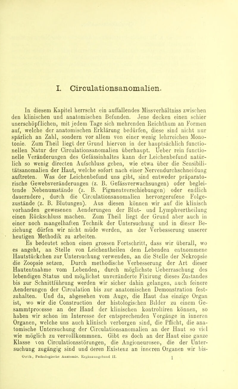 In diesem Kapitel herrscht ein auffallendes Missverhältniss zwischen den klinischen und anatomischen Befunden. Jene decken einen schier unerschöpflichen, mit jedem Tage sich mehrenden Reichthum an Formen auf, welche der anatomischen Erklärung bedürfen, diese sind nicht nur spärlich an Zahl, sondern vor allem von einer wenig lehrreichen Mono- tonie. Zum Theil liegt der Grund hiervon in der hauptsächlich functio- nellen Natur der Circulationsanomalien überhaupt. Ueber rein functio- nelle Veränderungen des Gefässinhaltes kann der Leichenbefund natür- lich so wenig directen Aufschluss geben, wie etwa über die Seusibili- tätsanomalien der Haut, welche sofort nach einer Nervendurchschneidung auftreten. Was der Leichenbefund uns gibt, sind entweder präparato- rische Gewebsveränderungen (z. B. Gefässverwachsungen) oder beglei- tende Nebenumstände (z. B. Pigmentverschiebungen) oder endlich dauerndere, durch die Circulationsanomalien hervorgerufene Folge- züstände (z. B. Blutungen). Aus diesen können wir auf die klinisch vorhanden gewesenen Aenderungen der Blut- und Lymphvertheilung einen Rückschluss machen. Zum Theil liegt der Grund aber auch in einer noch mangelhaften Technik der Untersuchung und in dieser Be- ziehung dürfen wir nicht müde werden, an der Verbesserung unserer heutigen Methodik zu arbeiten. Es bedeutet schon einen grossen Fortschritt, dass wir überall, wo es angeht, an Stelle von Leichentheilen dem Lebenden entnommene Hautstückchen zur Untersuchung verwenden, an die Stelle der Nekropsie die Zoopsie setzen. Durch methodische Verbesserung der Art dieser Hautentnahme vom Lebenden, durch möglichste Ueberraschung des lebendigen Status und möglichst unveränderte Fixirung dieses Zustandes bis zur Schnittführung werden wir sicher dahin gelangen, auch feinere Aenderungen der Circulation bis zur anatomischen Demonstration fest- zuhalten. Und da, abgesehen vom Auge, die Haut das einzige Organ ist, wo wir die Construction der histologischen Bilder zu einem Ge- sammtprocesse an der Hand der klinischen kontrolliren können, so haben wir schon im Interesse der entsprechenden Vorgänge in inneren Organen, welche uns auch klinisch verborgen sind, die Pflicht, die ana- tomische Untersuchung der Circulationsanomalien an der Haut so viel wie möglich zu vervollkommnen. Gibt es doch an der Haut eine ganze Klasse von Circulationsstörungen, die Angioneurosen, die der Unter- suchung zugängig sind und deren Existenz an inneren Organen wir bis- Orth, Pathologische Anatomie. Er^äuzuiigöbaiid II. ^