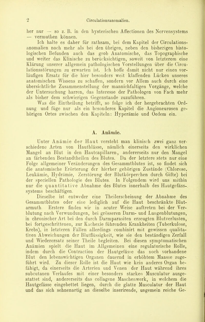 her nur — so z. B. in den hysterischen Affectionen des Nervensystems — vermutben können. Ich halte es daher für rathsam, bei dem Kapitel der Circulations- anomalien noch mehr als bei den übrigen, neben den bisherigen histo- logischen Befunden auch das grob Anatomische, das Topographische und weiter das Klinische zu berücksichtigen, soweit von letzterem eine Klärung unserer allgemein pathologischen Vorstellungen über die Circu- lationsstörungen zu erwarten ist. Ich hoffe damit nicht nur einen vor- läufigen Ersatz für die hier besonders weit klaffenden Lücken unseres anatomischen Wissens zu schaffen, sondern vor Allem auch durch eine übersichtliche Zusammenstellung der mannichfaltigen Vorgänge, welche der Untersuchung harren, das Interesse der Pathologen von Fach mehr als bisher dem schwierigen Gegenstande zuzuführen. Was die Eintheilung betrifft, so folge ich der hergebrachten Ord- nung und füge nur als ein besonderes Kapitel die Angioneurosen ge- hörigen Ortes zwischen den Kapiteln: Hyperämie und Oedem ein. A. Auäniie. Unter Anämie der Haut versteht man klinisch zwei ganz ver- schiedene Arten von Hautblässe, nämlich einerseits den wirklichen Mangel an Blut in den Hautcapillaren, andererseits nur den Mangel an färbenden Bestandtheilcn des Blutes. Da der letztere stets nur eine Folge allgemeiner Veränderungen des Gesammtblutes ist, so findet sich die anatomische Erörterung der hierher gehörigen Zustände (Chlorose, Leukämie, Hydrämie, Zerstörung der Blutkörperchen durch Gifte) bei der speciellen Pathologie des Blutes. In Folgendem wird uns mithin nur die quantitative Abnahme des Blutes innerhalb des Hautgefäss-. Systems beschäftigen. Dieselbe ist entweder eine Theilerscheinung der Abnahme des Gesammtblutes oder eine lediglich auf die Haut beschränkte Blut- armuth. Erstere finden wir in acuter Weise auftreten bei der Ver- blutung nach Verwundungen, bei grösseren Darm- und Lungenblutungen, in chronischer Art bei den durch Darmparasiten erzeugten Blutverlusten, bei fortgeschrittenen, zur Kachexie führenden Krankheiten (Tuberkulose, Krebs), in letzteren Fällen allerdings combinirt mit gewissen qualita- tiven Abweichungen der Blutflüssigkeit, wie sie den beständigen Zerfall und Wiederersatz seiner Theile begleiten. Bei diesen symptomatischen Anämien spielt die Haut im Allgemeinen eine regulatorische Rolle, indem durch die Contraction der HautgefäS!-e das noch vorhandene Blut den lebenswichtigen Organen dauernd in erhöhtem Maasse zuge- führt wird. Zu dieser Rolle ist die Haut wie kein anderes Organ be- fähigt, da einerseits die Arterien und Venen der Haut während ihres subcutanen Verlaufes mit einer besonders starken Musculatur ausge- stattet sind, andererseits das collagene Maschenwerk, in welchem die Hautgefässe eingebettet liegen, durch die glatte Musculatur der Haut und das sich sehnenartig an dieselbe inserirende, ungemein reiche Ge-
