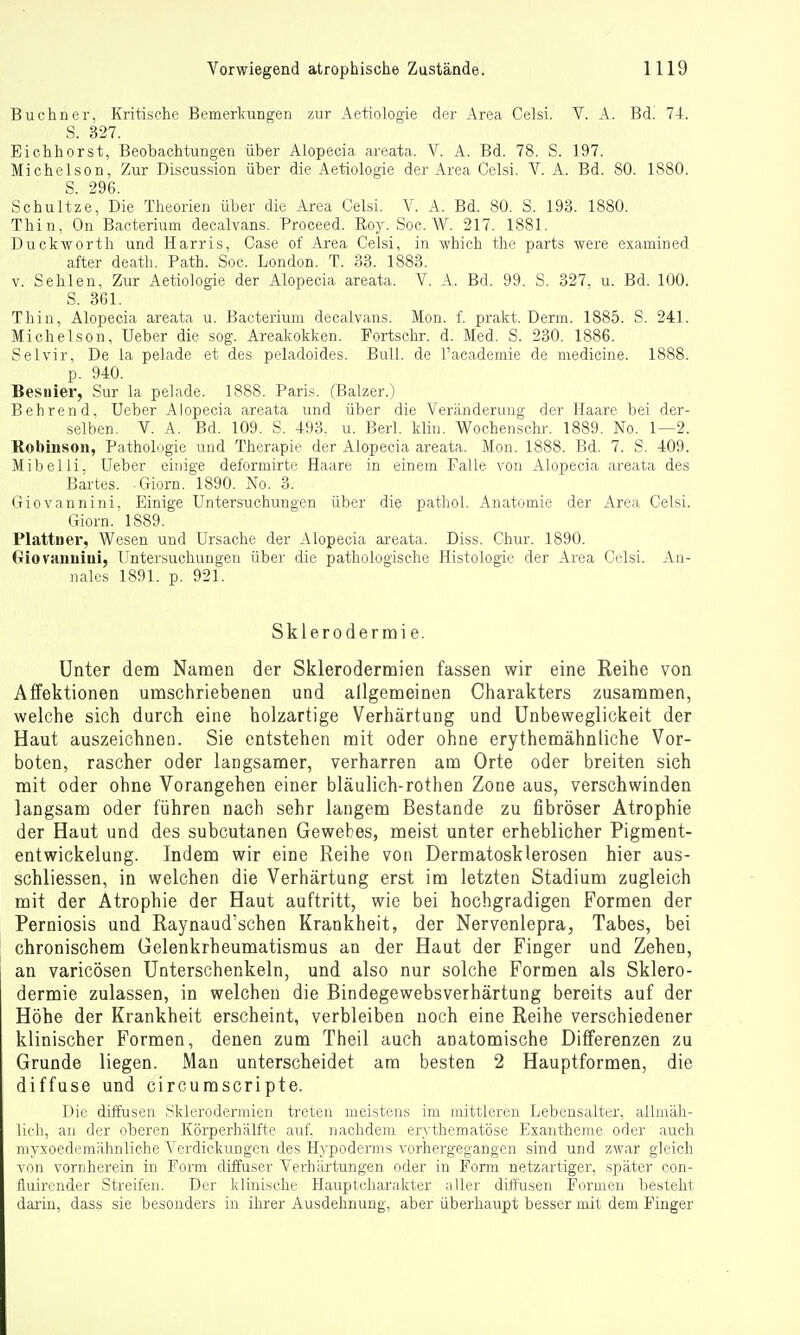 Buchner, Kritische Bemerkungen zur Aetiologie der Area Gelsi. V. A. Bd. 74. S. 327. Eichhorst, Beobachtungen über Alopecia areata. V. A. Bd. 78. S. 197. Michelson, Zur Discussion über die Aetiologie der Area Celsi. V. A. Bd. SO. 1880. S. 296. Schultze, Die Theorien über die Area Celsi. V. A. Bd. 80. S. 193. 1880. Thin, On Bakterium decalvans. Proceed. Roy. See. W. 217. 1881. Duclcworth und Harris, Gase of Area Celsi, in which the parts were examined after death. Path. Soc. London. T. 33. 1883. V. Sehlen, Zur Aetiologie der Alopecia areata. V. A. Bd. 99. S. 327, u. Bd. 100. S. 361. Thin, Alopecia areata u. Bacterium decalvans. Mon. f. prakt. Derm. 1885. S. 241. Michelson, Ueber die sog. Areakokken. Portschr. d. Med. S. 230. 1886. Sei vir. De la pelade et des peladoides. Bull, de Tacademie de medicine. 1888. p. 940. Besnier, Sur la pelade. 1888. Paris. (Balzer.) Bohrend, Ueber Alopecia areata und über die Veränderung der Haare bei der- selben. V. A. Bd. 109. S. 493. u. Berl. kli«. Wochensehr. 1889. No. 1—2. Robinson, Pathologie und Therapie der Alopecia areata. Mon. 1888. Bd. 7. S. 409. Mibelli, Ueber einige deformirte Haare in einem Falle von Alopecia areata des Bartes. .Giorn. 1890. Ko. 3. Giovannini. Einige Untersuchungen über die pathoi. Anatomie der Area Celsi. Giorn. 1889. Plattner, Wesen und Ursache der Alopecia areata. Diss. Chur. 1890. Oiovauuiui, Untersuchungen über die pathologische Histologie der Area Celsi. An- nales 1891. p. 921. Sklerodermi e. Unter dem Namen der Sklerodermien fassen wir eine Reihe von Affektionen umschriebenen und allgemeinen Charakters zusammen, welche sich durch eine holzartige Verhärtung und Unbeweglickeit der Haut auszeichnen. Sie entstehen mit oder ohne erythemähnliche Vor- boten, rascher oder langsamer, verharren am Orte oder breiten sich mit oder ohne Vorangehen einer bläulich-rotlien Zone aus, verschwinden langsam oder führen nach sehr langem Bestände zu fibröser Atrophie der Haut und des subcutanen Gewebes, meist unter erheblicher Pigment- entwickelung. Indem wir eine Reihe von Dermatosklerosen hier aus- schliessen, in welchen die Verhärtung erst im letzten Stadium zugleich mit der Atrophie der Haut auftritt, wie bei hochgradigen Formen der Perniosis und Raynaud'schen Krankheit, der Nervenlepra, Tabes, bei chronischem Gelenkrheumatismus an der Haut der Finger und Zehen, an varicösen Unterschenkeln, und also nur solche Formen als Sklero- dermie zulassen, in welchen die Bindegewebsverhärtung bereits auf der Höhe der Krankheit erscheint, verbleiben noch eine Reihe verschiedener klinischer Formen, denen zum Theil auch anatomische Differenzen zu Grunde liegen. Man unterscheidet am besten 2 Hauptformen, die diffuse und circumscripte. Die diifusen Sklerodermien treten meistens im mittleren Lebensalter, allmäh- lich, an der oberen Körperhälfte auf. nachdem erythematöse Exantheme oder aucli myxoedemähnliche Verdickungen des Hypodernis vorhergegangen sind und zwar gleich von vornherein in Form düfuser Verhärtungen oder in Form netzartiger, später con- fluirender Streifen. Der klinische Hauptcharakter aller diffusen Formen besteht darin, dass sie besonders in ihrer Ausdehnung, aber überhaupt besser mit dem Finger