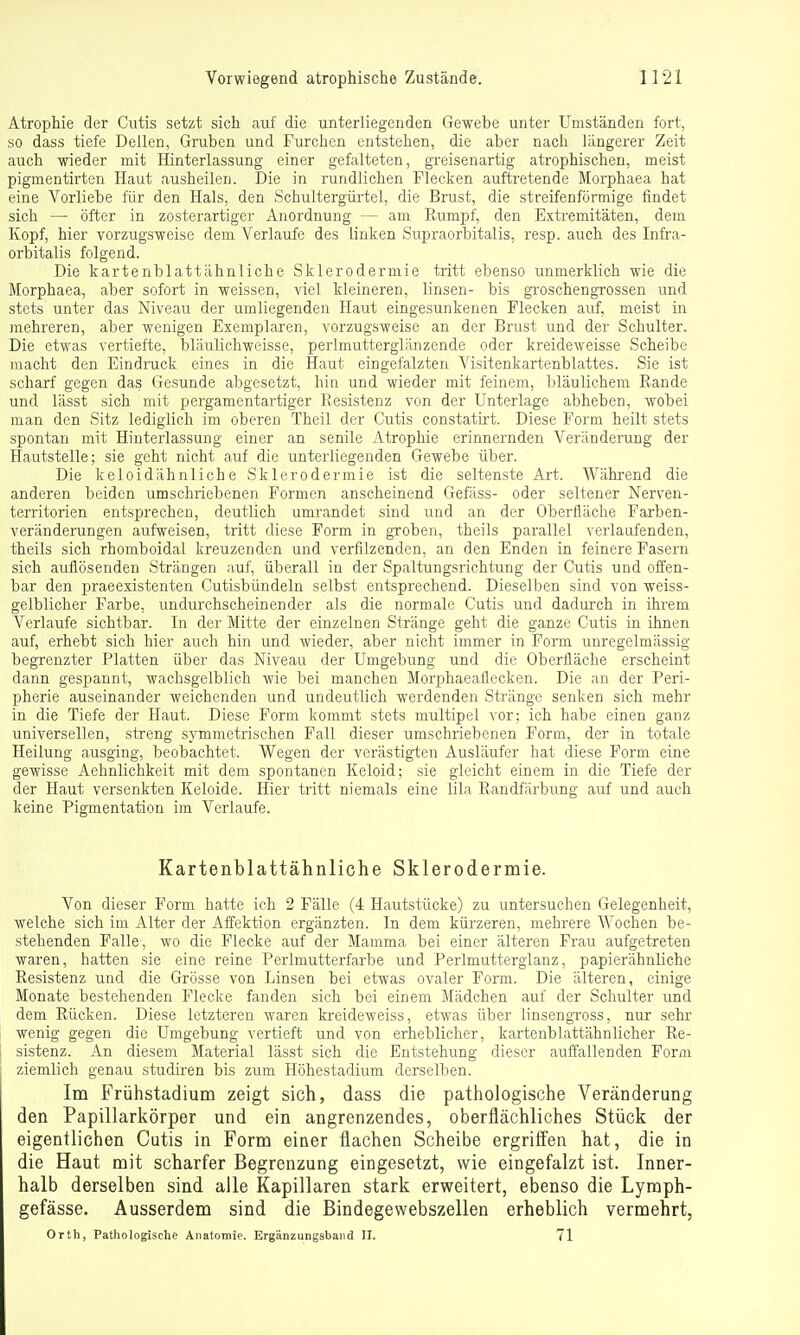 Atrophie der Cutis setzt sich auf die unterliegenden Gewebe unter Umständen fort, so dass tiefe Dellen, Gruben und Furchen entstehen, die aber nach längerer Zeit auch wieder mit Hinterlassung einer gefalteten, greisenartig atrophischen, meist pigmentirten Haut ausheilen. Die in rundlichen Flecken auftretende Morphaea hat eine Vorliebe für den Hals, den Schultergürtel, die Brust, die streifenförmige findet sich — öfter in zosterartiger Anordnung — am Rumpf, den Extremitäten, dem Kopf, hier vorzugsweise dem Verlaufe des linken Supraorbitalis, resp. auch des Infra- orbitalis folgend. Die kartenblattähnliche Sklerodermie tritt ebenso unmerklich wie die Morphaea, aber sofort in weissen, viel kleineren, linsen- bis groschengrossen und stets unter das Niveau der umliegenden Haut eingesunkenen Flecken auf, meist in mehreren, aber wenigen Exemplaren, vorzugsweise an der Brust und der Schulter. Die etwas vertiefte, bläiilichweisse, perlmutterglänzende oder kreideweisse Scheibe macht den Eindruck eines in die Haut eingefalzten Visitenkartenblattes. Sie ist scharf gegen das Gesunde abgesetzt, hin und wieder mit feinem, bläulichem Rande und lässt sich mit pergamentartiger Resistenz von der Unterlage abheben, wobei man den Sitz lediglich im oberen Theil der Cutis constatirt. Diese Form heilt stets spontan mit Hinterlassung einer an senile Atrophie erinnernden Veränderung der Hautstelle; sie geht nicht auf die unterliegenden Gewebe über. Die keloidähnliche Sklerodermie ist die seltenste Art. Während die anderen beiden umschriebenen Formen anscheinend Gefäss- oder seltener Nerven- territorien entsprechen, deutlich umrandet sind und an der Oberfläche Farben- veränderungen aufweisen, tritt diese Form in groben, theils parallel verlaufenden, theils sich rhomboidal kreuzenden und verfilzenden, an den Enden in feinere Fasern sich auflösenden Strängen auf, überall in der Spaltungsrichtung der Cutis und offen- bar den praeexistenten Cutisbündeln selbst entsprechend. Dieselben sind von weiss- gelblicher Farbe, undurchscheinender als die normale Cutis und dadurch in ihrem Verlaufe sichtbar. In der Mitte der einzelnen Stränge geht die ganze Cutis in ihnen auf, erhebt sich hier auch hin und wieder, aber nicht immer in Form unregelmässig begrenzter Platten über das Niveau der Umgebung und die Oberfläche erscheint dann gespannt, wachsgelblich wie bei manchen Morphaeallecken. Die an der Peri- pherie auseinander weichenden und undeutlich werdenden Stränge senken sich mehr in die Tiefe der Haut. Diese Form kommt stets multipel vor; ich habe einen ganz universellen, streng symmetrischen Fall dieser umschriebenen Form, der in totale Heilung ausging, beobachtet. Wegen der verästigten Ausläufer hat diese Form eine gewisse Aehnlichkeit mit dem spontanen Keloid; sie gleicht einem in die Tiefe der der Haut versenkten Keloide. Hier tritt niemals eine lila Randfärbung auf und auch keine Pigmentation im Verlaufe. Kartenblattähnliche Sklerodermie. Von dieser Form hatte ich 2 Fälle (4 Hautstücke) zu untersuchen Gelegenheit, welche sich im Alter der Affektion ergänzten. In dem kürzeren, mehrere Wochen be- stehenden Falle, wo die Flecke auf der Mamma bei einer älteren Frau aufgetreten waren, hatten sie eine reine Perlmutterfarbe und Perlmuttergianz, papierähnliche Resistenz und die Grösse von Linsen bei etwas ovaler Form. Die älteren, einige Monate bestehenden Flecke fanden sich bei einem Mädchen auf der Schulter und dem Rücken. Diese letzteren waren kreideweiss, etwas über ünsengToss, nur sehr wenig gegen die Umgebung vertieft und von erheblicher, kartenblattähnlicher Re- sistenz. An diesem Material lässt sich die Entstehung dieser auffallenden Form ziemlich genau studiren bis zum Höhestadium derselben. Im Frühstadium zeigt sich, dass die pathologische Veränderung den Papillarkörper und ein angrenzendes, oberflächliches Stück der eigentlichen Cutis in Form einer flachen Scheibe ergrifi'en hat, die in die Haut mit scharfer Begrenzung eingesetzt, wie eingefalzt ist. Inner- halb derselben sind alle Kapillaren stark erweitert, ebenso die Lyraph- gefässe. Ausserdem sind die Bindegewebszellen erheblich vermehrt, Orth, Pathologische Anatomie. Ergänzungsband II. 71
