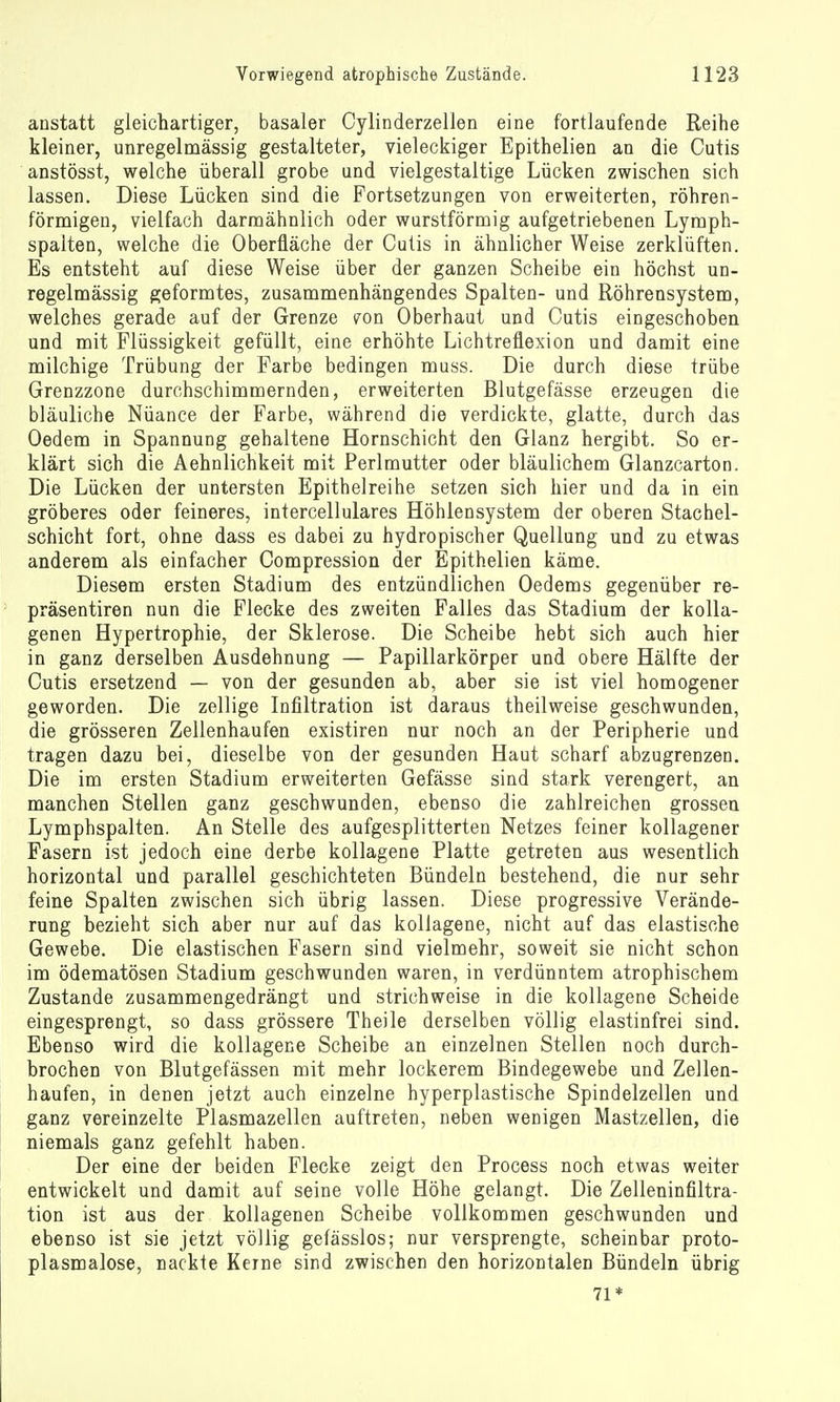 anstatt gleichartiger, basaler Cylinderzellen eine fortlaufende Reihe kleiner, unregelmässig gestalteter, vieleckiger Epithelien an die Cutis anstösst, welche überall grobe und vielgestaltige Lücken zwischen sich lassen. Diese Lücken sind die Fortsetzungen von erweiterten, röhren- förniigen, vielfach darmähnlich oder wurstförmig aufgetriebenen Lyraph- spalten, welche die Oberfläche der Cutis in ähnlicher Weise zerklüften. Es entsteht auf diese Weise über der ganzen Scheibe ein höchst un- regelmässig geformtes, zusammenhängendes Spalten- und Röhrensystem, welches gerade auf der Grenze fon Oberhaut und Cutis eingeschoben und mit Flüssigkeit gefüllt, eine erhöhte Lichtreflexion und damit eine milchige Trübung der Farbe bedingen muss. Die durch diese trübe Grenzzone durchschimmernden, erweiterten Blutgefässe erzeugen die bläuliche Nüance der Farbe, während die verdickte, glatte, durch das Oedem in Spannung gehaltene Hornschicht den Glanz hergibt. So er- klärt sich die Aehnlichkeit mit Perlmutter oder bläulichem Glanzcarton. Die Lücken der untersten Epithelreihe setzen sich hier und da in ein gröberes oder feineres, intercellulares Höhlensystem der oberen Stachel- schicht fort, ohne dass es dabei zu hydropischer Quellung und zu etwas anderem als einfacher Compression der Epithelien käme. Diesem ersten Stadium des entzündlichen Oedems gegenüber re- präsentiren nun die Flecke des zweiten Falles das Stadium der kolla- genen Hypertrophie, der Sklerose. Die Scheibe hebt sich auch hier in ganz derselben Ausdehnung — Papillarkörper und obere Hälfte der Cutis ersetzend — von der gesunden ab, aber sie ist viel homogener geworden. Die zellige Infiltration ist daraus theilweise geschwunden, die grösseren Zellenhaufen existiren nur noch an der Peripherie und tragen dazu bei, dieselbe von der gesunden Haut scharf abzugrenzen. Die im ersten Stadium erweiterten Gefässe sind stark verengert, an manchen Stellen ganz geschwunden, ebenso die zahlreichen grossen Lymphspalten. An Stelle des aufgesplitterten Netzes feiner kollagener Fasern ist jedoch eine derbe kollagene Platte getreten aus wesentlich horizontal und parallel geschichteten Bündeln bestehend, die nur sehr feine Spalten zwischen sich übrig lassen. Diese progressive Verände- rung bezieht sich aber nur auf das kollagene, nicht auf das elastische Gewebe. Die elastischen Fasern sind vielmehr, soweit sie nicht schon im ödematösen Stadium geschwunden waren, in verdünntem atrophischem Zustande zusammengedrängt und strichweise in die kollagene Scheide eingesprengt, so dass grössere Theile derselben völlig elastinfrei sind. Ebenso wird die kollagene Scheibe an einzelnen Stellen noch durch- brochen von Blutgefässen mit mehr lockerem Bindegewebe und Zellen- haufen, in denen jetzt auch einzelne hyperplastische Spindelzellen und ganz vereinzelte Plasmazellen auftreten, neben wenigen Mastzellen, die niemals ganz gefehlt haben. Der eine der beiden Flecke zeigt den Process noch etwas weiter entwickelt und damit auf seine volle Höhe gelangt. Die Zelleninfiltra- tion ist aus der kollagenen Scheibe vollkommen geschwunden und ebenso ist sie jetzt völlig gefässlos; nur versprengte, scheinbar proto- plasmalose, nackte Kerne sind zwischen den horizontalen Bündeln übrig 71*
