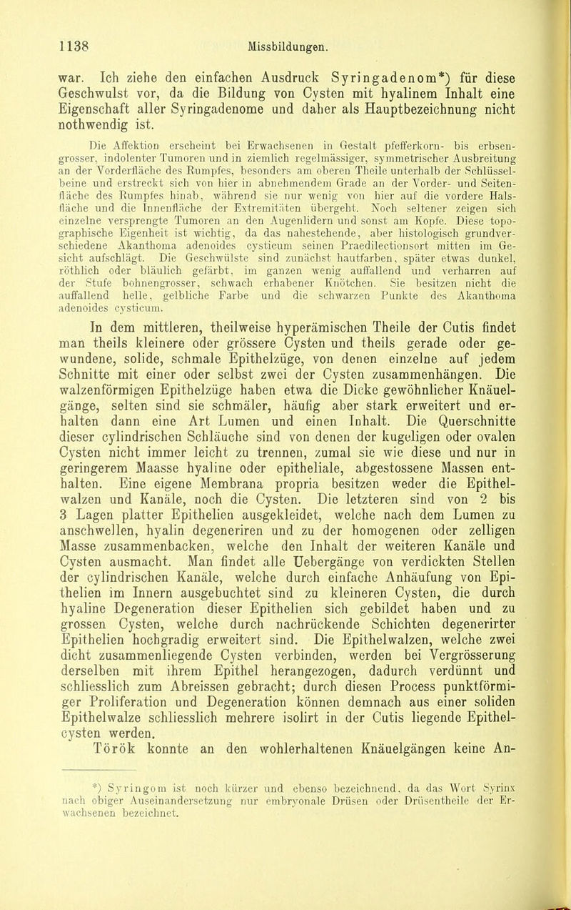 war. Ich ziehe den einfachen Ausdruck Syringadenom*) für diese Geschwulst vor, da die Bildung von Cysten mit hyalinem Inhalt eine Eigenschaft aller Syringadenome und daher als Hauptbezeichnung nicht nothwendig ist. Die Affektion erscheint bei Erwachsenen in Gestalt pfefferkorn- bis erbsen- grosser, indolenter Tumoren und in ziemlich regelmässiger, symmetrischer Ausbreitung an der Vorderfläche des Eumpfes, besonders am oberen Theile unterhalb der Schlüssel- beine und erstreckt sich von hier in abnehmendem Grade an der Vorder- und Seiten- fläche des Eumpfes hinab, während sie nur wenig von hier auf die vordere Hals- ttäche und die Innenfläche der Extremitäten übergeht. Noch seltener zeigen sich einzelne versprengte Tumoren an den Augenlidern und sonst am Kopfe. Diese topo- graphische Eigenheit ist wichtig, da das nahestehende, aber histologisch grundver- schiedene Akanthoma adenoides cysticum seinen Praedilectionsort mitten im Ge- sicht aufschlägt. Die Geschwülste sind zunächst hautfarben, später etwas dunkel, röthlich oder bläulich gefärbt, im ganzen wenig auffallend und verharren auf der Stufe bohnengrosser, schwach erhabener Knötchen. Sie besitzen nicht die auffallend helle, gelbliche Farbe und die schwarzen Punkte des Akanthoma adenoides cysticum. In dem mittleren, theilweise hyperämischen Theile der Cutis findet man theils Jileinere oder grössere Cysten und theils gerade oder ge- wundene, solide, schmale Epithelzüge, von denen einzelne auf jedem Schnitte mit einer oder selbst zwei der Cysten zusammenhängen. Die walzenförmigen Epithelzüge haben etwa die Dicke gewöhnlicher Knäuel- gänge, selten sind sie schmäler, häufig aber stark erweitert und er- halten dann eine Art Lumen und einen Inhalt. Die Querschnitte dieser cylindrischen Schläuche sind von denen der kugeligen oder ovalen Cysten nicht immer leicht zu trennen, zumal sie wie diese und nur in geringerem Maasse hyaline oder epitheliale, abgestossene Massen ent- halten. Eine eigene Membrana propria besitzen weder die Epithel- walzen und Kanäle, noch die Cysten. Die letzteren sind von 2 bis 3 Lagen platter Epithelien ausgekleidet, welche nach dem Lumen zu anschwellen, hyalin degeneriren und zu der homogenen oder zelligen Masse zusammenbacken, welche den Inhalt der weiteren Kanäle und Cysten ausmacht. Man findet alle Uebergänge von verdickten Stellen der cylindrischen Kanäle, welche durch einfache Anhäufung von Epi- thelien im Innern ausgebuchtet sind zu kleineren Cysten, die durch hyaline Degeneration dieser Epithelien sich gebildet haben und zu grossen Cysten, welche durch nachrückende Schichten degenerirter Epithelien hochgradig erweitert sind. Die Epithelwalzen, welche zwei dicht zusammenliegende Cysten verbinden, werden bei Vergrösserung derselben mit ihrem Epithel herangezogen, dadurch verdünnt und schliesslich zum Abreissen gebracht; durch diesen Process punktförmi- ger Proliferation und Degeneration können demnach aus einer soliden Epithelwalze schliesslich mehrere isolirt in der Cutis liegende Epithel- cysten werden. Török konnte an den wohlerhaltenen Knäuelgängen keine An- *) Syringom ist noch kürzer und ebenso bezeichnend, da das Wort Syrinx nach obiger Auseinandersetzung nur embryonale Drüsen oder Drüsentheile der Er- wachsenen bezeichnet.