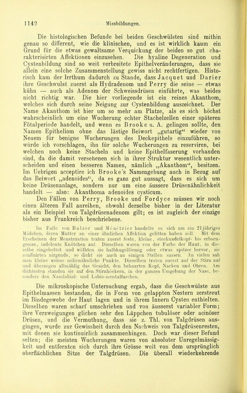 Die histologischen Befunde bei beiden Geschwülsten sind mithin genau so different, wie die klinischen, und es ist wirklich kaum ein Grund für die etwas gewaltsame Verquickung der beiden so gut cha- rakterisirten Affektionen einzusehen. Die hyaline Degeneration und Cystenbildung sind so weit verbreitete Epithelveränderungen, dass sie allein eine solche Zusammenstellung gewiss nicht rechtfertigen. Histo- risch kam der Irrthum dadurch zu Stande, dassJacquet und Darier ihre Geschwulst, zuerst als Hydradenom und Perry die seine — etwas kühn — auch als Adenom der Schweissdrüsen einführte, was beides nicht richtig war. Die hier vorliegende ist ein reines Akanthom, welches sich durch seine Neigung zur Cystenbildung auszeichnet. Der Name Akanthom ist hier um so mehr am Platze, als es sich höchst wahrscheinlich um eine Wucherung echter Stachelzellen einer späteren Fötalperiode handelt, und wenn es Brooke u. A. gelingen sollte, den Namen Epitheliom ohne das lästige Beiwort „gutartig wieder von Neuem für benigne Wucherungen des Deckepithels einzuführen, so würde ich vorschlagen, ihn für solche Wucherungen zu reserviren, bei welchen noch keine Stacheln und keine Epithelfaserung vorhanden sind, da die damit versehenen sich in ihrer Struktur wesentlich unter- scheiden und einen besseren Namen, nämlich „Akanthom, besitzen. Im Uebrigen acceptire ich Brooke's Namengebung auch in Bezug auf das Beiwort „adenoides, da es ganz gut aussagt, dass es sich um keine Drüsenanlage, sondern nur um eine äussere Drüsenähnlichkeit handelt — also: Akanthoma adenoides cysticum. Den Fällen von Perry, Brooke und Fordyce müssen wir noch einen älteren Fall anreihen, obwohl derselbe bisher in der Literatur als ein Beispiel von Talgdrüsenadenom gilt; es ist zugleich der einzige bisher aus Frankreich beschriebene. Im Falle von Balzer und Menetrier handelte es sich um ein 21jähriges Mädchen, deren Mutter an einer ähnlichen Affektion gelitten haben soll. Mit dem Erscheinen der Menstruation ti'aten zuerst feste, Meine, Stecknadelkopf- bis erbsen- grosse, indolente Knötchen auf. Dieselben waren von der Farbe der Haut, in die- selbe eingebettet und wölbten sie halbkugelförmig oder etwas spitzer hervor, sie confluirten nirgends, so dicht sie auch an einigen Stellen sassen. An vielen sah man kleine weisse milienähnliche Punkte. Dieselben traten zuerst auf der Stirn auf und überzogen allmählig das Gesicht, den behaarten Kopf, Nacken und Ohren. Am dichtesten standen sie auf den Stirnhöckern, in der ganzen Umgebung der Nase, be- sonders den Nasolabial- und Labio-mentalfurchen. Die mikroskopische Untersuchung ergab, dass die Geschwülste aus Epithelmassen bestanden, die in Form von gelappten Nestern zerstreut im Bindegewebe der Haut lagen und in ihrem Innern Cysten enthielten. Dieselben waren scharf umschrieben und von äusserst variabler Form; ihre Verzweigungen glichen sehr den Läppchen tubulöser oder acinöser Drüsen, und die Vermuthung, dass sie z. Thl. von Talgdrüsen aus- gingen, wurde zur Gewissheit durch den Nachweis von Talgdrüsenresten, mit denen sie kontinuirlich zusammenhingen. Doch war dieser Befund selten; die meisten Wucherungen waren von absoluter Unregelmässig- keit und entfernten sich durch ihre Grösse weit von dem ursprünglich oberflächlichen Sitze der Talgdrüsen. Die überall wiederkehrende