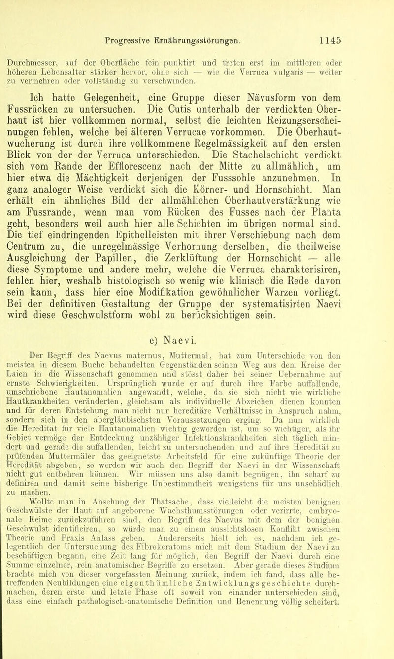 Durchmesser, auf der Oberfläche fein punktirt und iTeten erst im mittleren oder höhereu Lebensalter stärker hervor, ohne sich — Avie die Verruca vulgaris — weiter zu vermehren oder vollständig zu verschwinden. Ich hatte Gelegenheit, eine Gruppe dieser Nävusform von dem Fussrücken zu untersuchen. Die Cutis unterhalb der verdickten Ober- haut ist hier vollkommen normal, selbst die leichten Reizungserschei- nungen fehlen, welche bei älteren Verrucae vorkommen. Die Oberhaut- wucherung ist durch ihre vollkommene Regelmässigkeit auf den ersten Blick von der der Verruca unterschieden. Die Stachelschicht verdickt sich vom Rande der Efflorescenz nach der Mitte zu allmählich, um hier etwa die Mächtigkeit derjenigen der Fusssohle anzunehmen. In ganz analoger Weise verdickt sich die Körner- und Hornschicht. Man erhält ein ähnliches Bild der allmählichen Oberhautverstärkung wie am Fussrande, wenn man vom Rücken des Fusses nach der Planta geht, besonders weil auch hier alle Schichten im übrigen normal sind. Die tief eindringenden Epithelleisten mit ihrer Verschiebung nach dem Centrum zu, die unregelmässige Verhornung derselben, die theilweise Ausgleichung der Papillen, die Zerklüftung der Hornschicht — alle diese Symptome und andere mehr, welche die Verruca charakterisiren, fehlen hier, weshalb histologisch so wenig wie klinisch die Rede davon sein kann, dass hier eine Modifikation gewöhnlicher Warzen vorliegt. Bei der definitiven Gestaltung der Gruppe der systematisirten Naevi wird diese Geschwulstform wohl zu berücksichtigen sein. e) Naevi. Der Begriff des Naevus maternus, Muttermal, hat zum Unterschiede von den meisten in diesem Buche behandelten Gegenständen seinen Weg aus dem Kreise der Laien in die Wissenschaft genommen und stösst daher bei seiner Uebernahme auf ernste Schwierigkeiten. Ursprünglich wurde er auf durch ihre Farbe auffallende, umschriebene Hautanomalien angewandt, welche, da sie sich nicht wie wirkliche Hautkrankheiten veränderten, gleichsam als individuelle Abzeichen dienen konnten und für- deren Entstehung man nicht nur hereditäre Verhältnisse in Anspruch nahm, sondern sich in den abergläubischsten Voraussetzungen erging. Da nun wklich die Heredität für viele Hautanomalien wichtig geworden ist, um so wichtiger, als ihr Gebiet vermöge der Entdeckung unzähliger Infektionskrankheiten sich täglich min- dert und gerade die auffallenden, leicht zu untersuchenden und auf ihre Heredität zu prüfenden Muttermäler das geeignetste Arbeitsfeld für eine zukünftige Theorie der Heredität abgeben, so werden wir auch den Begriff der Naevi in der Wissenschaft nicht gut entbehren können. Wir müssen uns also damit begnügen, ihn scharf zu definiren und damit seine bisherige Unbestimmtheit wenigstens für uns unschädlich zu machen. Wollte man in Ansehung der Thatsache, dass vielleicht die meisten benignen Geschwülste der Haut auf angeborene Wachsthumsstörungen oder verirrte, embryo- nale Keime zurückzuführen sind, den Begriff des Naevus mit dem der benignen Geschwulst identificiren, so würde man zu einem aussichtslosen Konflikt zwischen Theorie und Praxis Anlass geben. Andererseits hielt ich es, nachdem ich ge- legentlich der Untersuchung des Fibrokeratoms mich mit dem Studium der Naevi zu beschäftigen begann, eine Zeit lang für möglich, den Begriff der Naevi durch eine Summe einzelner, rein anatomischer Begriife zu ersetzen. Aber gerade dieses Studium brachte mich von dieser vorgefassten Meinung zurück, indem ich fand, dass alle be- treffenden Neubildungen eine eigenthümliche Entwicklungsgeschichte durch- machen, deren erste und letzte Phase oft soweit von einander unterschieden sind, dass eine einfach pathologisch-anatomische Definition und Benennung völlig scheitert.
