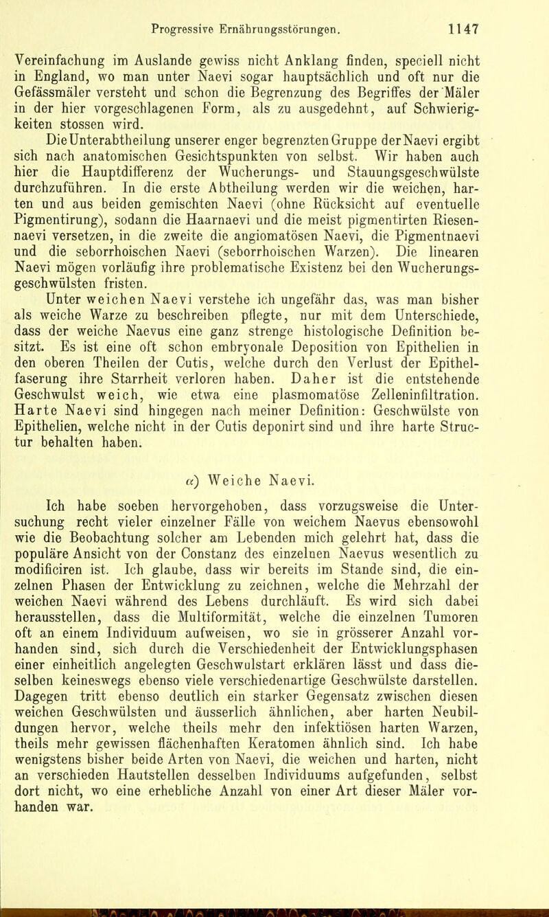 Vereinfachung im Auslande gewiss nicht Anklang finden, speciell nicht in England, wo man unter Naevi sogar hauptsächlich und oft nur die Gefässmäler versteht und schon die Begrenzung des Begriffes der Maler in der hier vorgeschlagenen Form, als zu ausgedehnt, auf Schwierig- keiten stossen wird. Die Unterabtheilung unserer enger begrenzten Gruppe der Naevi ergibt sich nach anatomischen Gesichtspunkten von selbst. Wir haben auch hier die Hauptdifferenz der Wucherungs- und Stauungsgeschwülste durchzuführen. In die erste Abtheilung werden wir die weichen, har- ten und aus beiden gemischten Naevi (ohne Rücksicht auf eventuelle Pigmentirung), sodann die Haarnaevi und die meist pigmentirten Riesen- naevi versetzen, in die zweite die angiomatösen Naevi, die Pigmentnaevi und die seborrhoischen Naevi (seborrhoischen Warzen). Die linearen Naevi mögen vorläufig ihre problematische Existenz bei den Wucherungs- geschwülsten fristen. Unter weichen Naevi verstehe ich ungefähr das, was man bisher als weiche Warze zu beschreiben pflegte, nur mit dem Unterschiede, dass der weiche Naevus eine ganz strenge histologische Definition be- sitzt. Es ist eine oft schon embryonale Deposition von Epithelien in den oberen Theilen der Cutis, welche durch den Verlust der Epithel- faserung ihre Starrheit verloren haben. Daher ist die entstehende Geschwulst weich, wie etwa eine plasmomatöse Zelleninfiltration. Harte Naevi sind hingegen nach meiner Definition: Geschwülste von Epithelien, welche nicht in der Cutis deponirt sind und ihre harte Struc- tur behalten haben. a) Weiche Naevi. Ich habe soeben hervorgehoben, dass vorzugsweise die Unter- suchung recht vieler einzelner Fälle von weichem Naevus ebensowohl wie die Beobachtung solcher am Lebenden mich gelehrt hat, dass die populäre Ansicht von der Constanz des einzelnen Naevus wesentlich zu modificiren ist. Ich glaube, dass wir bereits im Stande sind, die ein- zelnen Phasen der Entwicklung zu zeichnen, welche die Mehrzahl der weichen Naevi während des Lebens durchläuft. Es wird sich dabei herausstellen, dass die Multiformität, welche die einzelnen Tumoren oft an einem Individuum aufweisen, wo sie in grösserer Anzahl vor- handen sind, sich durch die Verschiedenheit der Entwicklungsphasen einer einheitlich angelegten Geschwulstart erklären lässt und dass die- selben keineswegs ebenso viele verschiedenartige Geschwülste darstellen. Dagegen tritt ebenso deutlich ein starker Gegensatz zwischen diesen weichen Geschwülsten und äusserlich ähnlichen, aber harten Neubil- dungen hervor, welche theils mehr den infektiösen harten Warzen, theils mehr gewissen flächenhaften Keratomen ähnlich sind. Ich habe wenigstens bisher beide Arten von Naevi, die weichen und harten, nicht an verschieden Hautstellen desselben Individuums aufgefunden, selbst dort nicht, wo eine erhebliche Anzahl von einer Art dieser Mäler vor- handen war.
