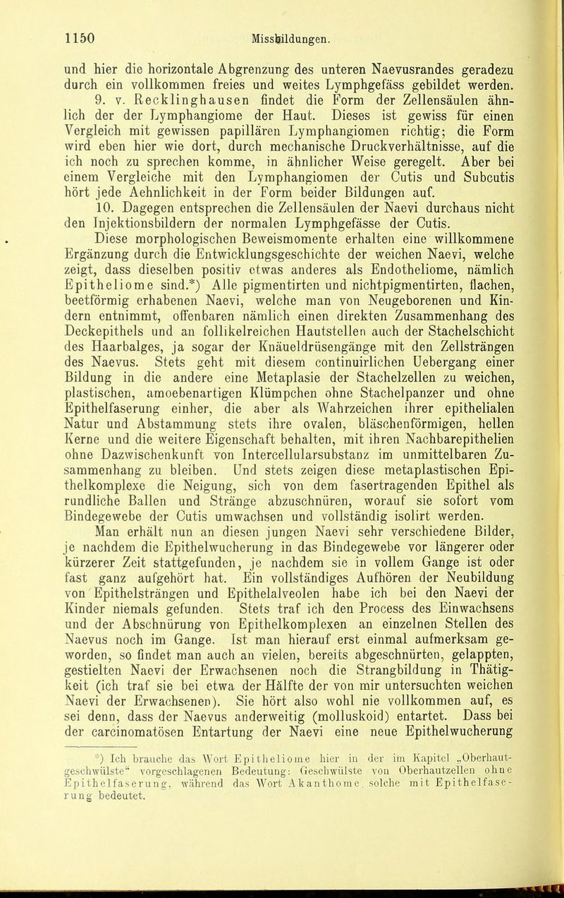 und hier die horizontale Abgrenzung des unteren Naevusrandes geradezu durch ein vollkommen freies und weites Lymphgefäss gebildet werden. 9. V. Recklinghausen findet die Form der Zellensäulen ähn- lich der der Lymphangiome der Haut. Dieses ist gewiss für einen Vergleich mit gewissen papillären Lymphangiomen richtig; die Form wird eben hier wie dort, durch mechanische Druckverhältnisse, auf die ich noch zu sprechen komme, in ähnlicher Weise geregelt. Aber bei einem Vergleiche mit den Lymphangiomen der Cutis und Subcutis hört jede Aehnlichkeit in der Form beider Bildungen auf. 10. Dagegen entsprechen die Zellensäulen der Naevi durchaus nicht den Injektionsbildern der normalen Lymphgefässe der Cutis. Diese morphologischen Beweismomente erhalten eine willkommene Ergänzung durch die Entwicklungsgeschichte der weichen Naevi, welche zeigt, dass dieselben positiv etwas anderes als Endotheliome, nämlich Epitheliome sind.*) Alle pigmentirten und nichtpigmentirten, flachen, beetförmig erhabenen Naevi, welche man von Neugeborenen und Kin- dern entnimmt, offenbaren nämlich einen direkten Zusammenhang des Deckepithels und an follikelreichen Hautstellen auch der Stachelschicht des Haarbalges, ja sogar der Knäueldrüsengänge mit den Zellsträngen des Naevus. Stets geht mit diesem continuirlichen Uebergang einer Bildung in die andere eine Metaplasie der Stachelzellen zu weichen, plastischen, amoebenartigen Klümpchen ohne Stachelpanzer und ohne Epithelfaserung einher, die aber als Wahrzeichen ihrer epithelialen Natur und Abstammung stets ihre ovalen, bläschenförmigen, hellen Kerne und die weitere Eigenschaft behalten, mit ihren Nachbarepithelien ohne Dazwischenkunft von Intercellularsubstanz im unmittelbaren Zu- sammenhang zu bleiben. Und stets zeigen diese metaplastischen Epi- thelkomplexe die Neigung, sich von dem fasertragenden Epithel als rundliche Ballen und Stränge abzuschnüren, worauf sie sofort vom Bindegewebe der Cutis umwachsen und vollständig isolirt werden. Man erhält nun an diesen jungen Naevi sehr verschiedene Bilder, je nachdem die Epithelwucherung in das Bindegewebe vor längerer oder kürzerer Zeit stattgefunden, je nachdem sie in vollem Gange ist oder fast ganz aufgehört hat. Ein vollständiges Aufhören der Neubildung von Epithelsträngen und Epithelalveolen habe ich bei den Naevi der Kinder niemals gefunden. Stets traf ich den Process des Einwachsens und der Abschnürung von Epithelkomplexen an einzelnen Stellen des Naevus noch im Gange. Ist man hierauf erst einmal aufmerksam ge- worden, so findet man auch an vielen, bereits abgeschnürten, gelappten, gestielten Naevi der Erwachsenen noch die Strangbildung in Thätig- keit (ich traf sie bei etwa der Hälfte der von mir untersuchten weichen Naevi der Erwachsenen). Sie hört also wohl nie vollkommen auf, es sei denn, dass der Naevus anderweitig (molluskoid) entartet. Dass bei der carcinomatösen Entartung der Naevi eine neue Epithelwucherung ''0 Ich brauche das Wort Epitheliome hier in . der im Kapitel „Oberhaut- geschwülste vorgeschlagenen Bedeutung: Geschwülste von Oberhautzellen ohne Epithelfaserung, während das Wort Akanthome. solche mit Epithelfase- rung bedeutet.