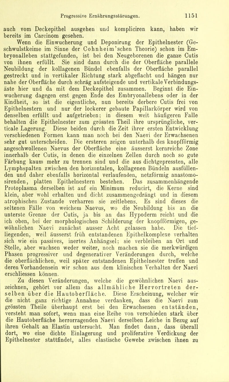 aucli vom Deckepithel ausgehen und kompliciren kann, haben wir bereits im Carcinom gesehen. Wenn die Einwucherung und Deponirung der Epithelnester (Ge- schwulstkeime im Sinne der Cohnheim'sehen Theorie) schon im Em- bryonalleben stattgefunden, ist bei den Neugeborenen die ganze Cutis von ihnen erfüllt. Sie sind dann durch die der Oberfläche parallele Neubildung der kollagenen Bündel ebenfalls der Oberfläche parallel gestreckt und in vertikaler Richtung stark abgeflacht und hängen nur nahe der Oberfläche durch schräg aufsteigende und vertikale Verbindungs- äste hier und da mit dem Deckepithel zusammen. Beginnt die Ein- wucherung dagegen erst gegen Ende des Embryonallebens oder in der Kindheit, so ist die eigentliche, nun bereits derbere Cutis frei von Epithelnestern und nur der lockerer gebaute Papillarkörper wird von denselben erfüllt und aufgetrieben; in diesem weit häufigeren Falle behalten die Epithelnester zum grössten Theil ihre ursprüngliche, ver- ticale Lagerung. Diese beiden durch die Zeit ihrer ersten Entwicklung verschiedenen Formen kann man noch bei den Naevi der Erwachsenen sehr gut unterscheiden. Die ersteren zeigen unterhalb des knopfförmig angeschwollenen Naevus der Oberfläche eine äusserst kernreiche Zone innerhalb der Cutis, in denen die einzelnen Zellen durch noch so gute Färbung kaum mehr zu trennen sind und die aus dichtgepressten, alle Lymphspalten zwischen den horizontalen, kollagenen Bündeln ausfüllen- den und daher ebenfalls horizontal verlaufenden, netzförmig anastomo- sirenden, platten Epithelnestern bestehen. Das zusammenhängende Protoplasma derselben ist auf ein Minimum reducirt, die Kerne sind klein, aber wohl erhalten und dicht zusammengedrängt und in diesem atrophischen Zustande verharren sie zeitlebens. Es sind dieses die seltenen Fälle von weichem Naevus, wo die Neubildung bis an die unterste Grenze der Cutis, ja bis an das Hypoderm reicht und die ich oben, bei der morphologischen Schilderung der knopfförmigen, ge- wöhnlichen Naevi zunächst ausser Acht gelassen habe. Die tief- liegenden, weil äusserst früh entstandenen Epithelkomplexe verhalten sich wie eia passives, inertes Anhängsel; sie verbleiben an Ort und Stelle, aber wachsen weder weiter, noch machen sie die merkwürdigen Phasen progressiver und degenerativer Veränderungen durch, welche die oberflächlichen, weil später entstandenen Epithelnester treffen und deren Vorhandensein wir schon aus dem klinischen Verhalten der Naevi erschliessen können. Zu diesen Veränderungen, welche die gewöhnlichen Naevi aus- zeichnen, gehört vor allem das allmähliche Hervortreten der- selben über die Hautoberfläche. Diese Erscheinung, welcher wir die nicht ganz richtige Annahme verdanken, dass die Naevi zum grössten Theile überhaupt erst bei den Erwachsenen entständen, versteht man sofort, wenn man eine Reihe von verschieden stärk über die Hautoberfläche herrorragenden Naevi derselben Leiche in Bezug auf ihren Gehalt an Elastin untersucht. Man findet dann, dass überall dort, wo eine dichte Einlagerung und proliferative Verdickung der Epithelnester stattfindet, alles elastische Gewebe zwischen ihnen zu