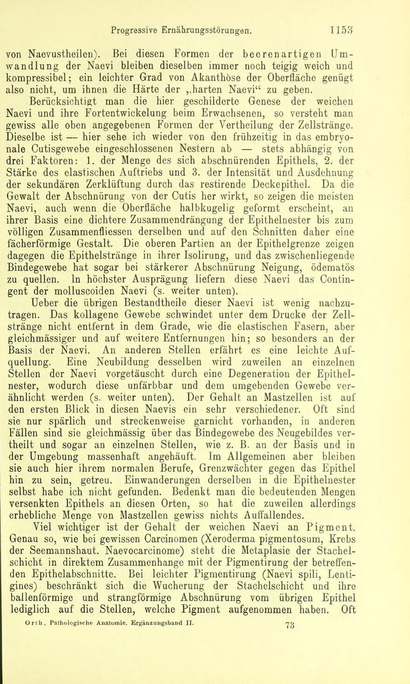von Naevustheilen). Bei diesen Formen der beerenartigen Um- wandlung der Naevi bleiben dieselben immer noch teigig weich und kompressibel; ein leichter Grad von Akanthöse der Oberfläche genügt also nicht, um ihnen die Härte der harten Naevi zu geben. Berücksichtigt man die hier geschilderte Genese der weichen Naevi und ihre Fortentwickelung beim Erwachsenen, so versteht man gewiss alle oben angegebenen Formen der Vertheilung der Zellstränge. Dieselbe ist — hier sehe ich wieder von den frühzeitig in das embryo- nale Cutisgewebe eingeschlossenen Nestern ab — stets abhängig von drei Faktoren: 1. der Menge des sich abschnürenden Epithels, 2. der Stärke des elastischen Auftriebs und 3. der Intensität und Ausdehnung der sekundären Zerklüftung durch das restirende Deckepithel. Da die Gewalt der Abschnürung von der Cutis her wirkt, so zeigen die meisten Naevi, auch wenn die Oberfläche halbkugelig geformt erscheint, an ihrer Basis eine dichtere Zusammendrängung der Epithelnester bis zum völligen Zusammenfliessen derselben und auf den Schnitten daher eine fächerförmige Gestalt. Die oberen Partien an der Epithelgrenze zeigen dagegen die Epithelstränge in ihrer Isolirung, und das zwischenliegende Bindegewebe hat sogar bei stärkerer Abschnürung Neigung, ödematös zu quellen. In höchster Ausprägung liefern diese Naevi das Contin- gent der molluscoiden Naevi (s. weiter unten). Ueber die übrigen Bestandtheile dieser Naevi ist wenig nachzu- tragen. Das kollagene Gewebe schwindet unter dem Drucke der Zell- stränge nicht entfernt in dem Grade, wie die elastischen Fasern, aber gleichmässiger und auf weitere Entfernungen hin; so besonders an der Basis der Naevi. An anderen Stellen erfährt es eine leichte Auf- quellung. Eine Neubildung desselben wird zuweilen an einzelnen Stellen der Naevi vorgetäuscht durch eine Degeneration der Epithel- nester, wodurch diese unfärbbar und dem umgebenden Gewebe ver- ähnlicht werden (s. weiter unten). Der Gehalt an Mastzellen ist auf den ersten Blick in diesen Naevis ein sehr verschiedener. Oft sind sie nur spärlich und streckenweise garnicht vorhanden, in anderen Fällen sind sie gleichmässig über das Bindegewebe des Neugebildes ver- theilt und sogar an einzelnen Stellen, wie z. B. an der Basis und in der Umgebung massenhaft angehäuft. Im Allgemeinen aber bleiben sie auch hier ihrem normalen Berufe, Grenzwächter gegen das Epithel hin zu sein, getreu. Einwanderungen derselben in die Epitheluester selbst habe ich nicht gefunden. Bedenkt man die bedeutenden Mengen versenkten Epithels an diesen Orten, so hat die zuweilen allerdings erhebliche Menge von Mastzellen gewiss nichts Aufi'allendes. Viel wichtiger ist der Gehalt der weichen Naevi an Pigment. Genau so, wie bei gewissen Carcinomen (Xeroderma pigmentosum, Krebs der Seemannshaut. Naevocarcinome) steht die Metaplasie der Stachel- schicht in direktem Zusammenhange mit der Pigmentirung der betreffen- den Epithelabschnitte. Bei leichter Pigmentirung (Naevi spili, Lenti- gines) beschränkt sich die Wucherung der Stachelschicht und ihre ballenförmige und strangförmige Abschnürung vom übrigen Epithel lediglich auf die Stellen, welche Pigment aufgenommen haben. Oft Orth, Pathologische Anatomie. Ergänzungsband II. 73