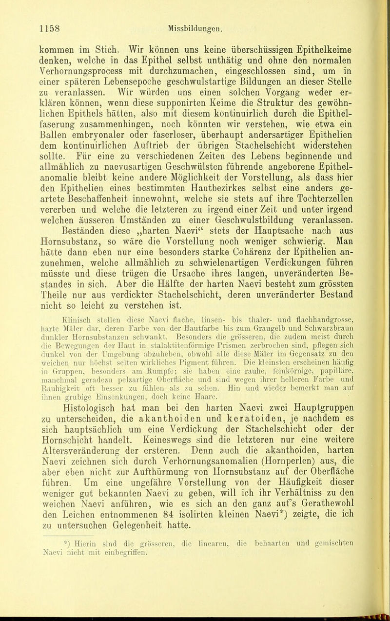 kommen im Stich. Wir können uns keine überschüssigen Epithelkeime denken, welche in das Epithel selbst unthätig und ohne den normalen Verhornungsprocess mit durchzumachen, eingeschlossen sind, um in einer späteren Lebensepoche geschwulstartige Bildungen an dieser Stelle zu veranlassen. Wir würden uns einen solchen Vorgang weder er- klären können, wenn diese supponirten Keime die Struktur des gewöhn- lichen Epithels hätten, also mit diesem kontinuirlich durch die Epithel- faserung zusammenhingen, noch könnten wir verstehen, wie etwa ein Ballen embryonaler oder faserloser, überhaupt andersartiger Epithelien dem kontinuirlichen Auftrieb der übrigen Stachelschicht widerstehen sollte. Für eine zu verschiedenen Zeiten des Lebens beginnende und allmählich zu naevusartigen Geschwülsten führende angeborene Epithel- anomalie bleibt keine andere Möglichkeit der Vorstellung, als dass hier den Epithelien eines bestimmten Hautbezirkes selbst eine anders ge- artete Beschaffenheit innewohnt, welche sie stets auf ihre Tochterzellen vererben und welche die letzteren zu irgend einer Zeit und unter irgend welchen äusseren Umständen zu einer Geschwulstbildung veranlassen. Beständen diese „harten Naevi stets der Hauptsache nach aus Hornsubstanz, so wäre die Vorstellung noch weniger schwierig. Man hätte dann eben nur eine besonders starke Cohärenz der Epithelien an- zunehmen, welche allmählich zu schwielenartigen Verdickungen führen müsste und diese trügen die Ursache ihres langen, unveränderten Be- standes in sich. Aber die Hälfte der harten Naevi besteht zum grössten Theile nur aus verdickter Stachelschicht, deren unveränderter Bestand nicht so leicht zu verstehen ist. Klinisch stellen diese Kaevi flache, linsen- bis thaler- imd flachhandgrosse, harte Maler dar, deren Farbe von der Hautfarbe bis zum Graugelb und Schwarzbraun dunkler Hornsubstanzen schwankt. Besonders die grösseren, die zudem meist durch die Bewegungen der Haut in stalaktitenförmige Prismen zerbrochen sind, pflegen sich dunkel von der Umgebung abzuheben, obwohl alle diese Maler im Gegensatz zu den weichen nur höchst selten wirkliches Pigment führen. Die kleinsten erscheinen häufig in Gruppen, besonders am Rumpfe; sie haben eine rauhe, feinkörnige, papilläre, manchmal geradezu pelzartige Oberfläche und sind wegen ilirer helleren Farbe und Rauhigkeit oft besser zu fühlen als zu sehen. Hin und wieder bemerkt man auf ihnen grubige Einsenkungen, doch keine Haare. Histologisch hat man bei den harten Naevi zwei Hauptgruppen zu unterscheiden, die akanthoiden und keratoiden, je nachdem es sich hauptsächlich um eine Verdickung der Stachelschicht oder der Hornschicht handelt. Keineswegs sind die letzteren nur eine weitere Altersveränderung der ersteren. Denn auch die akanthoiden, harten Naevi zeichnen sich durch Verhornungsanomalien (Hornperlen) aus, die aber eben nicht zur Aufthürmung von Hornsubstanz auf der Oberfläche führen. Um eine ungefähre Vorstellung von der Häufigkeit dieser weniger gut bekannten Naevi zu geben, will ich ihr Verhältniss zu den weichen Naevi anführen, wie es sich an den ganz auf's Gerathewohl den Leichen entnommenen 84 isolirten kleinen Naevi*) zeigte, die ich zu untersuchen Gelegenheit hatte. *) Hierin sind die grösseren, die linearen, die behaarten und gemischten Naevi nicht mit einbegriffen.