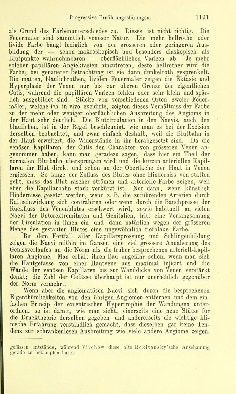 als Grund des Farbenunterschiedes zu. Dieses ist nicht richtig. Die Feuermäler sind sämmtlich venöser Natur. Die mehr hellrothe oder livide Farbe hängt lediglich von der grösseren oder geringeren Aus- bildung der — schon makroskopisch und besonders diaskopisch als Blutpunkte wahrnehmbaren — oberflächlichen Varicen ab. Je mehr solcher papillären Angiektasien hinzutreten, desto hellrother wird die Farbe; bei genauerer Betrachtung ist sie dann dunkelroth gesprenkelt. Die matten, bläulichrothen, lividen Feuermäler zeigen die Ektasie und Hyperplasie der Venen nur bis zur oberen Grenze der eigentlichen Cutis, während die papillären Varicen fehlen oder sehr klein und spär- lich ausgebildet sind. Stücke von verschiedenen Orten zweier Feuer- mäler, welche ich in vivo excidirte, zeigten dieses Verhältniss der Farbe zu der mehr oder weniger oberflächlichen Ausbreitung des Angioms in der Haut sehr deutlich. Die Blutcirculation in den Naevis, auch den bläulichen, ist in der Regel beschleunigt, wie man es bei der Excision ders-elben beobachtet, und zwar einfach deshalb, weil die Blutbahn in der Haut erweitert, die Widerstände in ihr herabgesetzt sind. Da die venösen Kapillaren der Cutis den Charakter von grösseren Venen an- genommen haben, kann man geradezu sagen, dass hier ein Theil der normalen Blutbahn übersprungen wird und die kurzen arteriellen Kapil- laren ihr Blut direkt und schon an der Oberfläche der Haut in Venen ergiessen. So lange der Zufluss des Blates ohne Hinderniss von statten geht, muss das Blut rascher strömen und arterielle Farbe zeigen, weil eben die Kapillarbahn stark verkürzt ist. Nur dann, wenn künstlich Hindernisse gesetzt werden, wenn z. B. die zuführenden Arterien durch Kälteeinwirkung sich contrahiren oder wenn durch die Bauchpresse der ßückfluss des Venenblutes erschwert wird, sowie habituell an vielen Naevi der Unterextremitäten und Genitalien, tritt eine Verlangsamung der Circulation in ihnen ein und dann natürlich wegen der grösseren Menge des gestauten Blutes eine ungewöhnlich tiefblaue Farbe. Bei dem Fortfall aller Kapillarsprossung und Schlingenbildung zeigen die Naevi mithin im Ganzen eine viel grössere Annäherung des Gefässverlaufes an die Norm als die früher besprochenen arteriell-kapil- laren Angiome. Man erhält ihren Bau ungefähr schon, wenn man sich die Hautgefässe von einer Hautvene aus maximal injicirt und die Wände der venösen Kapillaren bis zur Wanddicke von Venen verstärkt denkt; die Zahl der Gefässe überhaupt ist nur unerheblich gegenüber der Norm vermehrt. Wenn aber die angiomatösen Naevi sich durch die besprochenen Eigenthümlichkeiten von den übrigen Angiomen entfernen und dem ein- fachen Princip der excentrischen Hypertrophie der Wandungen unter- ordnen, so ist damit, wie man sieht, einerseits eine neue Stütze für die Drucktheorie derselben gegeben und andererseits die wichtige kli- nische Erfahrung verständlich gemacht, dass dieselben gar keine Ten- denz zur schrankenlosen Ausbreitung wie viele andere Angiome zeigen. {j'efässen entstände, während Virchow diese alte Rokitansky'sche Anschauung gerade zu bekämpfen hatte.