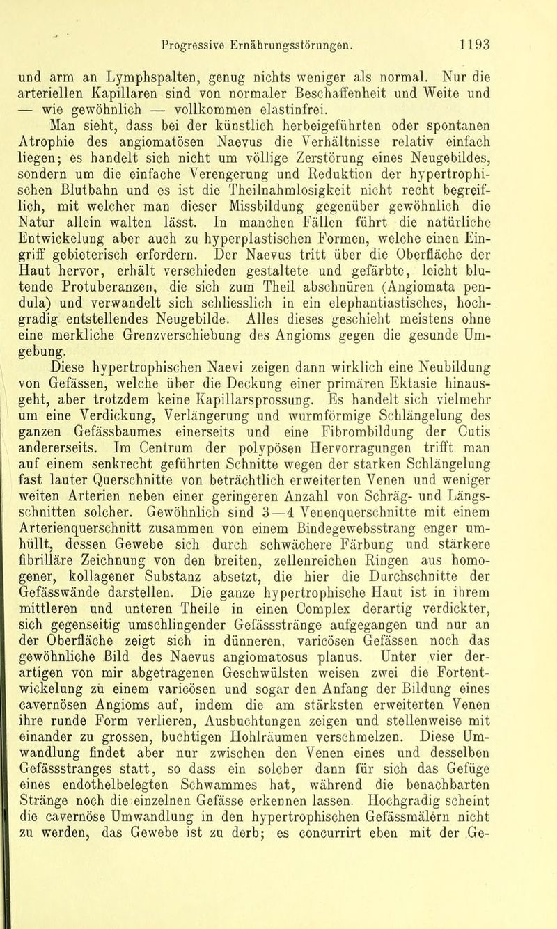und arm an Lymphspalten, genug nichts weniger als normal. Nur die arteriellen Kapillaren sind von normaler Beschaifenheit und Weite und — wie gewöhnlich — vollkommen elastinfrei. Man sieht, dass bei der künstlich herbeigeführten oder spontanen Atrophie des angiomatösen Naevus die Verhältnisse relativ einfach liegen; es handelt sich nicht um völlige Zerstörung eines Neugebildes, sondern um die einfache Verengerung und Reduktion der hypertrophi- schen Blutbahn und es ist die Theilnahmlosigkeit nicht recht begreif- lich, mit welcher man dieser Missbildung gegenüber gewöhnlich die Natur allein walten lässt. In manchen Fällen führt die natürliche Entwickelung aber auch zu hyperplastischen Formen, welche einen Ein- griif gebieterisch erfordern. Der Naevus tritt über die Oberfläche der Haut hervor, erhält verschieden gestaltete und gefärbte, leicht blu- tende Protuberanzen, die sich zum Theil abschnüren (Angiomata pen- dula) und verwandelt sich schliesslich in ein elephantiastisches, hoch- gradig entstellendes Neugebilde. Alles dieses geschieht meistens ohne eine merkliche Grenzverschiebung des Angioms gegen die gesunde Um- gebung. Diese hypertrophischen Naevi zeigen dann wirklich eine Neubildung von Gefässen, welche über die Deckung einer primären Ektasie hinaus- geht, aber trotzdem keine Kapillarsprossung. Es handelt sich vielmehr um eine Verdickung, Verlängerung und wurmförmige Schlängelung des ganzen Gefässbaumes einerseits und eine Fibrombildung der Cutis andererseits. Im Centrum der polypösen Hervorragungen trifft man auf einem senkrecht geführten Schnitte wegen der starken Schlängelung fast lauter Querschnitte von beträchtlich erweiterten Venen und weniger weiten Arterien neben einer geringeren Anzahl von Schräg- und Längs- schnitten solcher. Gewöhnlich sind 3—4 Venenquerschnitte mit einem Arterienquerschnitt zusammen von einem ßindegewebsstrang enger um- hüllt, dessen Gewebe sich durch schwächere Färbung und stärkere Gbrilläre Zeichnung von den breiten, zellenreichen Ringen aus homo- gener, kollagener Substanz absetzt, die hier die Durchschnitte der Gefässwände darstellen. Die ganze hypertrophische Haut ist in ihrem mittleren und unteren Theile in einen Complex derartig verdickter, sich gegenseitig umschlingender Gefässstränge aufgegangen und nur an der Oberfläche zeigt sich in dünneren, varicösen Gefässen noch das gewöhnliche Bild des Naevus angiomatosus planus. Unter vier der- artigen von mir abgetragenen Geschwülsten weisen zwei die Portent- wickelung zu einem varicösen und sogar den Anfang der Bildung eines cavernösen Angioms auf, indem die am stärksten erweiterten Venen ihre runde Form verlieren, Ausbuchtungen zeigen und stellenweise mit einander zu grossen, buchtigen Hohlräumen verschmelzen. Diese Um- wandlung findet aber nur zwischen den Venen eines und desselben Gefässstranges statt, so dass ein solcher dann für sich das Gefüge eines endothelbelegten Schwammes hat, während die benachbarten Stränge noch die einzelnen Gefässe erkennen lassen. Hochgradig scheint die cavernöse Umwandlung in den hypertrophischen Gefässmälern nicht zu werden, das Gewebe ist zu derb; es concurrirt eben mit der Ge-