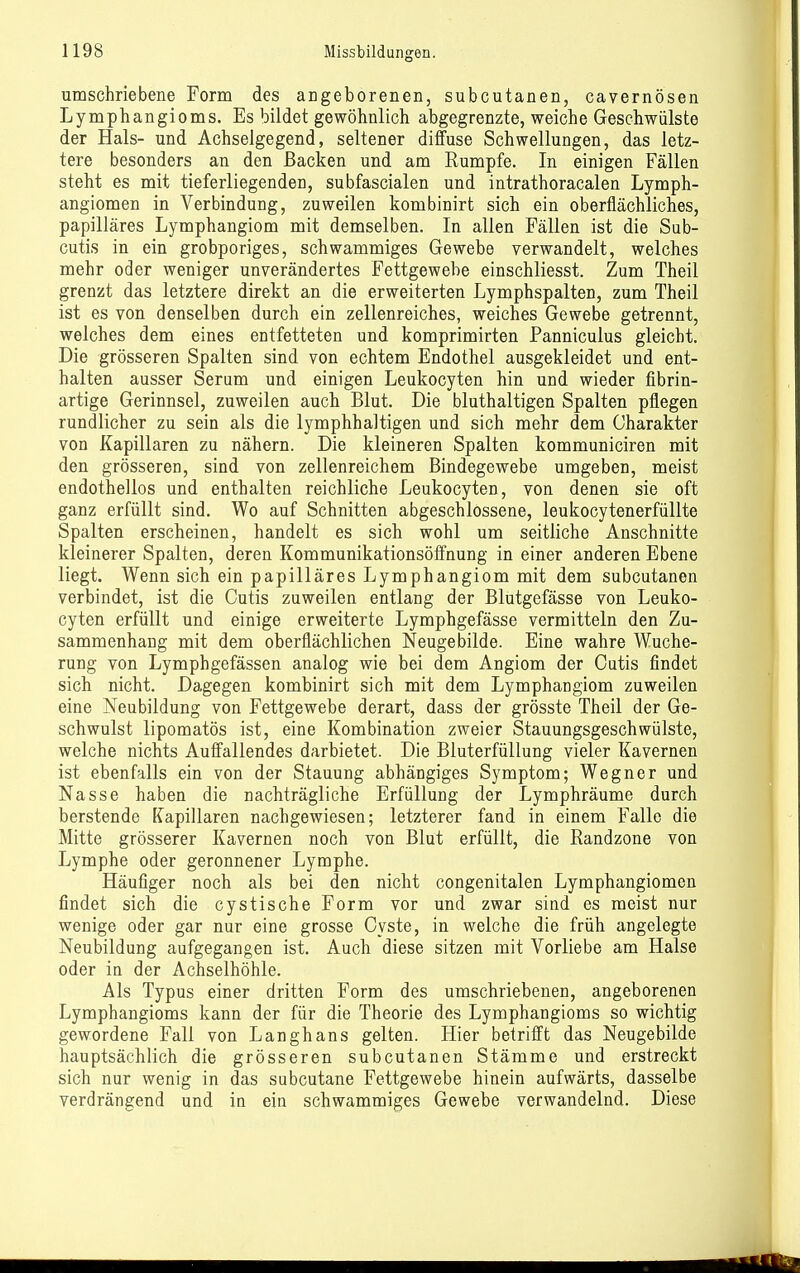 umschriebene Form des angeborenen, subcutanen, cayernösen Lymphangioms. Es bildet gewöhnlich abgegrenzte, weiche Geschwülste der Hals- und Achselgegend, seltener diffuse Schwellungen, das letz- tere besonders an den Backen und am Rumpfe. In einigen Fällen steht es mit tieferliegenden, subfascialen und intrathoracalen Lymph- angiomen in Verbindung, zuweilen kombinirt sich ein oberflächliches, papilläres Lymphangiom mit demselben. In allen Fällen ist die Sub- cutis in ein grobporiges, schwammiges Gewebe verwandelt, welches mehr oder weniger unverändertes Fettgewebe einschliesst. Zum Theil grenzt das letztere direkt an die erweiterten Lymphspalten, zum Theil ist es von denselben durch ein zellenreiches, weiches Gewebe getrennt, welches dem eines entfetteten und komprimirten Panniculus gleicht. Die grösseren Spalten sind von echtem Endothel ausgekleidet und ent- halten ausser Serum und einigen Leukocyten hin und wieder fibrin- artige Gerinnsel, zuweilen auch Blut. Die bluthaltigen Spalten pflegen rundlicher zu sein als die lymphhaltigen und sich mehr dem Charakter von Kapillaren zu nähern. Die kleineren Spalten kommuniciren mit den grösseren, sind von zellenreichem Bindegewebe umgeben, meist endothellos und enthalten reichliche Leukocyten, von denen sie oft ganz erfüllt sind. Wo auf Schnitten abgeschlossene, leukocytenerfüllte Spalten erscheinen, handelt es sich wohl um seitliche Anschnitte kleinerer Spalten, deren Kommunikationsöffnung in einer anderen Ebene liegt. Wenn sich ein papilläres Lymphangiom mit dem subcutanen verbindet, ist die Cutis zuweilen entlang der Blutgefässe von Leuko- cyten erfüllt und einige erweiterte Lymphgefässe vermitteln den Zu- sammenhang mit dem oberflächlichen Neugebilde. Eine wahre Wuche- rung von Lymphgefässen analog wie bei dem Angiom der Cutis findet sich nicht. Dagegen kombinirt sich mit dem Lymphangiom zuweilen eine Neubildung von Fettgewebe derart, dass der grösste Theil der Ge- schwulst lipomatös ist, eine Kombination zweier Stauungsgeschwülste, welche nichts Auffallendes darbietet. Die Bluterfüllung vieler Kavernen ist ebenfalls ein von der Stauung abhängiges Symptom; Wegner und Nasse haben die nachträgliche Erfüllung der Lymphräume durch berstende Kapillaren nachgewiesen; letzterer fand in einem Falle die Mitte grösserer Kavernen noch von Blut erfüllt, die Randzone von Lymphe oder geronnener Lymphe. Häufiger noch als bei den nicht congenitalen Lymphangiomen findet sich die cystische Form vor und zwar sind es meist nur wenige oder gar nur eine grosse Cyste, in welche die früh angelegte Neubildung aufgegangen ist. Auch diese sitzen mit Vorliebe am Halse oder in der Achselhöhle. Als Typus einer dritten Form des umschriebenen, angeborenen Lymphangioms kann der für die Theorie des Lymphangioms so wichtig gewordene Fall von Langhans gelten. Hier betrifft das Neugebilde hauptsächlich die grösseren subcutanen Stämme und erstreckt sich nur wenig in das subcutane Fettgewebe hinein aufwärts, dasselbe verdrängend und in ein schwammiges Gewebe verwandelnd. Diese