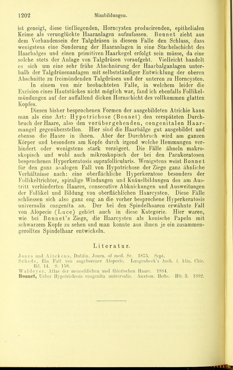 ist geneigt, diese tiefliegenden, Horncysten producirenden, epithelialen Keime als verunglückte Haaranlagen aufzufassen. Bonnet zieht aus dem Vorhandensein der Talgdrüsen in diesem Falle den Schluss, dass wenigstens eine Sonderung der Haaranlagcn in eine Stachelschicht des Haarbalges und einen primitiven Haarkegel erfolgt sein müsse, da eine solche stets der Anlage von Talgdrüsen voraufgeht. Vielleicht handelt CS sich um eine sehr frühe Abschnürung der Haarbalganlagen unter- halb der Talgdrüsenanlagen mit selbstständiger Entwicklung der oberen Abschnitte zu freimündenden Talgdrüsen und der unteren zu Horncysten. In einem von mir beobachteten Falle, in welchem leider die Excision eines Hautstückes nicht möglich war, fand ich ebenfalls Follikel- mündungen auf der auffallend dicken Hornschicht des vollkommen glatten Kopfes. Diesen bisher besprochenen Formen der ausgebildeten Atrichie kann man als eine Art: Hypotrichose (Bonnet) den verspäteten Durch- bruch der Haare, also den vorübergehenden, congenitalen Haar- niangel gegenüberstellen. Hier sind die Haarbälge gut ausgebildet und ebenso die Haare in ihnen. Aber der Durchbruch wird am ganzen Körper und besonders am Kopfe durch irgend welche Hemmungen ver- hindert oder wenigstens stark verzögert. Die Fälle ähneln makro- skopisch und wohl auch mikroskopisch der bei den Parakeratosen besprochenen Hyperkeratosis suprafollicularis. Wenigstens weist ßonnet für den ganz analogen Fall von Hypotrichose der Ziege ganz ähnliche Verhältnisse nach: eine oberflächliche Hyperkeratose besonders der Follikeltrichter, spiralige Windungen und Knäuelbildungen des am Aus- tritt verhinderten Haares, consecutive Abknickungen und Ausweitungen der Follikel und Bildung von oberflächlichen Haarcysten. Diese Fälle schliessen sich also ganz eng an die vorher besprochene Hyperkeratosis universalis congenita an. Der bei den Spindelhaarcn erwähnte Fall von Alopecie (Luce) gehört auch in diese Kategorie. Hier waren, wie bei ßonnet's Ziege, die Haarcysten als konische Papeln mit schwarzem Kopfe zu sehen und man konnte aus ihnen je ein zusammen- gerolltes Spindelhaar entwickeln. Literatur. Jones uad Aitckens, Dublin. Journ. of med. Sc. 1875. Sept. Schede, Ein Fall von angeborener Alopecie. Laugenbcck's Arcli. f. kliu. Ghir. Bd. 14. S. 158. Waldcver, Atlas der menschlichen und thicrischen Haare. 1884. Bonuet, Ueber Hypotrichosis congenita universalis. Anatom. Hefte. Hft. 3. 1892.