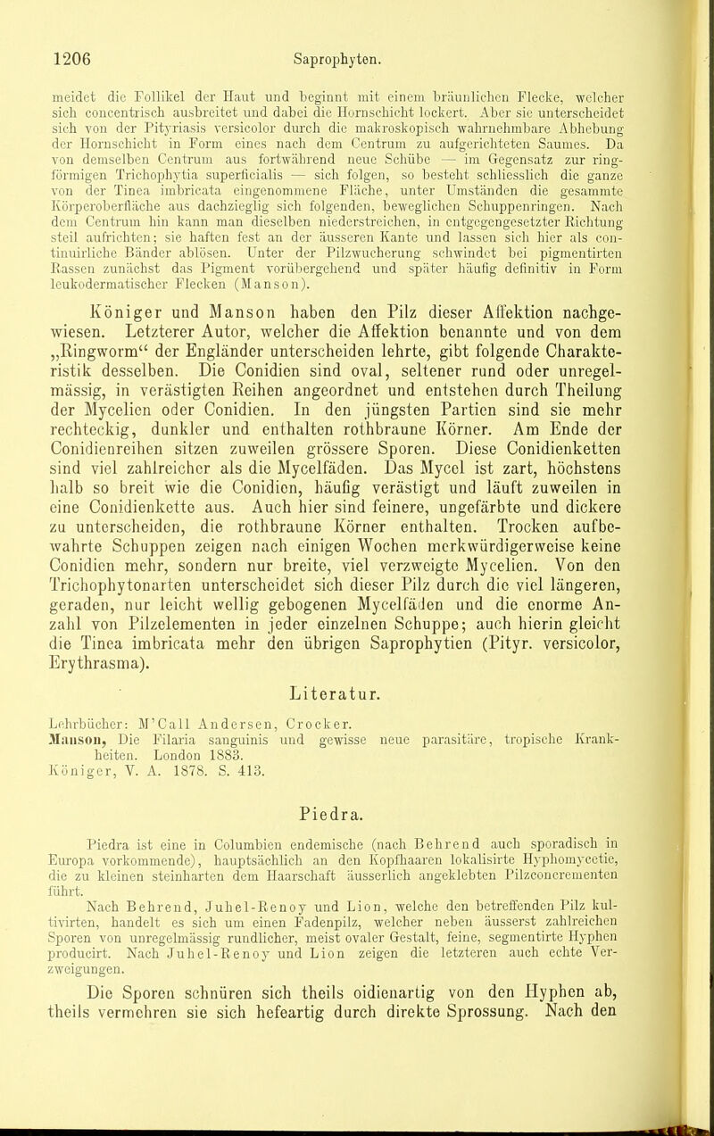 meidet die Follikel der Plaut und beginnt mit einem bräunlichen Flecke, welcher sich coucentrisch ausbreitet und dabei die Hornschicht lockert. Aber sie unterscheidet sich A'on der Pityriasis versicolor durch die makroskopisch wahrnehmbare Abhebung der Hornschicht in Form eines nach dem Centrum zu aufgerichteten Saumes. Da von demselben Gentrum aus fortwährend neue Schübe — im Gegensatz zur ring- förmigen Trichophytia superficialis — sich folgen, so besteht schliesslich die ganze von der Tinea imbricata eingenommene Fläche, unter Umständen die gesammte Körperoberfläche aus dachzieglig sich folgenden, beweglichen Schuppenringen. Nach dem Centrum hin kann man dieselben niederstreichen, in entgegengesetzter Richtung steil aufrichten; sie haften fest an der äusseren Kante und lassen sich hier als con- tinuirliche Bänder ablösen. Unter der Pilzwucherung schwindet bei pigmentirten Rassen zunächst das Pigment vorübergehend und später häufig definitiv in Form leukodermatischer Flecken (Manson). Königer und Manson haben den Pilz dieser AlFektion nachge- wiesen. Letzterer Autor, welcher die Affektion benannte und von dem „Ringworm der Engländer unterscheiden lehrte, gibt folgende Charakte- ristik desselben. Die Conidien sind oval, seltener rund oder unregel- mässig, in verästigten Reihen angeordnet und entstehen durch Theilung der Mycelien oder Conidien. In den jüngsten Partien sind sie mehr rechteckig, dunkler und enthalten rothbraune Körner. Am Ende der Conidienreihen sitzen zuweilen grössere Sporen. Diese Conidienketten sind viel zahlreicher als die Mycelfäden. Das Myccl ist zart, höchstens halb so breit wie die Conidien, häuflg verästigt und läuft zuweilen in eine Conidienkette aus. Auch hier sind feinere, ungefärbte und dickere zu unterscheiden, die rothbraune Körner enthalten. Trocken aufbe- wahrte Schuppen zeigen nach einigen Wochen merkwürdigerweise keine Conidien mehr, sondern nur breite, viel verzweigte Mycelien. Von den Trichophytonarten unterscheidet sich dieser Pilz durch die viel längeren, geraden, nur leicht wellig gebogenen Mycelfäden und die enorme An- zahl von Pilzelementen in jeder einzelnen Schuppe; auch hierin gleicht die Tinea imbricata mehr den übrigen Saprophytien (Pityr. versicolor, Erythrasma). Literatur. Lehrbücher: M'Call Andersen, Crocker. Manson, Die Filaria sanguinis und gewisse neue parasitäre, tropische Krank- heiten. London 1883. Königer, V. A. 1878. S. 413. Piedra. Piedra ist eine in Columbien endemische (nach Bohrend auch sporadisch in Europa vorkommende), hauptsächlich an den Kopfhaaren lokalisirte H3'phomycetie, die zu kleinen steinharten dem Haarschaft äusserlich angeklebten Pilzconcrementen fuhrt. Nach Behrend, Juhel-Renoy und Lion, welche den betreffenden Pilz kul- tivirten, handelt es sich um einen Fadenpilz, welcher neben äusserst zahlreichen Sporen von unregelmässig rundlicher, meist ovaler Gestalt, feine, segmentirte Hyphen producirt. Nach Juhel-Renoy und Lion zeigen die letzteren auch echte Ver- zweigungen. Die Sporen schnüren sich theils oidienartig von den Hyphen ab, theils vermehren sie sich hefeartig durch direkte Sprossung. Nach den