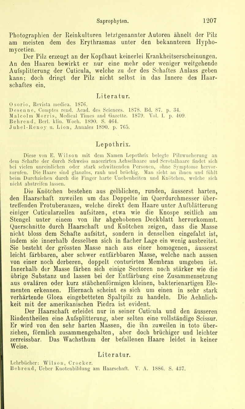 Photographien der Reinkalturen letztgenannter Autoren ähnelt der Pilz am meisten dem des Erythrasmas unter den bekannteren Hypho- mycetien. Der Pilz erzeugt an der Kopfhaut keinerlei Krankheitserscheinungen. An den Haaren bewirkt er nur eine mehr oder weniger weitgehende Aufsplitterung der Cuticula, welche zu der des Schaftes Anlass geben kann; doch dringt der Pilz nicht selbst in das Innere des Haar- schaftes ein. Literatur. Osorio, Revista uiedica. 1876. Desenne, Comptes rend. Acad. des Sciences. 1878. Bd. 87. p. 34. Malcolm Morris, Medical Times and Gazette. 1879. Vol. I. p. -109. Behrend, Berl. klin. Woch. 1890. S. 464. Juhel-Renoy u. Lion, Annales 1890. p. 765. Lepothrix. Diese von E. Wilson mit dem Namen Lepothrix belegte Pilzwucherung an dem Schafte der durch Scliweiss macerirten Achselhaare und Scrotalhaare lindet sich bei vielen unreinlichen oder stark schwitzenden Personen, ohne Symptome hervor- zurufen. Die Haare sind glanzlos, rauh und brüchig. Man sieht an ihnen und fühlt beim Durchziehen dui'ch die Finger harte Unebenheiten und Knötchen, welche sich nicht abstreifen lassen. Die Knötchen bestehen aus gelblichen, runden, äusserst harten, den Haarschaft zuweilen um das Doppelte im Querdurchmesser über- treffenden Protuberanzen, welche direkt dem Haare unter Aufblätterung einiger Cuticularzellen aufsitzen, etwa wie die Knospe seitlich am Stengel unter einem von ihr abgehobenen Deckblatt hervorkommt. Querschnitte durch Haarschaft und. Knötchen zeigen, dass die Masse nicht bloss dem Schafte aufsitzt, sondern in denselben eingefalzt ist, indem sie innerhalb desselben sich in flacher Lage ein wenig ausbreitet. Sie besteht der grössten Masse nach aus einer homogenen, äusserst leicht färbbaren, aber schwer entfärbbaren Masse, welche nach aussen von einer noch derberen, doppelt conturirten Membran umgeben ist. Innerhalb der Masse färben sich einige Sectoren noch stärker wie die übrige Substanz und lassen bei der Entfärbung eine Zusammensetzung aus ovalären oder kurz stäbchenförmigen kleinen, bakterienartigen Ele- menten erkennen. Hiernach scheint es sich um einen in sehr stark verhärtende Gloea eingebetteten Spaltpilz zu handeln. Die Aehnlich- keit mit der amerikanischen Piedra ist evident. Der Haarschaft erleidet nur in seiner Cuticula und den äusseren Rindentheilen eine Aufsplitterung, aber selten eine vollständige Scissur. Er wird von den sehr harten Massen, die ihn zuweilen in toto über- ziehen, förmlich zusammengehalten, aber doch brüchiger und leichter zerreissbar. Das Wachstham der befallenen Haare leidet in keiner Weise. Literatur. Lehrbücher: Wilson, Crocker. Behrend, lieber Knotenbildung am Haarschaft. V. A. 1886. S. 437.