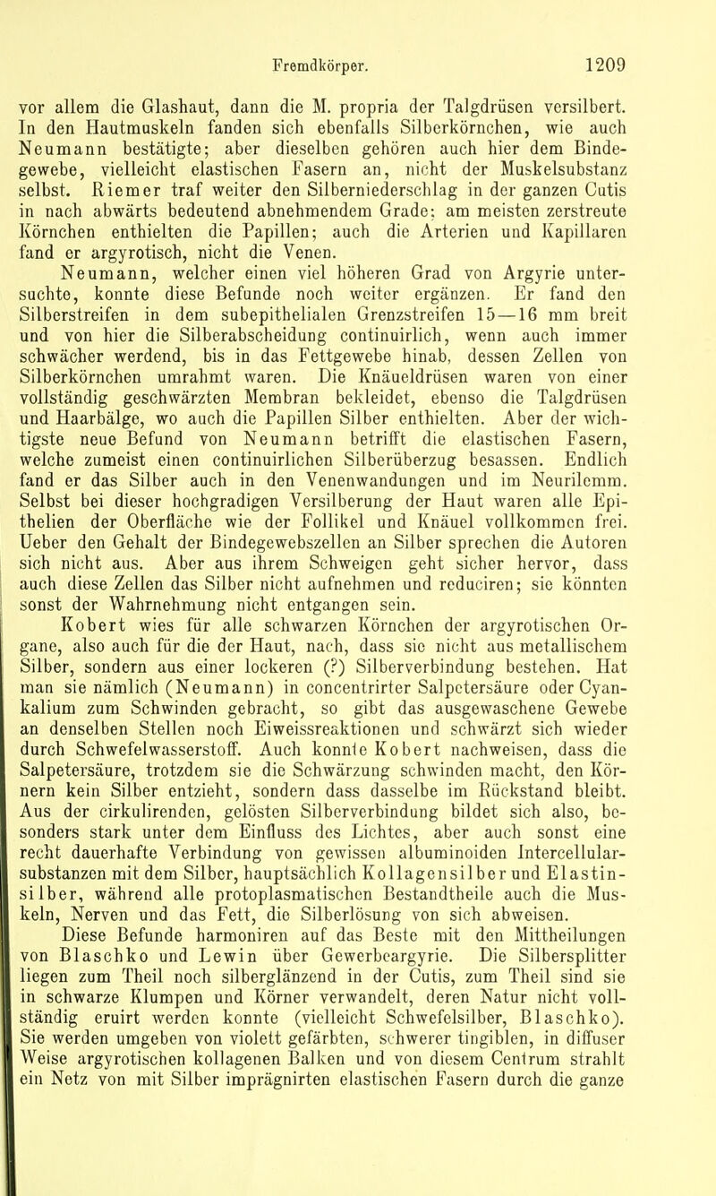 vor allem die Glashaut, dann die M. propria der Talgdrüsen versilbert. In den Hautmuskeln fanden sich ebenfalls Silborkörnchen, wie auch Neumann bestätigte; aber dieselben gehören auch hier dem Binde- gewebe, vielleicht elastischen Fasern an, nicht der Muskelsubstanz selbst. Riemer traf weiter den Silberniederschlag in der ganzen Cutis in nach abwärts bedeutend abnehmendem Grade: am meisten zerstreute Körnchen enthielten die Papillen; auch die Arterien und Kapillaren fand er argyrotisch, nicht die Venen. Neumann, welcher einen viel höheren Grad von Argyrie unter- suchte, konnte diese Befunde noch weiter ergänzen. Er fand den Silberstreifen in dem subepithelialen Grenzstreifen 15 —16 mm breit und von hier die Silberabscheidung continuirlich, wenn auch immer schwächer werdend, bis in das Fettgewebe hinab, dessen Zellen von Silberkörnchen umrahmt waren. Die Knäueldrüsen waren von einer vollständig geschwärzten Membran bekleidet, ebenso die Talgdrüsen und Haarbälge, wo auch die Papillen Silber enthielten. Aber der wich- tigste neue Befund von Neumann betrifft die elastischen Fasern, welche zumeist einen continuirlichen Silberüberzug besassen. Endlich fand er das Silber auch in den Venenwanduogen und im Neurilemm. Selbst bei dieser hochgradigen Versilberung der Haut waren alle Epi- thelien der Oberfläche wie der Follikel und Knäuel vollkommen frei. Ueber den Gehalt der Bindegewebszellen an Silber sprechen die Autoren sich nicht aus. Aber aus ihrem Schweigen geht sicher hervor, dass auch diese Zellen das Silber nicht aufnehmen und rcduciren; sie könnten sonst der Wahrnehmung nicht entgangen sein. Kobert wies für alle schwarzen Körnchen der argyrotischen Or- gane, also auch für die der Haut, nach, dass sie nicht aus metallischem Silber, sondern aus einer lockeren (?) Silberverbindung bestehen. Hat man sie nämlich (Neumann) in concentrirter Salpetersäure oder Cyan- kalium zum Schwinden gebracht, so gibt das ausgewaschene Gewebe an denselben Stellen noch Eiweissreaktionen und schwärzt sich wieder durch Schwefelwasserstoff. Auch konnle Kobert nachweisen, dass die Salpetersäure, trotzdem sie die Schwärzung schwinden macht, den Kör- nern kein Silber entzieht, sondern dass dasselbe im Rückstand bleibt. Aus der cirkulirenden, gelösten Silberverbindung bildet sich also, be- sonders stark unter dem Einüuss des Lichtes, aber auch sonst eine recht dauerhafte Verbindung von gewissen albuminoiden Intercellular- substanzen mit dem Silber, hauptsächlich Kollagensilber und Elastin- silber, während alle protoplasmatischen Bestandtheile auch die Mus- keln, Nerven und das Fett, die Silberlösung von sich abweisen. Diese Befunde harmoniren auf das Beste mit den Mittheilungen von Blaschko und Lewin über Gewerbeargyrie. Die Silbersplitter liegen zum Theil noch silberglänzend in der Cutis, zum Theil sind sie in schwarze Klumpen und Körner verwandelt, deren Natur nicht voll- ständig eruirt werden konnte (vielleicht Schwefelsilber, Blaschko). Sie werden umgeben von violett gefärbten, schwerer tingiblen, in diffuser Weise argyrotischen kollagenen Balken und von diesem Cenirum strahlt ein Netz von mit Silber imprägnirten elastischen Fasern durch die ganze