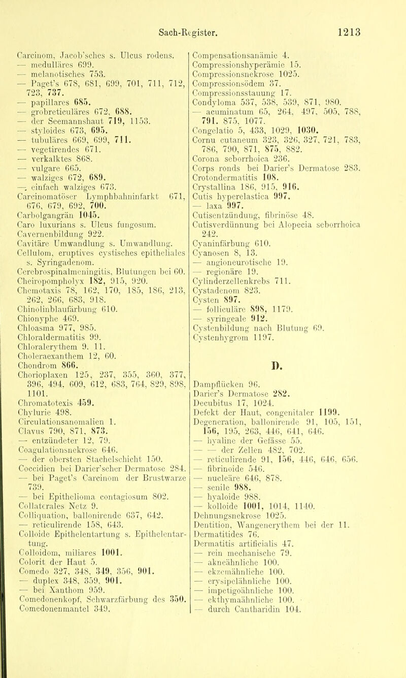 Carciuom, Jacob'scliey s. Ulcus rodens. — medulläres 699. — melanotisches 753. — Paget's Ö78, ßSl, ß99, 701, 711, 712, 723, 737. — papilläres 685. — grobreticuläres 672, 088. — der Seemannshaut 710, 11.53. — styloides 673, 695. — tubuläres 669, 699, 711. — vegetirendes 671. — verkalktes 868. — vulgare 665. — walzigcs 672, 689. —-, einfach walziges 673. Carcinomatöser Lympbbahiiiufarkt 671, 676, 679, 692, 700. Carliolgangrän 1045, Caro luxurians s. Ulcus fungosum. CaA'crnenbildung 922. Cavitäre Umwandlung s. Umwandlung. Cellulom, ernptives cystisches epitheliales s. Syringadenom. Cerebrospinalmeningitis, Blutungen bei 60. Cheinipompholvx 182, 915, 920. Chemotaxis 78', 162, 170, 185, 186, 213, 262, 266, 683, 918. Chinolinblaufärbung 610. Chionyphe 469. Chloasma 977, 985. Chloraldermatitis 99. Chloralerythem 9. 11. Choleraexanthem 12, 60. Chondrom 866. Chorioplaxen 125, 237, 355, 360, 377, 396, 494. 609, 612, 683, 764, 829, 898, 1101. Chromatotexis 459. Chylurie 498. Circulationsanomalien 1. Clavus 790, 871, 8715. — entzündeter 12, 79. C0 a g ulati0nsnekrose 64(i. — der obersten Stachclschicht 150. Coccidien bei Darier'scher Dermatose 284. — bei Paget's Carcinom der Brustwarze 739. — bei Epithelioma contagiosum 802. Cull.ii, niles Netz 9. r(.ili(|ii;iiion, ballonirende 637, 642. — reticulirende 158, 643. CoUoide Epithelentartung s. Epithclentar- tung. Colloidom, miliares 1(101. Colorit der Haut 5. Comedo 327, 348. 349, 356, 901. — duplex 348, 359. 901. — bei Xanthom 959. (.'omedonenkopf, Schwarzfärbung des 350. Comedonenmantel 349. Compensationsanämie 4. Compressionshyperämie 15. Compressionsnekrose 1025. Compressionsödem 37. Compressionsstauung 17. Condyloma 537, 538, 539, 871, 980. — acuminatum 65, 264, 497, 505, 788, 791. 875, 1077. Congelatio 5, 433, 1029, 1030. Cornu cutaneum 323, 326, 327, 721. 783, 786, 790, 871, 875, 882. Corona seborrhoica 236. Corps ronds bei Darier's Dermatose 283. Crotondermatitis 108. Crystallina 186, 915, 916. Cutis hyperelastica 997. — laxa 997, Cutisentzündung, filjrinöse 48. Cutisverdünnung bei Alopecia seborrhoica 242. Cyaninfärbung 610. Cyanosen 8, 13. — augioneurotisehe 19. — regionäre 19. Cylinderzellenkrebs 711. Cystadcnoni 823. Cysten 897. — folliculäre 898, 1179. — syringeale 912. Cystenbildung nach Blutung 69. Cystenhygrom 1197. I). DamplUicken 96. Darier's Dermatose 282. Decubitus 17, 1024. Defekt der Haut, congcnitaler 1199. Degeneration, ballonirende 91, 105, 151, 156, 195, 263, 446, 641, 646. — hyaline der Gefässe 55. der Zellen 482, 702. — reticulirende 91, 156, 446, 646, 656. — fibrinoide 546. — nucleäre 646, 878. — senile 988. — hyaloide 988. — kolloide 1001, 1014, 1140. Dehnungsnekrose 1025. Dentition, Wangenerythem bei der 11. Dermatitides 76. Dermatitis artificialis 47. — rein mechanische 79. — akneähnliche 100. — ekzinnähnliche 100. — eryhipelähnliche 100. — impetigoähnliche 100. — ekthymaähnliche 100. ■ I — durch Cantharidin 104.
