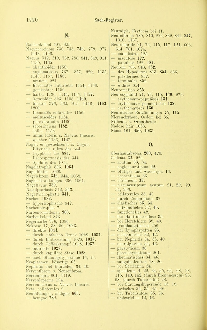 N. Nackenkelüid 487, 825. Naevocarcinom 73C>, 743. 746, 779, 977, 1148, 1153. Naevus 512, 519, 732, 78G, 841, 849, 911. 1135, 1145. — akanthoidcr 1158. — angiomatosus 737, 857, 920, 1135, 114G, 1157, 1186. — arancus 921. — fibromatös entarteter 1154, 115(). — gemischter 1159. — harter 113G, 1144, 1147. 1157. — keratoider 323, 1158, 1160. — linearis 323, 332, 815, 114(5, 1163, 1200. — lipomatös entarteter 1156. — molluscoides 1154. — porokeratodes 1160. — scborrhoicus 1182. — spilus 1153. — unius lateris s. Naevus linearis. — weicher 1136, 1147. Nagel, eingewachsener s. Unguis. — Pityriasis rubra des 344. — Gryphosis des 884. — Psorosperniosis des 344. — Syphilis des 1071. Nagelatrophie 893, 1064. Nagelbluten 1066. Nagelekzem 342, 344, 1068. Nagelerkrankungen 336, 1064. Nagelfavus 339. Nagelpsoriasis 342, 343. Nageltrichophytie 341. Narben 1082. — hypertrophische 842. Narbenatrophie 7. Narbencomedonen 903. Narbenkeloid 843. Negernarbe 976, 1086. Nekrose 17, 38, 50, 1023. — direkte 1044. — durch einfachen Druck 1028, 1037. — durch Eintrocknung 1028, 1038. — durch Gefasskrampf 1028, 1037. — indirekte 1028. — durch kapillare Stase 1028. — nach Stauungshyperämie 13, 16. Neoplasmen, bösartige 65. Nephritis und Hautödem 34, 40. Nervenfibrom s. Neurofibrom. Nervenlepra 604, 1119. Nerv enlepro nie 124. Nervennaevus s. Naevus linearis. Netz, collaterales 9. Neubildungen, maligne 665. — benigne 782. Neuralgie, Erythem bei 11. Neurofibrom 785, 810, 826, 839, 841, 847, 1010, 1167. Neurolepride 21, 76, 115, 117, 121, 603, 614, 761, 1024. — embolisirte 125. — maculöse 122. — papulöse 122, 127. Neurom 786, 848, 852. — des Hypoderms 813, 854, 866. — plexiformes 852. —' terminales 852. — wahres 854. Neuromation 855. Neurosyphilid 21, 76, 115. 130, 979. — erythemato-papulüses 131. — erythematös-pigmentirtes 132. — erythematöses 130. Neurotische Entzündungen 75, 115. Nierencirrhose, Oedeni bei 35. Nilbeule s. Orientbeule. Nodose hair 1058. Noma 161, 450, 1033. 0. Oberhautabscess 260, 420. Oedema 32, 929. — acutum 33, 34. — angioneuroticum 22. — blutiges und wässeriges 16. — cachecticum 36. — chronicum 35. — circumscriptum acutum 21, 22. 29, 34, 953. — collaterales 38, 46. — durch Compressiun 37. — elastisches 33, 34. — entzündliches 32, 46. — functionelles 42. — bei Hauttuberculose 35. — bei Herzfehlern 38, 40. — lymphangitisches 256. — der Lymphspalten 23. — mechanisches 32, 42. — bei Nephritis 34, 35, 40. — neuralgisches 34, 46. — paralyticum 36. — parenchyraatosum 201. — rheumatisches 34, 46. — sanguinolentum 18, 20. — bei Scarlatina 34. — spasticum 4, 22, 34, 35, 63, 68, 98, 115, 140, 142, (durch Breniniesscln) 26, 98, (durch Tuberculin) 28. — bei Stauungshyperämie 13, 18. — toxisches 34, 35, 45, 46. — bei Tuberkulose 35, 36. — urticarielles 12, 46.
