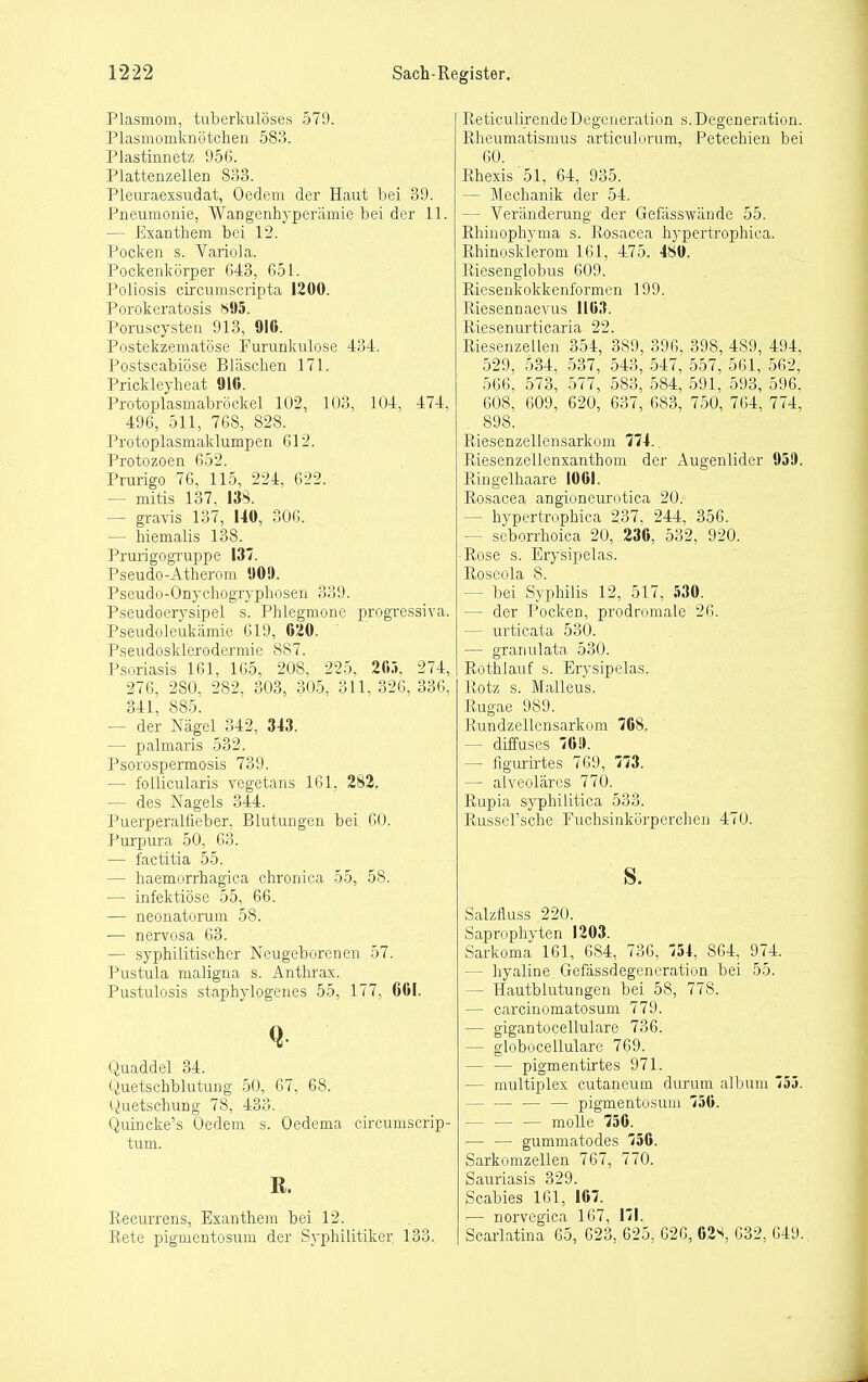 Plasmom, tuberkulöses 579. Plasmomknötchen 583. Plastinnetz 956. Plattenzellen 833. Pleuraexsudat, Oedem der Haut bei 39. Pneumonie, Wangenhyperämie bei der 11. — Exanthem bei 12. Pocken s. Variola. Pockenkörper 643, 651. Poliosis circumscripta 1200. Porokeratosis S95. Poruscysten 913, 916. Postekzematöse Furunkulose 434. Postscabiöse Bläschen 171. Prickleyheat 910. Protoplasmabröckel 102, 103, 104, 474, 496, 511, 768, 828. Protoplasmaklumpen 612. Protozoen 652. Prurigo 76, 115, 224, 622. — mitis 137, 138. — gravis 137, UO, 306. — hiemalis 138. Prurigogi-uppe 137. Pseudo-Atherom 909. Pseudo-Onychogryphosen 339. Pseudoerysipel s. Phlegmone progressiva. Pseudoleukämie 619, 0!20. PseudoSklerodermie 887. Psoriasis 161, 165, 208, 225, 2fi.-i, 274, 276, 280, 282, 303, 305, 311, 326, 336, 341, 885. ~ der Nägel 342, 343. — palmaris 532. Psorospermosis 739. — follicularis vegetans 161, 282. — des Nagels 344. Puerperalfieber, Blutungen bei 60. Purpura 50, 63. — factitia 55. — haemorrhagica chronica 55, 58. — infektiöse 55, 66. — neonatorum 58. — nervosa 63. — syphilitischer Neugeborenen 57. Pustula maligna s. Anthrax. Pustulosis staphylogenes 55, 177, 661. Q Quaddel 34. Quetschblutung 50, 67, 68. Quetschung 78, 433. Quincke's Oedem s. Oedema circumscrip- tum. R. Recurrens, Exanthem bei 12. liete pigmentosum der Syphilitiker 133. Reticulirende Degeneration s. Degeneration. Rheumatismus articulorum, Petechien bei 60. Rhexis '51, 64, 935. — Mechanik der 54. — Veränderung der Gefässwände 55. Rhinophyma s. Rosacea hypertrophica. Rhinosklerom 161, 475. 48«. Riesenglobus 609. Riesenkokkenformen 199. Riesennaevus 1163. Riesenurticaria 22. Riesenzellen 354, 389, 396, 398, 489, 494, 529, 534, 537, 543, 547, 557, 561, 562, 566, 573, 577, 583, 584, 591, 593, 596, 608, 609, 620, 637, 683, 750, 764, 774, 898. Riesenzellensarkom 774. Riesenzellenxanthom der Augenlider 959. Ringelhaare 1061. Rosacea angioneurotica 20. — hypertrophica 237, 244, 356. — seborrhoica 20, 236, 532, 920. Rose s. Erysipelas. Roseola 8. — bei Syphilis 12, 517, 530. — der Pocken, prodromale 26. — urticata 530. — granulata 530. Rothlauf s. Erysipelas. Rotz s. Malleus. Rugae 989. Rundzellensarkom 708. — diffuses 76!). — figurirtes 769, 773. — alveoläres 770. Rupia syphilitica 533. RusseFsche Fuchsinkörperchen 470. s. Salzfluss 220. Saprophyten 1203. Sarkoma 161, 684, 736, 754, 864, 974. — hyaline Gefässdegeneration bei 55. — Hautblutungen bei 58, 778. — carcinomatosum 779. — gigantocellulare 736. — globocellulare 769. — — pigmentirtes 971. — multiplex cutaneum durum alLum 753. — — — — pigmentosum 750. molle 756. — — gummatodes 750. Sarkomzellen 767, 770. Sauriasis 329. Scabies 161, 167. — norvegica 167, 171. Scariatina 65, 623, 625, 626, 628, 632, 649.