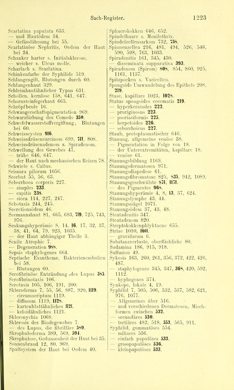 Scarlalina papulata 633. — und Hautödem 34. — GefasslähmuDg bei 55. Scarlatinöse Nephritis, Ocdcm der Haut bei 34. Schanker harter s. Initialsklerosc. — weicher s. Ulcus moUe. Scharlach s. Scarlatina. Schinkenfarbe der Syphilide 519. Schlangengift, Blutungen durch 60. Schlangenhaut 329. Schleimhautähnlicher Typus 631. Schollen, kernlose 158, 641. 647. Schornsteinfegerhaut 665. Schröpf beule 16. Schwangerschaftspigmentation 969. Schwarzfärbung des Comedo 350. Schwefel Wasserstoffvergiftung, Blutungen bei 60. Schweisscysten 016. Schweissdrüsencarcinom 699, III, 808. Schweissdrüsenadenom s. Spiradenom. Schwellung des Gewebes 47. — trübe 646, 647. — der Haut nach mechanischen Reizen 78. Schwiele s. Gallus. Scissura pilorum 1056. Scorbut 55, 56, 63. Seborrhoea corporis 227. — Simplex 233. — capitis 238. — sicca 114, 227, 247. Sebotaxis 244, 245. Secretionsödem 46. Seemannshaut 81, 665. 683, 719, 725. 743, 976. Senkungshyperämie 8, 14. 16, 17. 32. 37. 38, 41, 64, 79, 923, 1035. — der Haut abhängiger Theile 3. Senile Atrophie 7. ■— Degeneration 988. Sepsis staphylogenes 664. Septische Exantheme, Bakterienembolien bei 58. — Blutungen 60. Serolibrinöse Entzündung .des Lupus 585. Serofibiinotaxis 106. Scrotaxis 105, 106, 191, 200. Skleroderma 7, 55, 56, 887, 920, 1119. - circumscriptum 1119. - diffusum 1119, II2S. — kartenblattähnliches 1121. — keloidähnliches 1121. Skleronychia 1068. Sklerosis des Bindegewebes 7. — des Lupus, die fibrilläre 589. ökrophuloderma 389, 569, 594. Skrophulose, Gedunsenheit der Haut bei 35. Sonnenbrand 12, 80, 969. Spaltsystem der Haut bei Gedern 40. Sphaerokokkcu 646, 652. Spindelhaare s. Monilethrix. Spindelzellensarkom 732, 158. Spinnenzellen 216, 481, 494, 526, 546. 590, 598, 763, 1033. Spiradenitis 161, 345, 430. — disseminata suppurativa 393. Spiradenom (Spirom) 808. 854, 860, 925, 1161, 1137. Spitzpocken s. Varicellen. Spongoide Umwandelung des Epithels 208, 219. Stase. kapillare 1023, 1028. Status spongoides eccematis 219. — hyperkeraiodes 222. — pruriginosus 223. — psoriasiformis 225. — herpetoides 226. — seborrhoicus 227. Staub, protoplasmatischer 646. Stauung, allgemeine venöse 38. — Pigmentation in Folge von 18. — der Unterextremitäten, kapillare 18. — venöse 61. Stauungsbildung 1169. Stauuugsdermatosen 971. Stauungsdiapcdese 61. Stauungsfibromatose 825, 835, 942, 1089. Stauungsgeschwülste 871, 1171. — des Pigmentes 968. Stauungshyperämie 4, 8, 13, 37, 624. Stauungslymphe 43, 44. Stauungsnägel 1071. Stauungsödem 37, 43, 48. Steatadeuitis 347. Steatadenom 820. Streptokokkenphlyktaene 655. Striae 1010, lüll. — gravidarum 6. Substanzverluste, oberHächliche 80. Sudamina 186, 915, 918. Suffusion 49. Sykosis 163, 260, 261, 356, 372. 422, 426, ' 487. — staphylogejies 345, 347, 368, 420. 592, 1112. — hyphogenes 374. Synkope, lokale 4, 19. Syphilid 7, 505, 506, 532, 537, 582, 621, 976, 1077. — Allgemeines über 516. — und verschiedenen Dermatosen, Misch- formen zwischen 532. — secundäres 530. — tertiäres 482, 518, 553, 565, 911. Syphilid, gummatöses 554. — miliares 536. — einfach papulöses 533. — grosspapulöses 536. — kleinpapulöses 533,