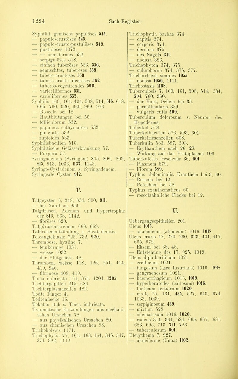 Syphilid, gcmisclit papiilöses 5-15. — papulo-crustöses 545. — papulo-crusto-pustiilöses 549. — pustiüöses 1073. — — acneiformes 532. — serpiginöses 518. — einfach tuberöses 553, 550. — gemischtes, tuberöses 550. — tubero-ciiistöses 550. — tubero-crusto-ulceröses 502. — tuberös-vegetirendes 50O. — varicelliformes 551. ■— varioliformes 552. Syphilis 160, 161, 494, 508, 5U, 510. 618, 665, 760, 920, 960, 969, 976. ■— Roseola bei 12. — Hautblutungen bei 56. — folliculorum 532. — papulosa ecthymatosa 533. — punctata 532. — rupioides 533. Sypliilisbacillen 516. Syphilitische Gefässerkrankung 57. — Purpiu-a 57. S^Tingadenom (Syringom) 805, 806, 809, 'SI5, 913, 1036, 1137, 1143. S}Tingo-Cystadenom s. Syringadenom. Syringeale Cysten 012. T. Talgcysten 6, 348, 854, 900, Oll. — bei Xanthom 959. Talgdrüsen, Adenom und llvpertropliie der islO, 868, 1142. — fibröses 820. Talgdrüsencarcinom 668, 669. Taldrüsenentzündung s. Steatadenitis. Teleangiektasie 725, 732, 020. Thrombose, hyaline 7. — feinkörnige 1031. — weisse 1032. — der Blutgefässe 48. Thromben, weisse 118, 126, 251, 414, 419, 946. — fibrinöse 408, 419. Tinea imbrüvata 161, 374, 1204, 1205. Tochterpapillen 215, 686. Tochterplasmazellen 482. Todte Finger 4. Todtenflecke 16. Tokelau itch s. Tinea imbricata. Traumatische Entzündungen aus mechani- schen Ursachen 78. — aus physikalischen Ursachen 80. — aus chemischen Ursachen 98. Trichokolysis 1171. Trichophftia 77, 1(?1. 163, 164, 345, 347, 374, 382, 1112. Trichophytia barbae 374. — capitis 374. — corporis 374. — dermica 375. — des Nagels 341. — nodosa 386. Trichophyton 374, 375. — oidiophoron 374, 375, 377. Trichorrhexis simplex 1055. — nodosa 1050, 1111. Trichostasis 1108. Tuberculosis 7, 160, 161, 508, 514, 534, 5!)4, 760, 960. — der Haut, Oedem bei 35. — perifollicularis 389. — vulgaris cutis 500. Tuberculum dolorosum s. Neurom des Hypoderms. Tuberkel 578. Tuberkelbacillen 576, 593, 601. Tuberkelriesenzellen 608. Tuberkulin 583, 587, 593. — Erythanthem nach 26, 27. — Wirkung auf das Protoplasma 106. Tuberkulöses Geschwür 36, 001. ■— Plasmom 579. — Fibrom 580. Typlnis abdominalis, Exanthem bei 9, 60. — Roseola bei 12. — Petechien bei 58. Typhus exanthematicus 60. — roseolaähnliche Flecke bei 12. TJ. Uebcrgangsepithelien 201. Ulcus 1015. — anaemicum (atonicum) 1016, 1018. Ulcus cruris 42, 220, 260, 323, 401, 417, 665, 972. — Ekzem bei 38, 48. — Entstelmng des 17, 925, 1019. Ulcus diphtheriticum 1021. — erethicum 1021. — fungosum (c^iro luxurians) 1016, lOlS. — gangraenosum 1021. — haemorrhagicum 1016, 1010. — hyperkeratodes (callosum) 1010. — lueticum tertiarium 1020. — molle 75, 161, 435, 527, 649, 674, 1033, 1039. — serpiginosum 439. — mixtum 528. — ödematosum 1016. 1020. — rodens 311, 361, 584, 665, 667. 681, 683, 695, 713, 714, 723. — tuberculosum 001. Ulerythema 7, 927. — akneiforme (Unna) 1102.