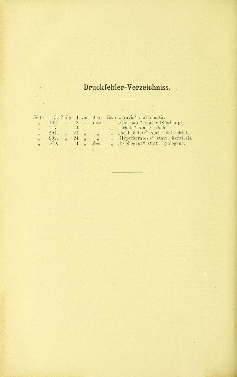 Druckfehler-Verzeichniss. Seite 143, Zeile 4 von oben 1G2, „ unten 217, „ 4 „ « r> 291, ., 21 „ 292, „ 24 „ Vi 379, „ 1 oben lies: ..gravis statt: mitis. ,, „Oberhaut statt: Oberhaupt. „ „erhebt statt: erbebt. „ „beobachtete statt: betrachtete. „ „Hyperkeratosis statt: Keratosis. „ „hyphogene statt: hyalogene.