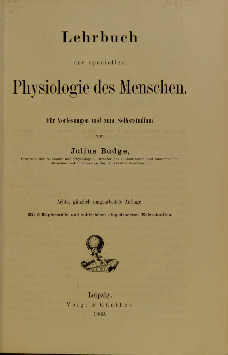 der speciellen Physiologie des Menschen Für Vorlesungen und zum Selbststudium von Julius Budge, Professor der Anatomie und Physiologie, Director des zootomischen und anatomischen Museums und Theaters an der Universität Greifswald. Achte, gänzlich umgearbeitete Auflage. Mit 5 Kupfertafeln und zahlreichen eingedruckten Holzschnitten. Leipzig, Voigt & Günther. 1862.