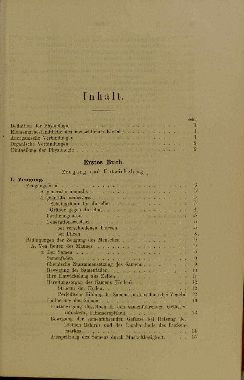 Inh alt. Seite Definition der Physiologie 1 Elementarbestandtheile des menschlichen Körpers 1 Anorganische Verbindungen 1 Organische Verbindungen 2 Eintheilung der Physiologie • • 2 Erstes Buch. Zeugung und Entwickelung. I. Zeugung. Zeugungsform 3 a. generatio aequalis 3 b. generatio aequivoca 3 Scheingründe für dieselbe . .* 3 Gründe gegen dieselbe \ 4 Parthenogenesis 5 Generationswechsel 5 bei verschiedenen Thieren 5 bei Pilzen 8. Bedingungen der Zeugung des Menschen . 9 A. Von Seiten des Mannes 0 a. Der Samen 0 Samenfäden 9 Chemische Zusammensetzung d.es Samens 9 Bewegung der Samenfäden 10 Ihre Entwickelung aus Zellen 11 Bereitungsorgan des Samens (Hoden) 12 Structur der Hoden 12 Periodische Bildung des Saniens in denselben (bei Vögeln] 12 Entleerung des Samens . . . , 13 Fortbewegung desselben in den samenführenden Gelassen (Muskeln, Flimmerepithel) 13 Bewegung der samenführenden Gefässe bei Reizung des kleinen Gehirns und des Lumbartheils des Rücken- markes ■. . 14 Ausspritzung des Samens durch Muskelthätigkoit 15