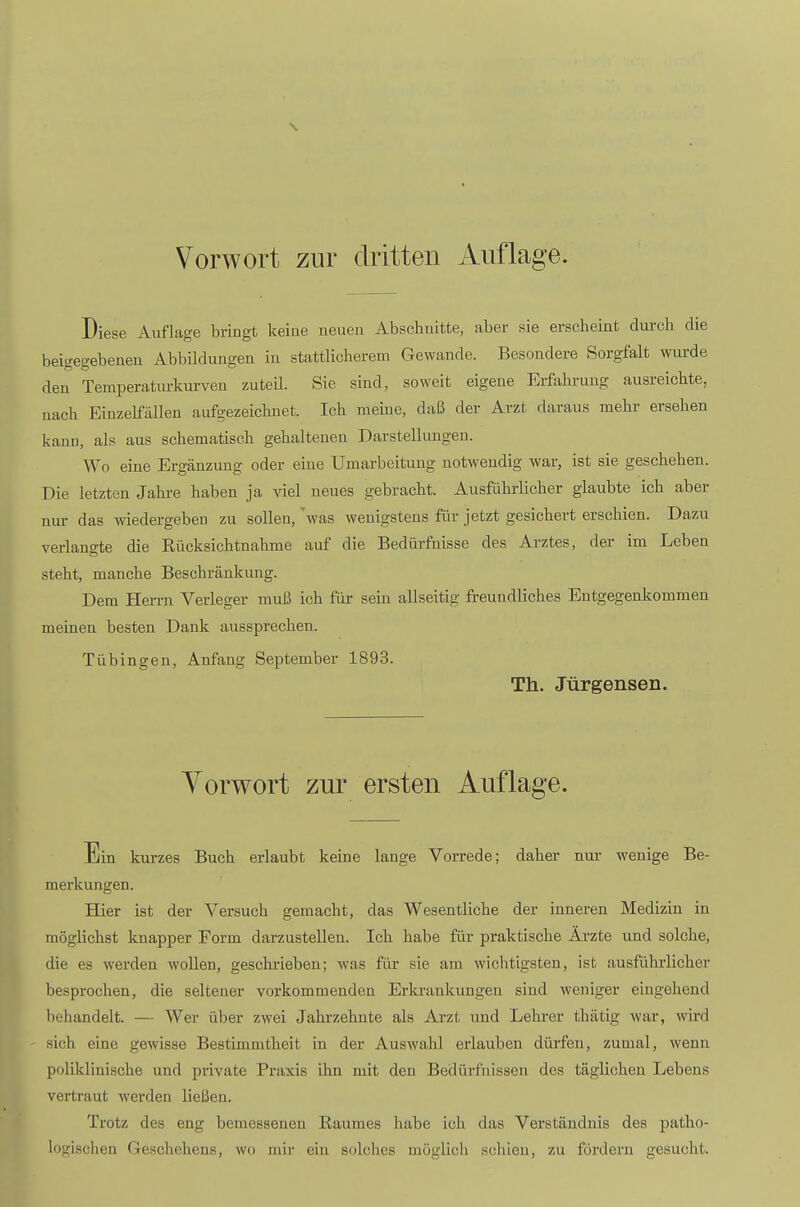 Vorwort zur dritten Auflage. Diese Auflage bringt keine neuen Abschnitte, aber sie erscheint durch die beigegebeneu Abbildungen in stattlicherem Gewände. Besondere Sorgfalt wurde den Temperatiu-kurven zuteil. Sie sind, soweit eigene Erfahrung ausreichte, nach Einzelfällen aufgezeichnet. Ich meine, daß der Arzt daraus mehr ersehen kann, als aus schematisch gehaltenen Darstellungen. Wo eine Ergänzung oder eine Umarbeitung notwendig war, ist sie geschehen. Die letzten Jahre haben ja viel neues gebracht. Ausführlicher glaubte ich aber nur das wiedergeben zu sollen, 'was wenigstens für jetzt gesichert erschien. Dazu verlangte die Rücksichtnahme auf die Bedürfnisse des Arztes, der im Leben steht, manche Beschränkung. Dem Herrn Verleger muß ich für sein allseitig freundliches Entgegenkommen meinen besten Dank aussprechen. Tübingen, Anfang September 1893. Th. Jürgensen. Yorwort zur ersten Auflage. Ein kurzes Buch erlaubt keine lange Vorrede; daher nur- wenige Be- merkungen. Hier ist der Versuch gemacht, das Wesentliche der inneren Medizin in möglichst knapper Form darzustellen. Ich habe für praktische Ärzte und solche, die es werden wollen, geschrieben; was für sie am wichtigsten, ist ausführlicher besprochen, die seltener vorkommenden Erkrankungen sind weniger eingehend behandelt. — Wer über zwei Jahrzehnte als Arzt und Lehrer thätig war, wird sich eine gewisse Bestimmtheit in der Auswahl erlauben dürfen, zumal, wenn poliklinische und private Praxis ihn mit den Bedürfnissen des täglichen Lebens vertraut werden ließen. Trotz des eng bemessenen Raumes habe ich das Verständnis des patho- logisclien Geschehens, wo mir ein solches möglich schien, zu fördern gesucht.