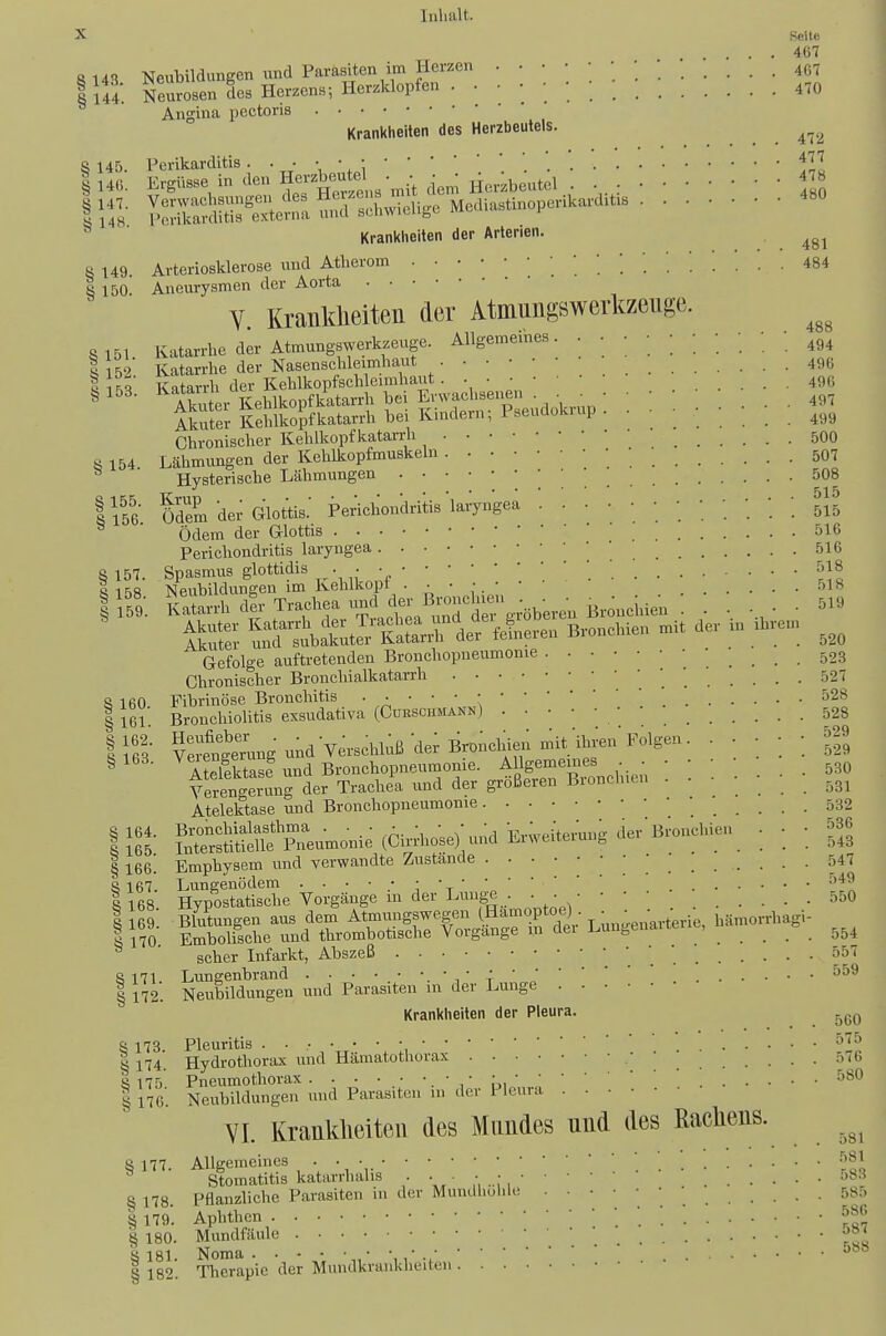 X Reil« ... 467 8 143 Neubildimgen und Parasiten im Herzen l ui. Neurosen des Herzen«; Herzklopfen . • • ; ;  470 Angina pectoris Krankheiten des Herzbeutels. ^^^^ S 145 Perikarditis • Krankheiten der Arterien. 8 149. Arteriosklerose und Atherom ^84 1 150. Aneurysmen der Aorta V. Krankheiten der Atmungswerkzenge. «151. ivatarrhe der Atmungswerkzeuge. Allgemeines. . • • • • ■ • ; ; ; I 152 Katarrhe der Nasenschleimhaut 496 I 1^^ Katarrh der Kehlkopfschleimhaut. 49G ^153. 1^^^^;^^^^^^^^ • • • .... 497 1 ..iLlükopfkatarrhbeiKimlern; Pseudoluup. • ' ' _ _ . 499 Chronischer Kehlkopfkatarrh ^ 500 ihmungen der Kehlkopfe Hysterische Lähmungen s 154 Lähmungen der Kehlkopfeuskeln 507 ^ Ti-,rc+prisp.he Lähmungen ... 508 TiöG ödem dei- Glottis.' Perichondrito'laiyngea ; ; ; [ l\l Ödem der G-lottis 516 Perichondritis laryngea 516 §157. Spasmus glottidis . . Hit^« Nenbildungen im Kehlkopt ;y\S Gefolge auftretenden Bronchopneumonie 523 Chronischer Bronchialkatarrh • ' ' 527 8 160 Fibrinöse Bronchitis 528 I 161 Bronchiolitis exsudativa (Cürschmann) • 528 IlfiS Ve^ntmng und Verschluß de; BroncW^^^^ • • ' ] •. ^9 ^168. ^^ItlS^S nnd Bvonehoimenmome. Allgemeines 30 Yetngerunrder Trachea und der größeren Bronclnen 531 Atelektase und Bronchopneumonie 532 Uli SS ie (CirAose) und E^^^^^ ; ] ] S § 166! Emphysem und verwandte Zustände [ '. '. '. ^47 8 167. Lungenödem 549 1168 Hypostatische Vorgänge in der Luiig^ . • • • • • • 550 8 169. Blutungen aus dem Atmungswegen ^.Hämoptoe) • ^ • ^ämorrhagi- I 170 Embolische und thrombotische Vorgange in dei Lungenaite , ^ _ ^.^^ ' scher Infarkt, Abszeß 8 171 Lunsenbrand 'i' t I 172. Neubildungen und Parasiten in der Lunge Krankheiten der Pleura. S 173 Pleuritis 575 I 174. Hydrothorax und Hämatotliorax ■ • 576 8 175 Pneumothorax. ü, '  580 I 176'. Neubildungen mid Parasiten m der Pleura VI. Krankheiten des Mundes nnd des Rachens. 8 177. Allgemeines • • • '. 5^J,