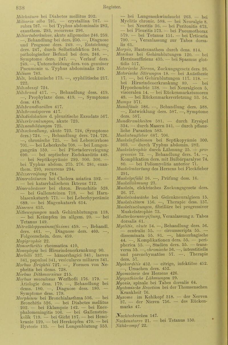 Milchsäure bei Diabetes mellitus 202. Miliaria alba 181. — crystallina 787. — rubra 787. — bei Typlius abdominalis 282, exantliem. 293, recurrens 296. Miliariiiberkulosc, akute allgemeine 246. 259. —, Behandlung bei ders. 250. —, Diagnose und Pi-ognose dors. 249. —, Entstehung ders. 247, durch Selbstinfektiou 246. —, ])athologischer Befund bei ders. 246. —, Symptome ders. 247. —, Verlauf ders. 249. —, Unterscheidung ders. von genuiner Pneumonie u. Typhus abdominalis 249. Milium 783. Milx, leukämische 173. —, sy^jhilitische 217. 222. Milxabsxeß 724. Mikbrand 417. —, Behandlung dess. 419. —, Prophylaxe dess. 419. —, Symptome dess. 418. Mikbrandbacillen 417. Milxbrandsporen 417. Mikdislokation d. pleuritische Exsudate 567. Mtkerkrankungen, akute 723. Mikneubi.ldungen 725. Mikscliivellumj, akute 723. 724, (Symptome ders.) 724. —, Behandlung ders. 724. 726. —, chronische 725. — bei Lebercirrhose 701. — bei Leberkrebs 708. — bei Lungen- gangrän 559. — bei Pfortaderverlcgung 690. — bei septischer Endokarditis 448. — bei Septikopyämie 299. 300. 306. — bei Tyi^hus abdom. 275. 276. 281, exan- them. 293, recurrens 294. Mikzerreißung 784. Mineralsäuren bei Cholera asiatica 392. — — bei katarrhalischem Ikterus 712. Mineralwässer bei chron. Bronchitis 528. — bei Gallensteinen 718. — bei Harn- blasenkatarrh 771. — bei Leberhyj)erämie 689. — bei Magenkatarrh 614. Miserere 653. Mitbeivegungen nach Gehirnblutungen 118. — bei Krämpfen im allgem. 20. — bei Tetanus 149. Mitralklappeninsuffixienx 459. —, Behandl. ders. 461. —, Diagnose ders. 460. —, Folgeerschein, ders. 459. Mogigraphie 22. Monarthritis rheumatica 410^ Monoplegie bei Hirnrindenerkrankung 90. Morbilli 337. — hämorrhagici 341, laeves 341, papulosi341, vesiculares miliares 341. Morbus Brightii 727. —, Formen von Ne- phritis bei dems. 728. Morbus Dithmarsicus 215. Morbus mac'ulosus Werlhofii 176. 179. — Ätiologie dess. 179. —, Behandlung bei dems. 180. —, Diagnose dess. 180. — Symptome dess. 179. Morphium bei Bronchialasthma 536. — bei Bronchitis 526. — bei Diabetes mellitus 202. — bei Eklampsie 142. — bei Ence- phalomeningitis 106. — bei Gallenstein- kolik 719. — bei Gicht 187. — bei Hemi- kranie 129. -— bei Herzkopfen 470. — bei Hysterie 135. — bei Lungenblutung 553. — bei Lungenschwindsucht 203. — bei Myelitis chronic. 588. — bei Neuralgie 8. — bei Neuritis 36. — bei Peritonitis 673. — bei Pleuritis 573. — bei Pneumothorax 579. — bei Tetanus 151. — bei Urticaria 790. —, Veranlassung zur Tabes dorsa- lis 61. Morpio, Ilautexanthem durch dens. 814. Moschus bei Gehirnblutungen 120. — bei Herzinsuffizienz 435. — bei Spasmus glot- tidis 517. Motorisc/ic Nerveil, Zuckungsgesetz ders. 26. Motorische Störungen 18. — bei Anästhesie 17. —, bei Gehirnblutungen 117. 118. — bei Hirnrindeuerkrankung 89. — bei Hypochondrie 138. — bei Neuralgieen 5, visceralen 14. — bei Rückenmarkstumoren 48. — bei ßückenmarksverletzung 53. 54. Mumps 371. Mundfäule 586. —, Behandlung ders. 588. —-, Entwicklung ders. 587. —, Symptome ders. 587. Mtmdh-ankheiten 581. — durch Erysipel 334. — durch Masern 341. — durch pflanz- liche Parasiten 583. Muskatnußleber 687. 706. Muskelaß'ektionen bei Septikopyämie 300. 303. — durch Typhus abdomiu. 282. Musicelatrophie durch Lähmung 25. -t- p)ro- gressive 72. —, Behandlung ders. 74. —, Komplikation ders. mit Bulbäriiaralyse 74. 80. — bei Poliomyelitis anterior 71. Muskelentartung des Herzens bei Fleckfieber 291. Muskelgefühl 16. —, Prüfung dess. 16. Muskeliähmung 23. Muskeln, elektrisches Zuckimgsgesetz ders. 26. 27. Muskelscitwäche bei Gelenkneuralgieen 15. Muskekitlern 156. —, Therapie dess. 157. Muskekuckungen, fibrilläre bei progressiver Muskelatrophie 73. Mutterkornvergifltmg, Veranlassung z. Tabes dorsalis 61. Myelitis, akute 54. —, Behandlung ders. 56. — centralis 55. — circumscripta 55. — disseminata 55. 81. —, hämorrhagische 44. —, Komplikationen ders. 55. — peri- pherica 55. —, Stadien ders. 55. — trans- versa 55. —, chronische 56. —, interstitielle und i^arenchymatöse 57. —, Therapie ders. 57. Myokarditis 452. — eitrige, infektiöse 452. —, Ursachen ders. 452. Myomalacie des Herzens 426. Myopathische Lähmungen 29. Myosis, spinale bei Tabes dorsalis 64. Myotonische Beaction bei der Thomsenscheu Krankheit 76. Myxotno im Kehlkopf 518. — der Nerven 37. — der Nieren 756. — des Rücken- marks 47. Nacht schrecken 147. Nackenstarre 21. — bei Tetanus 150. Nähkrampf 22.