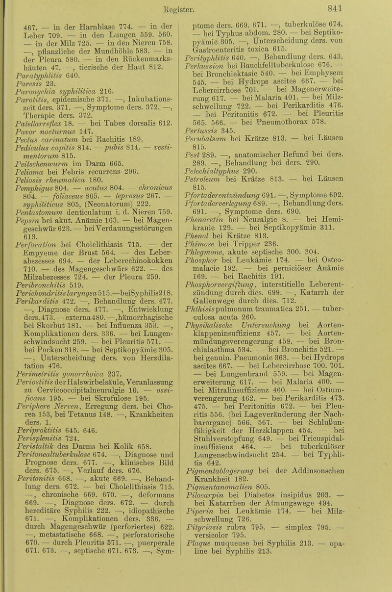 467. — in der Harnblase 774. — in der Leber 709. — in den Lungen 559. 560. — in der Milz 725. — in den Nieren 758. —, pflanzliche der Mundhöhle 583. — in der Pleura 580. — in den Rückenmarks- häuten 47. —, tierische der Haut 812. Paratyphlitis 640. Paresis 23. Paronijchia syphilHica 216. Parotitis, epidemische 371. —, Inkubations- zeit ders. 371. —, Symptome ders. 372. —, Therapie ders. 372. Patellarreflex 18. — bei Tabes dorsalis 612. Pavor nocturnus 147. Pecttis carinatum bei Rachitis 189. Pedieulus capitis 814. —pubis 814. — vesti- mentarum 815. Peitscheniourm im Darm 665. Pelioma bei Febris recurrens 296. Peliosis rheimiaiica 180. Pemphigus 804. — acutus 804. — chronicus 804. — foliaceus 805. — leprosus 267. — syphilitieiis 805, (Neonatorum) 222. Pentastomum denticulatum i. d. Nieren 759. Pepsin bei akut. Anämie 163. — bei Magen- geschwür 623. — bei Verdauungsstörungen 613. Perforation bei Cholelithiasis 715. ■— der Empyeme der Brust 564. — des Leber- abszesses 694. — der Leberechinokokken 710. — des Magengeschwürs 622. — des Milzabszesses 724. — der Pleura 259. Peribronchitis 519. Perichondritis laryngeahlh.—beiSyphilis218. Perikarditis 472. —, Behandlung ders. 477. •—, Diagnose ders. 477. —, Entwicklung ders. 473. —externa480. —, hämorrhagische bei Skorbut 181. — bei Influenza 353. —, Komplikationen ders. 336. — bei Lungen- schwindsucht 259. — bei Pleuritis 571. — bei Pocken 318. — bei Septikopyämie 305. —, Unterscheidung ders. von Herzdila- tation 476. Perimetritis gonorrhoica 237. Periostitis der Halswirbelsäule, Veranlassung zu Cervicooccipitalneuralgie 10. — ossi- ficans 195. — bei Skrofulöse 195. Periphere Nerven, Erregung ders. bei Cho- rea 153, bei Tetanus 148. —, Krankheiten ders. 1. Periproktitis 645. 646. Perisplenitis 724. Peristaltik des Darms bei Kolik 658. Peritonealtuberkulose 674. —, Diagnose und Prognose ders. 677. —, klinisches Bild ders. 675. —, Verlauf ders. 676. Peritonitis 668. —, akute 669. —, Behand- lung ders. 672. — bei Cholelithiasis 715. —, chronische 669. 670. —, deformans 669. —, Diagnose ders. 672. — durch hereditäre Syphilis 222. —, idiopathische 671. —, Komplikationen ders. 336. — durch Magengeschwür (perforiertes) 622. —, metastatische 668. —, perforatorische 670. — durch Pleuritis 571. —, pueri^erale 671. 673. —, septische 671. 678. —, Sym- ptome ders. 669. 671. —, tuberkulöse 674. — bei Typhus abdom. 280. — bei Septiko- pyämie 305. —, Unterscheidung ders. von Gastroenteritis toxica 615. Perityphlitis 640. —, Behandlung ders. 643. Per/Mssion bei Bauchfelltuberkulose 676. — bei Bronchiektasie 540. — bei Emphysem^ 545. — bei Hydrops ascites 667. — bei Lebercirrhose 701. — bei Magenerweite- rung 617. — bei Malaria 401. — bei Milz- schwellung 722. — bei Perikarditis 476. — bei Peritonitis 672. — bei Pleuritis 565. 566. — bei Pneumothorax 578. Pertussis 345. Perubalsam bei Krätze 813. — bei Läusen 815. Pest 289. —, anatomischer Befund bei ders. 289. —, Behandlung bei ders. 290. Petechialtyphus 290. Petroleum bei Krätze 813. — bei Läusen 815. Pfortaderentximdmig 691. —, Symptome 692. Pfortaderverlegimg —, Behandlung ders. 691. —, Symptome ders. 690. Phenaeetin bei Neuralgie 8. — bei Hemi- kranie 129. — bei Septikopyämie 311. Phenol bei Krätze 813. Phimose bei Tripper 236. Phlegmone, akute septische 300. 304. Phosphor bei Leukämie 174. — bei Osteo- malacie 192. — bei perniciöser Anämie 169. — bei Rachitis 191. Phosphorvergiftimg, interstitielle Leberent- zündung durch dies. 699. —, Katarrh der Gallenwege durch dies. 712. PÄ^Ät's^spulmonum traumatica 251. — tuber- culosa acuta 260. Physikalische TJntersuchung bei Aorten- klappeninsuffizienz 457. — bei Aorten- mündungsverengerung 458. — bei Bron- chialasthma 534. — bei Bronchitis 521. — bei genuin. Pneumonie 363. — bei Hydrops ascites 667. — bei Lebercirrhose 700. 701. — bei Lungenbrand 559. — bei Magen- erweiterung 617. — bei Malaria 400. —• bei Mitralinsuffizienz 460. — bei Ostium- verengerung 462. — bei Perikarditis 473. 475. — bei Peritonitis 672. — bei Pleu- ritis 556. (bei Lageveränderung der Nach- barorgane) 566. 567. — bei Schlußun- fähigkeit der Herzklappen 454. — bei Stuhlverstopfung 649. — bei Tricuspidal- insuffizienz 464. — bei tuberkulöser Lungenschwindsucht 254. — bei Typhli- tis 642. Pigmentablagerung bei der Addinsonschen Krankheit 182. Piqmentanomalien 805. Pilocarpin bei Diabetes insipidus 203. — bei Katarrhen der Atmungswege 494. Piperin bei Leukämie 174. — bei Milz- schwellung 726. Pityriasis rubra 795. — simplex 795. — versicolor 795. Plaque muqueuse bei Syphilis 218. — opa- line bei Syphilis 213.