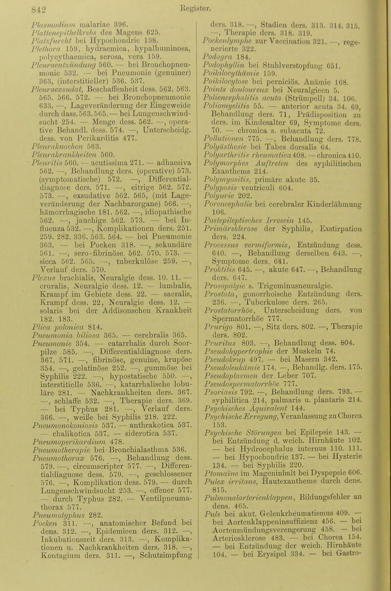 Plasmodiidii malariae 396. r/((f(eiiojiithc.//crchs des MaRCiiK 625. J'/iüvfiin/it bei Ilypoclioiidric 1H8. ricfhoni. 159, liydnieinica, liypalburainosa, polycythaeiiiica, serosa, vera 159. Plcurcwnlxünduiiy 560. — bei Bruucliopneu- monic 532. — bei Pneumonie (genuiner) 363, (.interstitieller) 536. 537. Pleuraexsudat, Besehaüxjnheit dcss. 562. 563. 565. 566. 572. — bei Bronchopneumonie 633. —, Lageveräuderung der Eingeweide durch dass. 563.565. — bei Lungensehwind- sucht 254. — Menge dess. 562. —, opera- tive Behandl. dcss. 574. —, Unterscheidg. dcss. von Perikarditis 477. P/curdknochen 563. Pleurakraukheiten 560. Pleuritis 560. — acutissiina 271. — adhaesiva 562. —, Behandlung ders. (operative) 573. (symptomatische) 572. —, Differential- diagnose ders. 571. —, eitrige 562. 572. 578. —, exsudative 562. 565, (mit Lage- veränderung der Nachbarorgane) 566. —, hämorrhagische 181. 562. —, idiopathische 562. —, jauchige 562. 573. —- bei In- fluenza 532. —, Komplikationen ders. 251. 259. 282. 336. 563. 564. — bei Pneumonie 863. — bei Pocken 318. —, sekundäre 561. —, sero-fibrinöse. 562. 570. 573. — sicca 562. 565. —, tuberkulöse 259. —, Verlauf ders. 570. Plexus braehialis, Neuralgie dess. 10. 11. — eruralis, Neuralgie dess. 12. — lumbalis, Krampf im Gebiete dess. 22. — sacralis, Krampf dess. 22, Neuralgie dess. 12. — solaris bei der Addisonschen Krankheit 182. 183. Plica polonica, 814. Pneumonia biliosa 365. — cerebralis 365. Pneiomonie 354. — catarrhalis durch Soor- pilze 585. —, Diiferentialdiagnose ders. 367. 571. —, fibrinöse, genuine, krupöse 854. —, gelatinöse 252. —, gummöse bei Syphilis 222. —, hypostatische 550. —, interstitielle 536. —, katarrhalische lobu- läre 281. — Nachkraukheiten ders. 367. —, schlafle 532. —, Therapie ders. 369. — bei Typhus 281. —, Verlauf ders. 366. —, weiße bei Syphilis 218. 222. Pneumonokoniosi.s 587. — anthrakotica 537. — chalikotica 537. — siderotica 537. Pneu7noperikardium 478. Piimmotherapia bei Bronchialasthma 586. Pneumothorax 576. —, Behandlung dess. 579. —, circumscripter 577. —, Differen- tialdiagnose dess. 579. —, geschlossener 576. —, Komplikation dess. 579. — durch Lungenschwindsucht 253. —, olFener 577. — durch Typhus 282. — Ventilpneuma- thorax 577. Pneumolyplms 282. Pocken 311. —, anatomischer Befund bei dens. 312. —, Epidemieen ders. 812. —, Inkubationszeit ders. 313. —, Komplika- tionen u. Nachkrankheiten ders. 318. —, Kontagium ders. 311. —, Schutzimpfung ders. 318. —, Stadien ders. 313. 314. 315. —, Therapie ders. 318. 319. Pockenlyniplie zur Vaccination 321. —, rege- nerierte 322. Podiifjra 184. Pudupliyllin bei Stuhlverstopfung 651. Poikilocylliämie 159. Poikilocytose bei perniciös. Anämie 168. Points douloureux bei Neuralgieen 5. Polienceplialitis actäa (Strümpell) 34. 106. Poliomyelitis 55. — anterior acuta 34. 69, Behandlung ders. 71, Prädisposition zu ders. im Kindesalter 69, Symptome ders. 70. — chronica s. subacuta 72. Pollutionen 775. —, Behandlung ders. 778. Polyäslhesie bei Tabes dorsalis 64. Polyarthritis r/ieumal.ica408. —chronica410. Polymorphes Auftreten, des syphilitischen Exanthems 214. Polymyositis, primäre akute 35. Polyposis veutficuli 604. Polyurie 202. Porencephalie bei cerebraler Kinderlähmung 106. Postepileptisches Irresein 145. Primär Sklerose der Syphilis, Exstirpation ders. 224. Processus vermiformis, Entzündung dess. 640. —, Behandlung derselben 643. —, Sym[)tome ders. 641. Proktitis 645. —, akute 647. —, Behandlung ders. 647. Prosopalyie s. Trigeminusneuralgie. Prostata, gonorrhoische Entzündung ders. 236. —, Tuberkulose ders. 265. Prostatorrhoe, Unterscheidung ders. von Spermatorrhöe 777. Prurigo 801. —, Sitz ders. 802. —, Therapie ders. 802. Pruritus 803. —, Behandlung dess. 804. Pseudohypertrophie der Muskeln 74. Pseudokrup 497. — bei Masern 342. Pseudoleukämie 174. —, Behandig. ders. 175. Pseudoplasmen der Leber 707. Pseudospermatorrhöe 777. Psoriasis 792. —, Behandlung ders. 793. — syphilitica ,214, palmaris u. plantaris 214. Psychisches Äquivalent 144. PstjchischeErregung, Veranlassung zu Chorea i53. Psychische Störungen bei Epilepsie 143. — bei Entzündung d. weich. Hirnhäute 102. •— bei Hydrocephalus internus 110. III. — bei Hypochondrie 137. — bei Hysterie 134. — bei Syphilis 220. Ptonmine im Mageninhalt bei Dyspepsie 606. Pulex irritans, Hautexantheme durch dens. 815. Piilmonalarterienidappen, Bildungsfehler an dens. 465. Puls bei akut. Grelenkrheumatismus 409. — bei Aortenklappeninsuffizienz 456. — bei Aorteumündungsverengerung 458. — bei Arteriosklerose 483. — bei Chorea 154. — bei Entzündung der weich. Hirnhäute 104. — bei Erysipel 334. — bei Gasti-o-