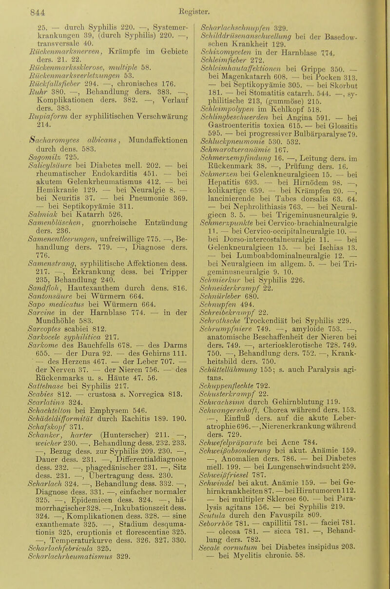 25. — durch Syphilis 220. —, Systemer- krankniigen 39, (durch Syphilis) 220. —, transversale 40. Bückcnmarksnci-Den, Krämpfe im Gebiete ders. 21. 22. RückmmarkssMerosc, mtdtiple 58. liüt-kenmarksverlctximgen 53. Rückfallsficber 294. —, chronisches 176. Ruhr 380. —, Behandlung ders. 383. —, Komplikationen ders. 382. —, Verlauf ders. 383. Rupiaform der syphilitischen Verschwärung 214. Sarharomyces albicans, Mundafifektionen durch dens. 583. Sago7mix, 725. Salic-ylsimre bei Diabetes mell. 202. — bei rheumatischer Endokarditis 451. — bei akutem Grelenkrheumatismus 412. — bei Hemikranie 129. — bei Neuralgie 8. — bei Neuritis 37. — bei Pneumonie 369. — bei Septikopyämie 311. Salmiak bei Katarrh 526. Samenbläschen, gnorrhoische Entzündung ders. 236. Samenentleerungen, unfreiwillige 775. —, Be- handlung ders. 779. —, Diagnose ders. 776. Samenstrang, syphilitische AtFektionen dess. 217. —, Erkrankung dess. bei Tripper 235, Behandlung 240. Sandfloh, Hautexanthem durch dens. 816. Santonsäure bei Würmern 664. Sapo medicatus bei Würmern 664. Sarcine in der Harnblase 774. — in der Mundhöhle 583. Sarcoptes scabiei 812. Sarkocele syphilitica 217. Sarkome des Bauchfells 678. — des Darms 655. — der Dura 92. — des Gehirns III. ■ — des Herzens 467. — der Leber 707. — der Nerven 37. — der Nieren 756. — des Rückenmarks u. s. Häute 47. 56. Sattelnase bei Syphilis 217. Scabies 812. — crustosa s. Norvegica 813. Scarlatina 324. Schaehtellon bei Emphysem 546. Schädeldifformität durch Rachitis 189. 190. Schafskopf 371. Schanker, harter (Hunterscher) 211. —, weicher 230. —, Behandlung dess. 232. 233. —, Bezug des.'!, zur Syphilis 209. 230. —, Dauer dess. 231. —, Diiferentialdiagnose dess. 232. —, phagedänischer 231. —, Sitz dess. 231. —, Übertragung dess. 230. Scharlach 324. —, Behandlung dess. 332. —, Diagnose dess. 331. —, einfacher normaler 325. —, Epidemieen dess. 324. —, hä- morrhagischer 328. —, Inkubationszeit dess. 324. —, Komplikationen dess. 328. — sine exanthemate 325. —, Stadium desquma- tionis 325, eruptionis et florescentiae 325. —, Temperaturkurve dess. 326. 327. 330. Scharlachfebricula 325. Scharlachrheuviatismus 329. Scharlachaohnupfen 329. Scliilddrüsenanschrvellung bei der Basedow- schen Krankheit 129. Schixomycelen in der Harnblase 774. Schleimfieber 272. Schleimhaulaffeklioncn bei Grippe 350. — bei Magenkiitarrh 608. — bei Pocken 313. — bei Septikopyämie 305. — bei Skorbut 181. — bei Stomatitis catan-li. 544. —, sy- philitische 213, (gummöse) 215. Schleimpolypen im Kehlkopf 518. Schlinybeschiverden bei Angina 591. — bei Gastroenteritis toxica 615. — bei Glossitis 595. — bei progressiver Bulbärparalyse79. Schluckpneumonie 530. 532. Schmarotzer anmnie 167. Schmerxempfmidung 16. —, Leitung ders. im Rückenmark 38. —, Prüfung ders. 16. Schmerxen hei Gelenkneuralgieen 15. — bei Hepatitis 693. — bei Hirnödem 98. —, kolikartige 659. — bei Krämpfen 20. —, lanciniercnde bei Tabes dorsalis 63. 64. — bei NephroHthiasis 763. — bei Neural- giecn 3. 5. — bei Trigeminusneuralgie 9. SdimerApunkte bei Cervico-brachialneuralgie 11. — bei Cervico-occipitalneuralgie 10. — bei Dorso-intercostalneuralgie 11. — bei Gelenkneuralgieen 15. — bei Ischias 13. — bei Lumboabdominalneuralgie 12. — bei Neuralgieen im allgem. 5. — bei Tri- geminusneuralgie 9. 10. Sclnnierknr bei Syphilis 226. Schneiderkrampf 22. Schnürleber 680. Schnupfen 494. Schreibekrampf 22. Schroihsche Trockendiät bei Syphilis 229. Schrumpfniere 749. —, amyloide 753. —, anatomische Beschaffenheit der Nieren bei ders. 749. —, arteriosklerotische 728. 749. 750. —, Behandlung ders. 752. —, Krank- heitsbild ders. 750. Schüttellähmung 155; s. auch Paralysis agi- tans. Schuppenfleehte 792. Schusterkrampf 22. Schwachsinn durch Gehirnblutung 119. Schwangerschaft, Chorea während ders. 153. —, Einfluß ders. auf die akute Leber- atrophie696.—, Ni erenerkrankung währe 11 d ders. 729. Schwefelpräparate bei Acne 784. Schweißabsonderung bei akut. Anämie 159. —, Anomalien ders. 786. — bei Diabetes mell. 199. — bei Lungenschwindsucht 259. Schweißfriesel 181. Schwindel bei akut. Anämie 159. — bei Ge- hirnkrankheiten 87. — bei Hirntumoren 112. — bei multipler Sklerose 60. — bei Para- lysis agitans 156. — bei Syphihs 219. Scutula durch den Favuspilz ö09. Seborrhöe 781. — capillitii 781. — faciei 781. — oleosa 781. — sicca 781. —, Behand- lung ders. 782. Seeale cornutum bei Diabetes insipidus 203. — bei Myelitis chronic. 58.