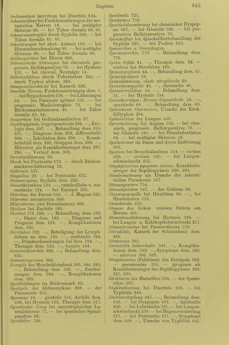 Sedimentwm lateritium bei Diarrhöe 634. Selmenreflexe bei Funktionsstörungen der mo- torischen Nerven 18. — bei multipler Sklerose 60. — bei Tabes dorsalis 63. 65. Sehnervenatrophie durch Syphilis 220. — bei Tabes dorsalis 63. 66. Sehstörumjen bei akut. Anämie 160. — bei Hirnrindenerkrankung 90. — bei multipler Sklerose 60. — bei Tabes dorsalis 66. Seifenspiritus bei Ekzem 800. Sekretonsche Störungen bei chronisch, pro- gressiv. Bulbärparalyse 79. — bei Hysterie 133. — bei visceral. Neuralgie 14. Selbstinfektion durch Tuberkulose 245. — durch Typhus abdom. 283. Senegainfusodekokt bei Katarrh 526. Sensible Nerven, Funktionsstörungen ders. 1. —beiHypochondrielSS. — beiLähmungen 24. —• bei Paralysis agitans 156. — bei progressiv. Muskelatrophie 74. — bei Rückenmarkstumoren 48. — bei Tabes dorsalis 63. 64. Sensorittm bei Gehimkrankheiten 87. Septikopyämte, kryptogenetisclie2d6. —, Ätio- logie ders. 297. —, Behandlung ders. 310. 311. —, Diagnose ders. 309, differentielle 309. —, Inkubation ders. 298. —, Krank- heitsbild ders. 298, Gruppen ders. 299. —, Mikroben als Krankheitserreger ders. 297. 298. —, Verlauf ders. 308. Serratuslähmimg 33. Shock bei Peritonitis 672. — durch Eücken- markserschütterung 52. Siderosis 537. Singultus 22. — bei Peritonitis 672. Sinnesorgane, Syphilis ders. 220. Sinusthroinbose 124. —, entzündliche u. ma- rantische 124. — bei Erysipel 336. Skirrhus des Darms 655. — d. Magens 625. Sklerema neonatorum 808. Skleroderma (der Erwachsenen) 808. Skoliose bei Eaclütis 190. Skorbut 176. 180. —, Behandlung dess. 182. —, Dauer dess. 182. —, Diagnose und Prognose dess. 182. —, Komplikationen dess. 181. Skrofulöse 192. —, Beteiligung der Lymph- drüsen an ders. 193. —, erethische 194. —, Primärerkrankungen bei ders. 194. —, Therapie ders. 195. —, torpide 194. Sommerdiarrhöe 632. —, Behandlung ders. 635. Sommersprossen 805. Soorpilx, der Mundschleimhaut 583. 584. 585. —, Behandlung dess. 588. —, Erschei- nungen dess. 584. —, Komplikationen dess. 585. Spaltbildungen im Rückenmark 82. Spaltjnlx der Aktinomykose 268. — der Pneumonie 355. Spasmus 19. — glottidis 516, Anfälle dess. 516, bei Hysterie 133, Therapie dess. 517. Spastischer Gang bei amyotrophischer La- teralsklerose 77. — bei spastischer Spinal- paralyse 68. Speckleber 706. Speokmilx 725. Speckniero 753. Sjjeicliolabsondertmg bei chronischer Dyspep- sie 607. — bei Glossitis 596. — bei pro- gressiver Bulbärparalyse 79. Speichelfluß bei Quecksilberbehandlung der Syphilis 226. — bei Pocken 315. Speiseröhre s. Oesophagus. Spermatorrhöe 779. —, Behandlung ders. 779. Spina bifida 81. —, Therapie ders. 82. — ventosa bei Skrofulöse 195. Spinalapoplexie 44. —, Behandlung ders. 45. Spinalepilepsie 19. Spinallähmung, akute atrophische 69. Spinalmenipgitis 45. —, chronische 46. Spinalirritation 50. —, Behandlung ders. 51. — bei Hysterie 134. Spinalparalyse, Broim-Sequardsche 53. —, spastische 68. —, Behandlung ders. 68. Spirochaete Obermeieri, Ursache des Eück- falltyphus 294. Splenisation der Lungen 549. Sprachstörung bei Angina 592. — bei chro- nisch, progressiv. Bulbärparalyse 79. — bei Glossitis 595. — bei Hirnrindenläsion 89. — bei multipler Sklerose 59. Spulwürmer im Darm und deren Entfernung 663. Sputum bei Bronchialasthma 534. — coctum 520. — crudum 520. — bei Lungen- schwindsucht 255. Staphylococcus pyogenes aureus, Krankheits- erreger der Septikopyämie 296. 298. Staubeinatmung als Ursache der intersti- tiellen Pneumonie 537. Stauungsniere 754. Stauungsödem 547. — des Gehirns 96. Statmngspapille bei Hirnödem 98. —, bei Hirntumoren 113. Stenokardie 470. Stenose des linken venösen Ostium am Herzen 461. Stimmbandlähmung bei Hysterie 138. — bei Lungen- u. Kehlkopfschwindsucht 257. Stimmfremitus bei Pneumothorax 578. Stirnhöhle, Katarrh der Schleimhaut ders. 495. Stomacace 585. Stomatitis kata.rrhalis 581. —, Komplika- tionen ders. 582. —, Symptome ders. 582. — ulcerosa 586. 588. Streptococcus (Fehleisen) des Erysipels 332. — pneumoniae 355. — pyogenes als Krankheitserreger der Septikopyämie 296. 297. 298. Strikturen der Harnröhre 234. — der Speise- röhre 597. Stuhlentlcertmg bei Diarrhöe 633. — bei Typhlitis 644. Stuhlverstopfimg 647. —, Behandlung ders. 650. — bei Dyspepsie 607. —, habituelle 650. — bei Leberkrebs 707. — bei Lungen- schwindsucht 258.— bei Magenerweiterung 617. — bei Peritonitis 671. —, Symptome ders. 648. —, Ursache von Typhlitis 641.
