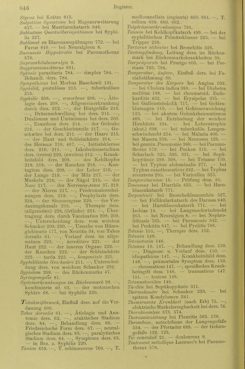 Sf^yrax bei Krätze 813. Snlijektiee tiijniploiiic. bei iSbi,u,onerweiterung 617. — bei Mastdarmkatarrii (546. Subkutane Quecksilberinjeictionen bei Syphi- lis 227. Sublimat zu Blascnausspülungcii 772. — bei Favus 810. — bei Neuralgicen 8. Sunc/issio Hippokratis bei Pneumothorax 578. SilpraOrbitalneuralgie 9. SiijipressionsiIcterus 681. SijkoKts parasitaria 784. — simplex 784. — JJehandl. ders. 784. Sympathicus bei Morbus Basedowii 131. Syphilid, pustulöses 215. —, tuberkulöses 215. Syphilis 208. —, erioorbene 208. —, Ätio- logie ders. 208. —, Allgemeinerkrankung durch dies. 212. —, der Blutgefäße 218. —, Drüsenschwellung bei ders. 211. —, Dualismus und Unitarismus bei ders. 209. —, Exanthem ders 214. — der Gelenke 216. — der Geschlechtsteile 217. —, Ge- schwüre bei ders. 211. — der Haare 215. — der Haut und Schleimhäute 214. — des Herzens 218. 467. —, Initialsklerose ders. 210. 211. —, Inkubatiousstadium ders. (erstes) 210, (zweites) 212. —, Krauk- heitsbild ders. 209. — des Kehlkopfes 218. 518. — der Knochen 216. —, Kon- tagium ders. 208. — der Leber 216. — der Lunge 218. — der Milz 217. — der Muskeln 216. — der Nägel 215. — der Nase 217. — des Nervensystems 37. 219. — der Nieren 217. —, Prodromalerscliei- nungen ders. 219. —, Prophylaxis ders. 224. — der Sinnesorgane 220. — des Ver- dauungskanala 216. —, Therapie ders. (allgemeine) 228, (örtliche) 224.—, Über- tragung ders. durch Vaccination 208. 209. —, Unterscheidung ders. vom weichen Schanker 209. 230. —, Ursache von Hämo- globinurie 177, von Neuritis 34, von Tabes dorsalis 61. —, Verlauf ders. im allge- meinen 223. —, hereditäre 221. — der Haut 222. ~ der innerem Organe 222. — der Knochen 222. — der Schleimhäute 222. — tarda 223. —, kongenilale 221. Syphilitische Oeschioüre 211. —, Unterschei- dung ders. von weichem Schanker 232. Syphilom 209. — des Eückenmarks 47. Syringoni.yelie 81. Systemerkrankungen, im Rückenmark 39. —, kombinierte 40. 63. — der motorischen Sphäre 68. — bei Syphilis 220. Tabakm.ißbrauch, Einfluß dess. auf die Ver- dauung 603. Tabes dorsalis 61. —, Ätiologie und Ana- tomie ders. 62. —, ataktisches Stadiimi ders. 64. —, Behandlung ders. 66. — Friedreichsche Form ders. 67.—, neural- gisches Stadium ders. 63. —, paralytisches Stadium ders. 64. —, Symptome ders. 63. — in Bez. z. Syphilis 220. Tanten 659. —, T. echinococcus 709. —, T. mcdiocanellata (saginata) 660. 661. , T. soliiim 659. 660. 6(i2. Tulydrüscucrkriinkimycu. 781. Tannin, ))ei Kehlkopfkatarrh 499. — bei der syjihilitischcn Primärsklcrose 225. — bei Trip])er 239. Ta.rt(iru,s slibialii.fi bei Bronchitis 526. Taslempfmdung, Leitung ders. im Rücken- mark bei Rückenmarkskrankheiten 38. Teerprüparaf/i bei Prurigo S03. — bei P.so- riasis 793. 794. Temperatur, äußere, Einfluß ders. bei Fa- cialisiähmuiig 30. Temperatur des Körpers bei Angina 592. — bei Cholera indica 389. — bei Diabetes mellitus 198. — bei rheumatoid. Endo- karditis 432. — bei ErysipeUis 335. — bei Gallensteinkolik 717. — bei Gehirn- blutungen 119. — bei Gehirnerweichung 123. — bei akutem Gelenkrheumati.smus 409. — bei Entzündung der weichen Hirnhäute 104. — bei Leberatropliie (akut.) 698. — bei tuberkulös. Lungen- schwindsucht 254. — bei Malaria 400. — bei Masern 339. — bei Neurosen 126. — bei genuin. Pneumonie 360. — bei Pneumo- thorax 578. — bei Pocken 316. — bei Scharlach 325. 326. 331. — bei Septi- kopyämic 299. 308. — bei Tetanus 150. — bei Typhus abdominalis 277. — bei Typhus exanthematicus 292. — bei Typhus recurrens 295. — bei Varicellen 323. Tenipcratursinn 16. — Prüfung dess. 16. Tciiesmus bei Diarrhöe 633. — bei Harn- blasenkatarrh 771. Terpentinöl bei Bronchoblennon-höe 527. — bei Follikularkatarrh des Darmes 640. — bei Harnblasenkatai-rh 771. — bei Ischias 14. — bei Lungenschwindsucht 263. — bei Neuralgien 8. — bei Nephro- lithiasis 765. — bei Pneumonie 542. — bei Proktitis 647. — bei Pyelitis 766. Tetanie 151. —, Therapie ders. 152. Tetanin 148. Tetiinotoxin 148. Tetanus 19. 147. —, Behandlung dess. 150. —, Diagnose u. Verlauf dess. 150. — idiopathicus 147. —, Ivraukheitsbild dess. 148. —, prämortales Symptom dess. 150. — rheumaticus 147. —, spezifisches Krank- heitsgift dess. 148. — traumaticus 147. 151. — toxicus 148. Tetanusbacille7i 148. Thullin bei Septikopyämie 311. Therinokautcr bei Schanker 233. — bei spitzen Kondylomen 241. Thomsensche Krankheit (nach Erb) 75. —, elektrische Muskelerregbarkeit bei ders. 76. Thornkocentese 573. 574. Thoraxeinxdehung bei Pleuritis 563. 570. Thrombose, autochthone der Lungengefäße 554. — der Pfortader 689. — der Gehirn- gefäße 122. 123. Tic convulsif 21. — douloureux 9. Tintrment mctalliqm Laeunec's bei Pneumo- thorax 578.
