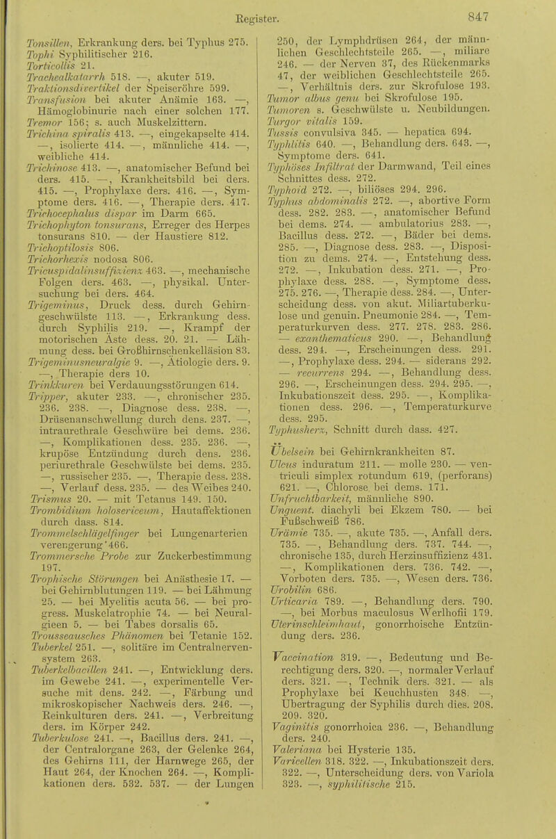Tonsillen, Erkrankung ders. bei Typhus 275. Tophi Syphilitischer 216. Torficollis 21. Trachcalkalarrh 518. —, akuter 519. Tralciionsdirertikel der Speiscrölire 599. Transfusion bei akuter Anämie 163. —, Hämoglobinurie nach einer solchen 177. Tremor 156; s. auch Muskelzittern. Trichina spiralis 413. —, eingekapselte 414. —, isolierte 414. —, männliche 414. —, weibliche 414. Trichinösem. —, anatomischer Befund bei ders. 415. —, Krankheitsbild bei ders. 415. —, Prophylaxe ders. 416. —, Sym- ptome ders. 416. —, Therapie ders. .417. Trirkocephahis dispar im Darm 665. Trichophyton tonsurans, Erreger des Herpes tonsurans 810. — der Haustiere 812. Trichoptilosis 806. Trichorhexis nodosa 806. Tricuspidaliiistifßxienx 463. —, mechanische Folgen ders. 463. —, physikal. Unter- suchung bei ders. 464. Trigeminus, Druck dess. durch Gehirn- geschwülste 113. —, Erkrankung dess. durch Syphilis 219. —, Krampf der motorischen Aste dess. 20. 21. — Läh- mung dess. bei G-roßhirnschenkelläsion 83. Trigeminusneuralgie 9. —, Ätiologie ders. 9. —, Therapie ders 10. Trinkkuren bei Verdauungsstörungen 614. Tripper, akuter 233. —, chronischer 235. 236. 238. —, Diagnose dess. 238. —, Drüsenanschwellung durch dens. 237. —, intraurethrale Geschwüre bei dems. 236. —, Komplikationen dess. 235. 236. —, krupöse Entzündung durch dens. 236. periurethrale Geschwülste bei dems. 235. —, russischer 235. —, Therapie dess. 238. —, Verlauf dess. 235. — des Weibes 240. Trismus 20. — mit Tetanus 149. 150. Trombidium holosericenm, Hautaffektionen durch dass. 814. Trommelsehlägelfinger bei Lungenarterien Verengerung ■ 466. Trommersche Probe zur Zuckerbestimmung 197. Trophisclie Störungen bei Anästhesie 17. — bei Gehirnblutungen 119. — bei Lähmung 25. — bei Myelitis acuta 56. — bei pro- gress. Muskelatro]ohie 74. — bei jNeural- gieen 5. — bei Tabes dorsalis 65. Trousseausches Phänome7i bei Tetanie 152. Tuberkel 251. —, solitäre im Centrainerven- system 263. Tuberkelbacillen 241. —, Entwicklung ders. im Gewebe 241. —, experimentelle Ver- suche mit dens. 242. —, Färbung und mikroskopischer Nachweis ders. 246. —, Eeinkulturen ders. 241. —, Verbreitung ders. im Körper 242. Tuberkulose 241. —, Bacillus ders. 241. —, der Centraiorgane 263, der Gelenke 264, des Gehirns III, der Harnwege 265, der Haut 264, der Knochen 264. —, Kompli- kationen ders. 532. 537. — der Lungen 250, der JLymphdrüsen 264, der männ- lichen Geschlechtsteile 265. —, miliare 246. — der Nerven 37, des Rückenmarks 47, der weiblichen Geschlechtsteile 265. —, Verhältnis ders. zur Skrofulöse 193. Tumor albus genu bei Skrofulöse 195. Tumoren s. Geschwülste u. Neubildungen. Turgor Vitalis 159. Tussis convulsiva 345. — hepatica 694. Typhlitis 640. —, Behandlung ders. 648. —, Symptome ders. 641. Typhöses Infiltrat der Darmwand, Teil eines Schnittes dess. 272. Typhoid 272. —, biliöses 294. 296. Typhus abdominalis 272. —, abortive Form dess. 282. 283. —, anatomischer Befund bei dems. 274. — ambulatorius 283. —, Bacillus dess. 272. —, Bäder bei dems. 285. —, Diagnose dess. 283. —, Disposi- tion zu dems. 274. —, Entstehung dess. 272. —, Inkubation dess. 271. —, Pro- phylaxe dess. 288. —, Symptome dess. 275. 276. —, Therapie dess. 284. —, Unter- scheidung dess. von akut. Miliartuberku- lose und genuin. Pneumonie 284. —, Tem- peraturkui-ven dess. 277. 278. 283. 286. — cxanlhematieus 290. —, Behandlung dess. 294. —, Erscheinungen dess. 291. —, Prophylaxe dess. 294. — siderans 292. — recurrens 294. —, Behandlung dess. 296. —, Erscheinungen dess. 294. 295. —, Inkubationszeit dess. 295. —, Komplika- tionen dess. 296. —, Temperaturkurve dess. 295. Typhusherz, Schnitt durch dass. 427. JJbelsein bei Gehirnkrankheiten 87. Ulcus induratum 211. — molle 230. — ven- triculi Simplex rotundum 619, (perforans) 621. —, Chlorose bei dems. 171. Unfruchtbarkeit, männliche 890. ünguent. diachyli bei Ekzem 780. — bei Fußschweiß 786. Urämie 785. —, akute 785. —, Anfall ders. 785. —, Behandlung ders. 737. 744. —, chronische 185, durch Herzinsuffizienz 481. —, Komplikationen ders. 736. 742. —, Vorboten ders. 735. —, Wesen ders. 786. Urobilin 686. Urticaria. 789. —, Behandlung ders. 790. —, bei Morbus maculosus Werlhofii 179. Uterinschleinihaut, gonorrhoische Entzün- dung ders. 286. Vaccination 319. —, Bedeutung und Be- rechtigung ders. 320. —, normaler Verlauf ders. 321. —, Technik ders. 821. — als Prophylaxe bei Keuchhusten 348. —, Übertragung der Syphilis durch dies. 208. 209. 820. Vaginitis gonorrhoica 236. —, Behandlung ders. 240. Valeriana, bei Hysterie 135. Varicellen 318. 322. —, Inkubationszeit ders. 322. —, Unterscheidung ders. von Variola 823. —, syphiliiische 215.