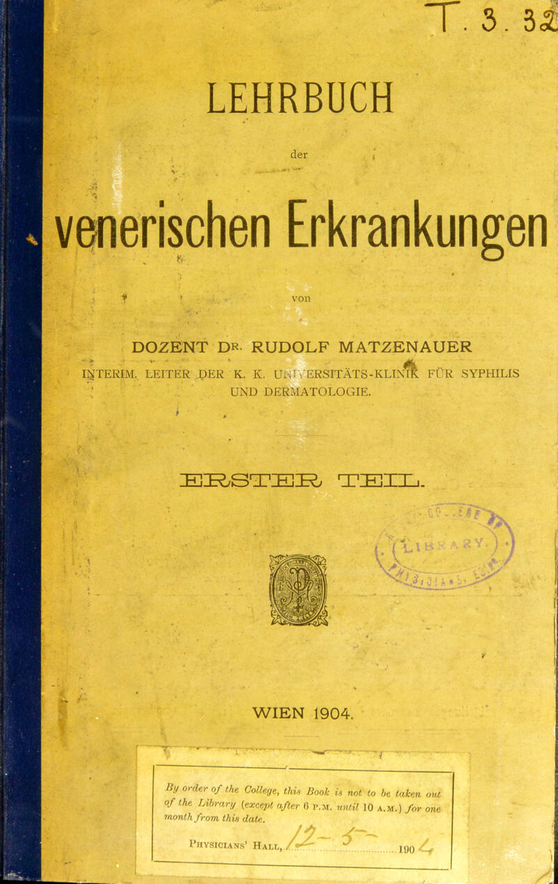 T. 3.35: LEHRBUCH der ' * venerischen Erkrankungen INTERIM, LEITER DER K. K. UUI V ERSITATS - KLIMK FUR SYPHILIS UND DERMATOLOGIE. I ■ . von 2^9 DOZENT DR RUDOLF MATZENAUER ERSTER TEI WIEN 1904. By order of the College, tide Book is not to be taken out of the Library (except after 6 p.m. until 10 a.m.) for one month from this date. 1904 Physicians’ Hai.l, >