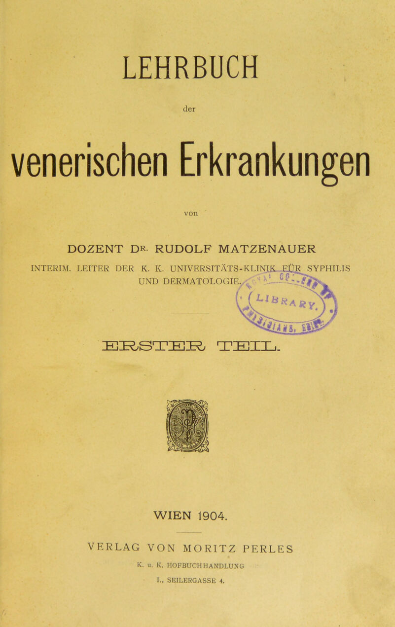 LEHRBUCH der venerischen Erkrankungen DOZENT DR- RUDOLF MATZENAUER INTERIM. LEITER DER K. K. UNIVERSITATS-KLINIK EIJR SYPHILIS UND DERMATOLOGIE. ERSTER TEII WIEN 1904. VERLAG VON MORITZ PERLES K. u. K. HOFBUCHHANDLUNG