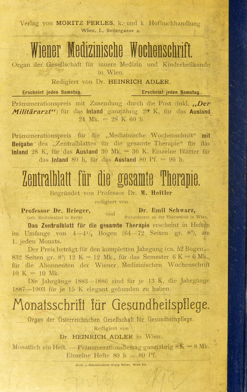 Verlag von MORITZ PERLES, k. und k. Hofbuchhandlung. Wien, I., Seilergasse 4. Organ der Gesellschaft fur innere Medizin und Kinderheilkunde O in Wien. Redigiert von Dr. HEINRICH ADLER. Erschcint jeden Samstag. Erscheint jeden Samstag. Pranumerationspreis mit Zusendung durch die Post (inkl. ,,Der Militararzt“) fur das Inland ganzjahrig K, fiir das Ausland 24 Mk. = 28 K GO h. Pranumerationspreis fiir die „Medizinische Wochenschrift“ mit Beigabe des „Zentralblattes fur die gesamte Therapiew fur das Inland 28 K, fur das Ausland 30 Mk. == 36 K. Einzelne Blatter fur das Inland 80 h, fiir das Ausland 80 Pf. = 96 h. Mralatt fir die pale Ttapie. Begriindet von Professor Dr. M. Hoitler redigiert von Professor Dr. Briefer, n Dr. Emil Schwarz, und Geh. Medizinalrat in JJerlin Privatdozcnt an der Universitiit in Wien. Das Zentralblatt fiir die gesamte Therapie erscheint in Pleftdn im Umfange .von 4—4‘/a Bogen (64—7.2 Seiten gr. 8°), am 1. jeden Monats. Der Preis betriigt fiir den kompletten Jahrgang (ca. 52 Bogen‘p= 832 Seiten gr. 8°) 12 K = 12 Mk., fiir das Semester 6 K = 6 Mk., fiir die Abonnenten der Wiener. IVfedizinischen Wochenschrift 10 K = 10 Mk. Die Jahrgange 1883—1886 sind fur je 13 K, die Jahrgange 1887—1903 fur je 15 Iv elegant gebunden zu haben. Aonalsschrifl fiir GesundheilspHege. Organ der Osierreichischen Gesellschaft fiir Gesundheilspflege. Redigiert von Dr. HEINRICH ADLER in Wien. Monatlich ein Heft. — Pranumerationsbetrag ganzjahrig 81s. = 8 Mk. Einzelne Hefte 80 h = 80 Pf. Such' u. StoIndrucWerel Qoorn Moser, Wlon VII.