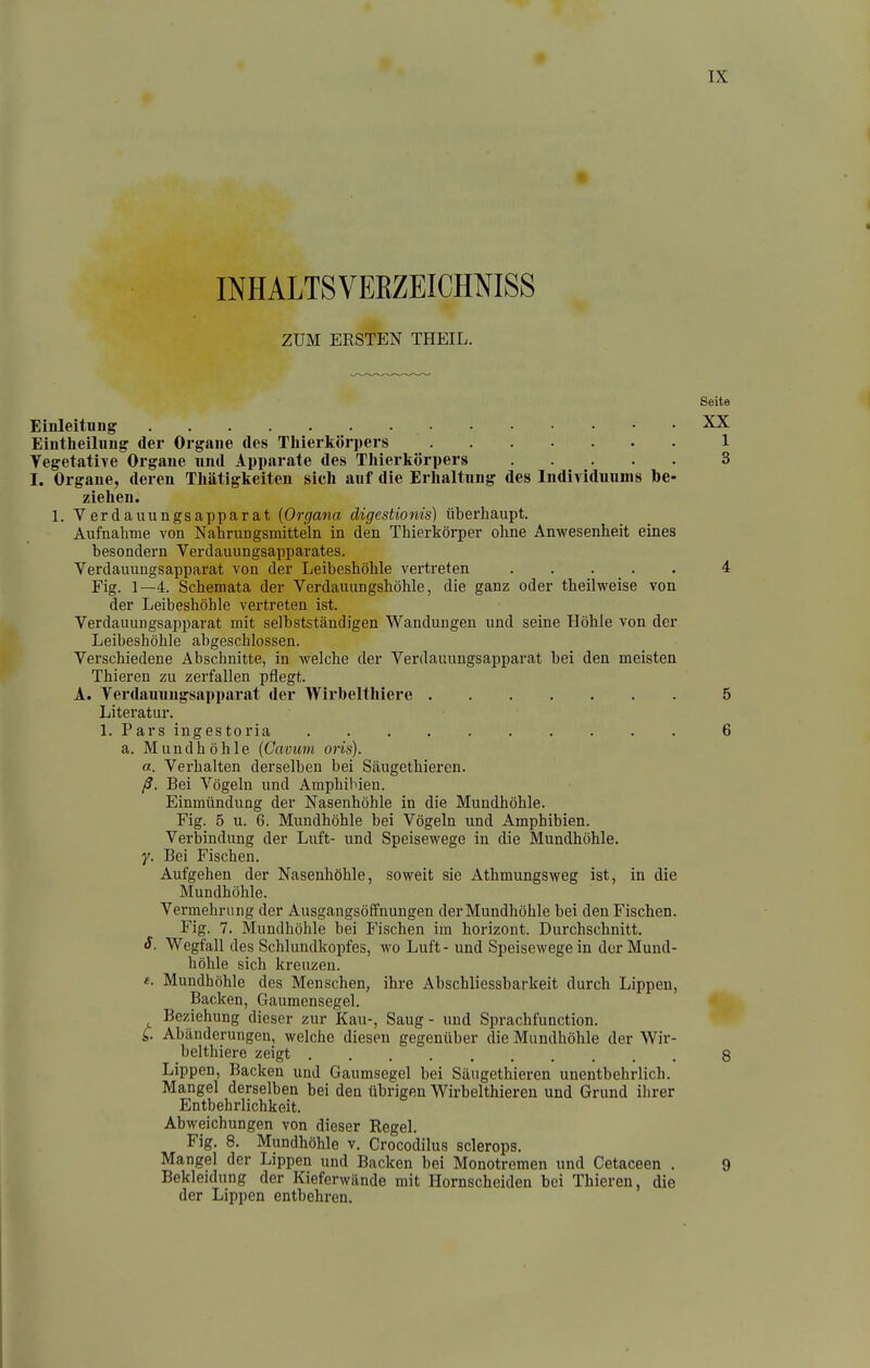 INHALTSVEEZEICHNISS ZUM ERSTEN THEIL. Einleitung Eiutlieilung der Orgaue des Thierkörpers 1 VegetatlTC Organe und Apparate des Thierkörpers 3 I. Organe, deren Thätigkeiten sich auf die Erhaltung des IndiTlduums be- ziehen. 1. Verdauungsapparat {Organa digestionis) überhaupt. Aufnahme von Nahrungsmitteln in den Thierkörper ohne Anwesenheit eines besondern Verdauungsapparates. Verdauungsapparat von der Leibeshöhle vertreten . . . _ . . 4 Fig. 1—4. Schemata der Verdauungshöhle, die ganz oder theilweise von der Leibeshöhle vertreten ist. Verdauungsapparat mit selbstständigen Wandungen und seine Höhle von der Leibeshöhle abgeschlossen. Verschiedene Abschnitte, in welche der Verdauungsapparat bei den meisten Thieren zu zerfallen pflegt. A. Verdauungsapparat der Wirbelthlere 5 Literatur. 1. Pars ingestoria 6 a. Mundhöhle {Cavum oris). a. Verhalten derselben bei Säugethieren. ß. Bei Vögeln und Amphibien. Einmündung der Nasenhöhle in die Mundhöhle. Fig. 5 u. 6. Mundhöhle bei Vögeln und Amphibien. Verbindung der Luft- und Speisewege in die Mundhöhle, y. Bei Fischen. Aufgehen der Nasenhöhle, soweit sie Athmungsweg ist, in die Mundhöhle. Vermehrung der Ausgangsöffnungen der Mundhöhle bei den Fischen. Fig. 7. Mundhöhle bei Fischen im horizont. Durchschnitt. S. Wegfall des Schlundkopfes, wo Luft - und Speisewege in der Mund- höhle sich kreuzen, f. Mundhöhle des Menschen, ihre Abschliessbarkeit durch Lippen, Backen, Gaumensegel. Beziehung dieser zur Kau-, Saug - und Sprachfunction. C. Abänderungen, welche diesen gegenüber die Mundhöhle der Wir- belthiere zeigt 8 Lippen, Backen und Gaumsegel bei Säugethieren unentbehrlich. Mangel derselben bei den übrigen Wirbelthieren und Grund ihrer Entbehrlichkeit. Abweichungen von dieser Regel. Fig. 8. Mundhöhle v. Crocodilus sclerops. Mangel der Lippen und Backen bei Monotremen und Cetaceen . 9 Bekleidung der Kieferwände mit Hornscheiden bei Thieren, die der Lippen entbehren. Seite XX