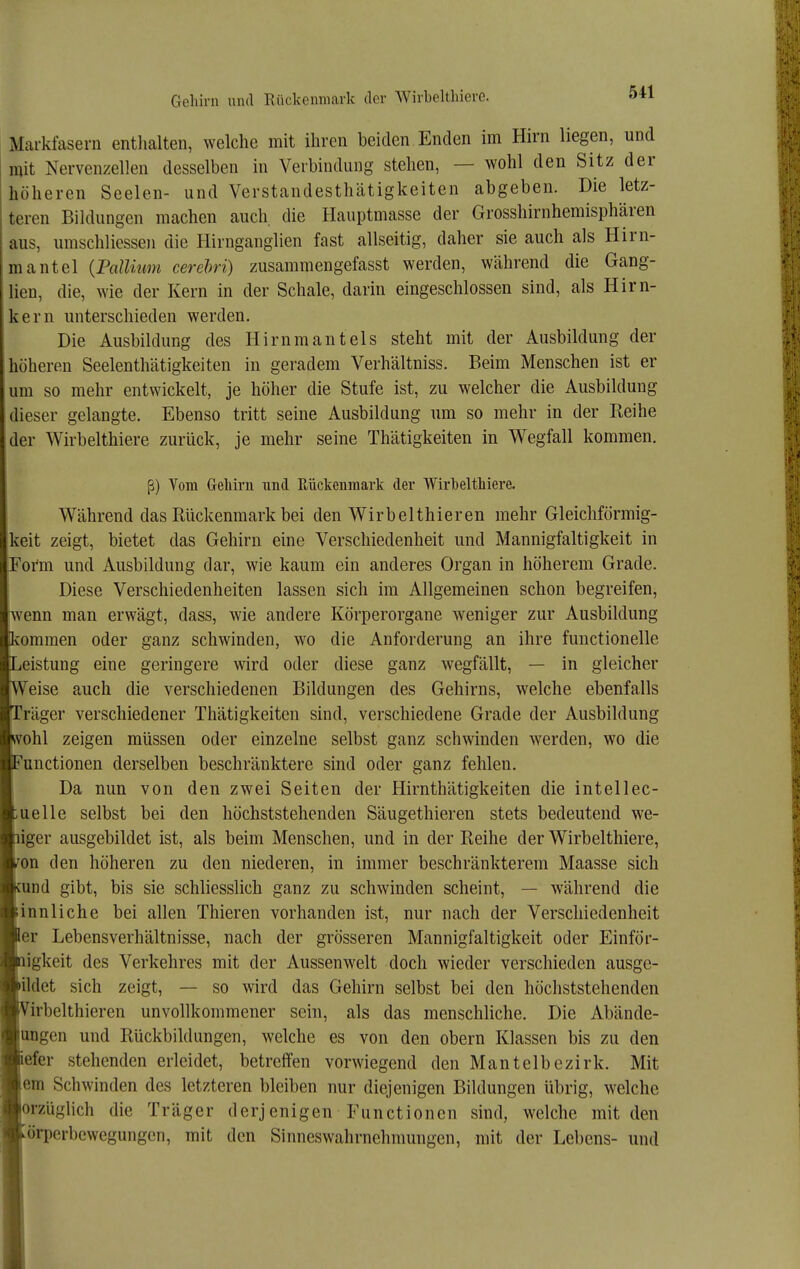 Gehirn und Rückenmark der Wirbeltliiere. Markfasern enthalten, welche mit ihren beiden Enden im Hirn liegen, und mit Nervenzellen desselben in Verbindung stehen, — wohl den Sitz der höheren Seelen- und Verstandesthätigkeiten abgeben. Die letz- teren Bildungen machen auch die Hauptmasse der Grosshirnhemisphären aus, umschliessen die Hirngangiien fast allseitig, daher sie auch als Hirn- mantel {Pallnim cerehri) zusammengefasst werden, während die Gang- lien, die, wie der Kern in der Schale, darin eingeschlossen sind, als Hirn- kern unterschieden werden. Die Ausbildung des Hirnmantels steht mit der Ausbildung der höheren Seelenthätigkeiten in geradem Verhältniss. Beim Menschen ist er um so mehr entwickelt, je höher die Stufe ist, zu welcher die Ausbildung dieser gelangte. Ebenso tritt seine Ausbildung um so mehr in der Keihe der Wirbelthiere zurück, je mehr seine Thätigkeiten in Wegfall kommen. ß) Yom Greliirn und Eückenmark der Wirbeltliiere. Während das Rückenmark bei den Wirbelthieren mehr Gleichförmig- keit zeigt, bietet das Gehirn eine Verschiedenheit und Mannigfaltigkeit in or'm und Ausbildung dar, wie kaum ein anderes Organ in höherem Grade. Diese Verschiedenheiten lassen sich im Allgemeinen schon begreifen, ■wenn man erwägt, dass, wie andere Körperorgane weniger zur Ausbildung 'ommen oder ganz schwinden, wo die Anforderung an ihre functionelle eistung eine geringere wird oder diese ganz wegfällt, — in gleicher Veise auch die verschiedenen Bildungen des Gehirns, welche ebenfalls räger verschiedener Thätigkeiten sind, verschiedene Grade der Ausbildung vohl zeigen müssen oder einzelne selbst ganz schwinden werden, wo die unctionen derselben beschränktere sind oder ganz fehlen. Da nun von den zwei Seiten der Hirnthätigkeiten die intellec- uelle selbst bei den höchststehenden Säugethieren stets bedeutend we- iger ausgebildet ist, als beim Menschen, und in der Reihe der Wirbelthiere, on den höheren zu den niederen, in immer beschränkterem Maasse sich und gibt, bis sie schliesslich ganz zu schwinden scheint, — während die innliche bei allen Thieren vorhanden ist, nur nach der Verschiedenheit er Lebensverhältnisse, nach der grösseren Mannigfaltigkeit oder Einför- igkeit des Verkehres mit der Aussenwelt doch wieder verschieden ausge- ildet sich zeigt, — so wird das Gehirn selbst bei den höchststehenden irbelthieren unvollkommener sein, als das menschliche. Die Abände- ungen und Rückbildungen, welche es von den obern Klassen bis zu den efer stehenden erleidet, betreffen vorwiegend den Mantelbezirk. Mit em Schwinden des letzteren bleiben nur diejenigen Bildungen übrig, welche orzüglich die Träger derjenigen Functionen sind, welche mit den örpcrbcwcgungen, mit den Sinneswahrnehmungen, mit der Lebens- und