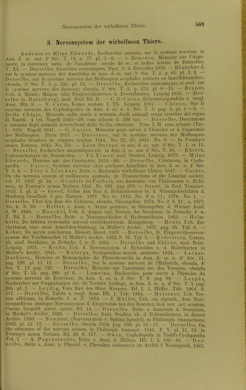 3. Nervensystem der wirbellosen Thiere. Audonin et Milne Edwards, Reclierches anatom. sur le Systeme nerveux, in Ann. d. sc. nat. 1 Ser. T. 14. p. 77. pl. 2-6. - v. Benoden, Memoire sur 1 Argo- naute, in nouveanx mem. de l'aeadeniie royalc de sc. et belles lettres de Bruxelles. T. XI. — Derselbe, Exercises zootomiqiics, Fase. 1. 2. Bruxelles 1839. — Blanchard, sur lo Systeme nerveux des Annelides in Ann. d. sc. nat. 3 »Ser. T. 2. p. 81. pl- 1- Derselbe, sur le Systeme nerveux des Mollusques accphales testaces ou lamellibranches; ebenda, 3° Ser. T. 3. p. 324. pl. 12. — Derselbe, Kechercbes anatomiques et zool. sur le systöme nerveux des Insecles; ebenda, 3 Ser. T. 5. p. 272. pl. 8—15. — Brandt, Feb! d. Mund-, Älagen- oder Eingeweidenerven d. Evertebraten, Leipzig 1835. — Der- selbe (u. Ratzeburg), med. Zool. Bd. II. — C. G. Carus, Erläuterungstafeln z. vergl. Anat. Hft. 8. — V. Carus, Icones zootom. I. Th. Leipzig. 1857. — Clieron, Sur le Systeme nerveux des Ceplialopodes in Ann. d. sc. n. 5. Ser. T. 5. pag. 5. pl. 1 — 5. — Delle Chiaje, Memorie sulla storia e notomia degli animali senza vertebre del regno di Napoli. 4 vol. Napoli 1823—29. cum atlante d. 109 tav. — Derselbe, Descrizione e notomia degli animali invertebrati della Sicilia citeriore. Tom. I. IL cum atlante (Tav. 1—185). Napoli 1841. — G. Cuvier, Memoire pour servir ä l'bistoire et ä l'anatomie des ]Mollusques. Paris 1817. — Duvernoy, sur le Systeme nerveux des Mollusques acephales bivalves, in comptes rendus. 1844. No. 22, 25; 1845. No. 8. — In Froriep's neuen Xotizen. 1845. Xo. 731. — Leon Dufour, in ann. d. sc. nat. 3° Ser. T. 1. et 15. — Derselbe, Reclierches anatomiques etc. in Ann. d. sc. nat. 4° Ser. T. 10. —Eberth, Untersuchungen üb. Nematoden. — Th. Eimer, zool. Studien. Leipzig. 1873. — Milne Edwards, Histoire nat. des Crustacees. 1834—40. — Derselbe, Crustacea, in Cyclo- paedia. — Faivre, Systeme nerveux chez quelques Annelides in Ann. d. sc. n. 4° Ser. T. 5. 6. — Frey u. Leuckart, Beitr. z. Kenntiiiss wirbelloser Thiere. 1847. — Garuer, On the nervous System of niolluscous animals, in Transactions of the Linncan society. vol. 17. 1837. pl. 24. — Gondsir (etForbes), zur Anatomie von Thalassema u. Echi- urus, in Froriep's neuen Notizen 1841. No. 392. pag. 279. — Grant, in Zool. Transact. 1833. I. pl. 2. — Greef, Ueber den Bau d. Echinodermen in. d. Sitzungsberichten d. Marburg. Gesellsch. f. ges. Natnrw. 1871. No. 8; 1872. No. 9 u. 11; 1876. No. 1. — Derselbe, Uber den Bau der Echiuren, ebenda, Sitzuiigsber. 1874. No. 2. S. 21; u. 1877. No. 4. S. 70. — Heller, z. Anat. v. Argus persicus, in Sitzuiigsber. d. Wiener Acad. d. W. 1858. — Haeckel, Ueb. d. Augen und Nerven der Seesterne in Zeitsclir. f. w. Z. Bd. I. — Derselbe, Beitr. z. Naturgeschichte d. Hydromedusen. 1865. — Helm- holtz. De fabrica systematis nervosi evertebratorum. Königsberg. — He nie, Ueb. Eii- chytraeus, eine neue Anneliden-Gattung, in Müller's Archiv. 1837. pag. 85. Taf. 6. — Keber, De nervis concharum. Dissert. Berel. 1837. — Derselbe, D. Eiugeweidenerven- system der Teichmuschel in Müller's Archiv. 1852. S. 76. Taf. 3. — Keferstein, Unters, üb. nied. Seethiere, in Zeitsclir. f. w. Z. 1862. — Derselbe und Ehlers, zool. Beitr. Leipzig. 1851. — Krohn, Ueb. d. Nervensystem d. Echiniden u. d. Holothurien in .Alüller's Archiv. 1841. — Kutorga, Scolopendrae morsit. aiiatome. 1834. — Lacaze- Duthiers, Histoire et Monogra])hie du Pleurobraiiche in Ann. d. sc. n. 4° Ser. 11. pag. 199. pl. 11. 12. — Derselbe, Sur le Systeme nerveux de l'Haliotide, ebenda, 4° Ser. T. 12. pag. 127. — Derselbe, Memoire sur l'anatomie etc. des Vermets, ebenda 4 Ser. T. 13. pag. 248. pl. 6. — Lemoine, Recherclies pour servir ä l'histoire du Systeme nerveux de Ecrevisse, in Ann. d. sc. n. 5° Ser. T. 9. pag. 99. — Lespes, Recherches sur l'organisation etc. du Termite lucifuge, in Ann. d. sc. ii. 4° Ser. T. 5. pag. 265. pl. 7. — Leydig, Vom Bau des thier. Körpers. Bd. I. 1. Hälfte. Tüb. 1864. S. 117. — Derselbe, Tafeln z. vergl. Anat. Hft. 1. Tüb. 1864. — Meissner, Ueb. Ver- mis albicans, in Zeitschr. f. w. Z. 1854. — J. Müller, Ueb. ein eigenth., dem Nerv, sympatbicus analoges Nervensystem d. EingeM-eide bei den Insecten, in d. nov. act. academ. Caesar. Leopold, natur. curios. Bd. 14. — Derselbe. Beitr. z. Anatomie d. Scorpions, in Meckel's Archiv. 1828. — Derselbe, Anat. Studien üb. d. Ecbiiiodermeii, in dessen Archiv. 1850. — Newport, (Nervensystem v. Sphinx ligustri), in Philosoph, transactions. 1832. pl. 12. 13. — Derselbe, ebenda 1834. pag. 389. pl. 13—17. — Derselbe, On the structure of the nervous System, in Philosojib. transact. 1843. P. V. pl. 11. 12. in Froriep's neuen Notizen. Bd. 28. S. 177. — Owen, Cephalopoda in Todd's Cyclopaedia Vol. L — A. Pagenstecher, Beitr. z. Anat. d. Milben. Hft. 1. 2. 186—61. — Der- selbe, Beitr. z. Anat. u. Physiol. v. Phroniraa sedentaria im Archiv f. Naturgesch. 1861.