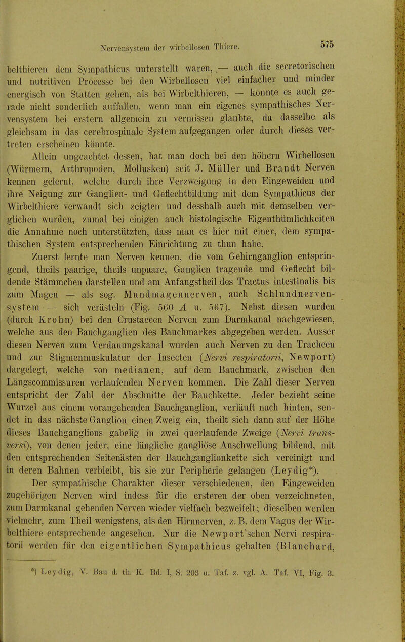 belthieren dem Sympathiciis unterstellt waren, — auch die secretorischen und nutritiven Processe bei den Wirbellosen viel einfacher und minder energisch von Statten gehen, als bei Wirbelthieren, — konnte es auch ge- rade nicht sonderlich auffallen, wenn man ein eigenes sympathisches Ner- vensystem bei erstem allgemein zu vermissen glaubte, da dasselbe als gleichsam in das ccrebrospinale System aufgegangen oder durch dieses ver- treten erscheinen könnte. Allein ungeachtet dessen, hat man doch bei den höhera Wirbellosen (Würmern, Arthropoden, Mollusken) seit J. Müller und Brandt Nerven kennen gelernt, welche durch ihre Verzweigung in den Eingeweiden und ihre Neigung zur Ganglien- und Geflechtbildung mit dem Sympathicus der Wirbelthiere verwandt sich zeigten und desshalb auch mit demselben ver- glichen wurden, zumal bei einigen auch histologische Eigenthümlichkeiten die Annahme noch unterstützten, dass man es hier mit einer, dem sympa- thischen System entsprechenden Einrichtung zu thun habe. Zuerst lernte man Nerven kennen, die vom Gehirnganglion entsprin- gend, theils paarige, theils unpaare, Ganghen tragende und Geflecht bil- dende Stämmchen darstellen und am Anfangstheil des Tractus intestinalis bis zum Magen — als sog, Mundmagennerven, auch Schlundnerven- system — sich verästeln (Fig. 560 Ä u. 567). Nebst diesen wurden (durch Krohn) bei den Crustaceen Nerven zum Darmkanal nachgewiesen, welche aus den Bauchganglien des Bauchmarkes abgegeben werden. Ausser diesen Nerven zum Verdauungskanal wurden auch Nerven zu den Tracheen und zur Stigmenmuskulatur der Insecten (Nervi respiratorii, Newport) dargelegt, welche von medianen, auf dem Bauchmark, zwischen den Längscommissuren verlaufenden Nerven kommen. Die Zahl dieser Nerven entspricht der Zahl der Abschnitte der Bauchkette. Jeder bezieht seine Wurzel aus einem vorangehenden Bauchganglion, verläuft nach hinten, sen- det in das nächste Ganglion einen Zweig ein, theilt sich dann auf der Höhe dieses Bauchganglions gabelig in zwei querlaufende Zweige {Nervi trans- versi), von denen jeder, eine längliche gangliöse Anschwellung bildend, mit den entsprechenden Seitenästen der Bauchganglionkette sich vereinigt und in deren Bahnen verbleibt, bis sie zur Peripherie gelangen (Leydig*). Der sympathische Charakter dieser verschiedenen, den Eingeweiden zugehörigen Nerven wird indess für die ersteren der oben verzeichneten, zum Darmkanal gehenden Nerven wieder vielfach bezweifelt; dieselben werden vielmehr, zum Theil wenigstens, als den Hirnnerven, z. B. dem Vagus der Wir- belthiere entsprechende angesehen. Nur die Newport'schen Nervi respira- torii werden für den eigentlichen Sympathicus gehalten (Blanchard, *) Leydig, V. Bau d. tli. K. Bd. I, S. 203 u. Taf. z. vgl. A. Taf. VI, Fig. 3.