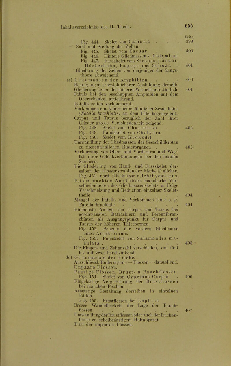 Seite Fig. 444. Skelet von Cariama . . . 399 Zalü und Stellung der Zehen. Fig. 445. Skelet vom Casuar . . • 400 Fig. 446. Hintere Gliedniassen v, Colymbus. Fig. 447. Fussskeletvom Stvanss, Casuar, Höckerhuhn, Papagei und Schwan . 401 ~ Gliederung der Zehen von derjenigen der Säuge- thiere abweichend, cc) Gliedmassen der Amphibien. . . . 400 Bedingungen schwächlicherer Ausbildung derselb. Gliederung denen der höheren Wirbelthiere ähnlich. 401 Fibula bei den beschuppten Amphibien mit dem Oberschenkel articulirend. Patella selten vorkommend. Vorkommen ein. kniescheibenähnlichen Sesambeins (Patella brachialts) au dem Ellenbogengelenk. Carpus und Tarsus bezüglich der Zahl ihrer Glieder grosse Verschiedenheit zeigend. Fig. 448. Skelet vom Chamäleon . . 402 Fig. 449. Handskelet von Chelydra. Fig. 450. Skelet vom Krokodil. , Umwandlung der Gliedmassen der Seeschildkröten zu flossenähnlichen Ruderorganen . . . 403 Verkürzung von Ober- und Vorderarm und Weg- fall ihrer Gelenkverbindungen bei den fossilen Sauriern. Die Gliederung von Hand- und Fussskelet der- selben den Flossenstrahlen der Irische ähnlicher. Fig. 451. Vord. Gliedmasse v. Ichthyosaurus. Bei den nackten Amphibien mancherlei Ver- schiedenheiten des Gliedmassenskelets in Folge Verschmelzung und Reduction einzelner Skelet- theile 404 Mangel der Patella und Vorkommen einer s. g. Patella brachialis 404 Einfachste Anlage von Carpus und Tarsus bei geschwänzten Batrachiern und Perennibran- chiaten als Ausgangspunkt für Carpus und Tarsus der höheren Thierformen. Fig. 452. Schema der vordem Gliedmasse eines Amphibiunis. Fig. 453. Fussskelet von Salaraandra ma- culata * 405 • Die Finger- und Zehenzahl verschieden, von fünf bis auf zwei herabsinkend, dd) Gliedmassen der Fische. Ausschliessl. Ruderorgane — Flossen — darstellend. Unpaare Flossen. Paarige Flossen, Brust- u. Bauchflossen. Fig. 454. Skelet von Cyprinus Carpio . 406 Flügelartige Vergrösserung der Brustflossen bei manchen Fischen. Armartige Gestaltung derselben in einzelnen Fällen. Fig. 455. Brustflossen bei Lophius. Grosse Wandelbarkeit der Lage der Bauch- flossen 407 Umwandluiigder Brustflossen oder auch der Rücken- flosse zu scheibeuarligem Ilaftapparat. Bau der unpaaren Flossen.